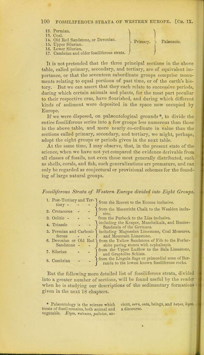 12. Permian. ' 13. Coal. 14. Old Red Sandstone, or Devonian. 15. Upper Silurian. 16. Lower Silurian. 17. Cambrian and older fossiliferous strata. , Primary. Palaeozoic. It is not pretended that the three principal sections in the above table, called primary, secondary, and tertiary, are of equivalent im- portance, or that the seventeen subordinate groups comprise monu- ments relating to equal portions of past time, or of the earth’s his- tory. But we can assert that they each relate to successive periods, during which certain animals and plants, for the most part peculiar to their respective eras, have flourished, and during which different kinds of sediment were deposited in the space now occupied by Europe. If we were disposed, on palaeontological grounds*, to divide the entire fossiliferous series into a few groups less numerous than those in the above table, and more nearly co-ordinate in value than the sections called primary, secondary, and tertiary, we might, perhaps, adopt the eight groups or periods given in the next table. At the same time, I may observe, that, in the present state of the science, when we have not yet compared the evidence derivable from all classes of fossils, not even those most generally distributed, such as shells, corals, and fish, such generalizations are premature, and can only be regarded as conjectural or provisional schemes for the found- ing of large natural groups. Fossiliferous Strata of Western Europe divided into Eight Groups. 1. Post-Tertiary and Ter- tiary - - - 2. Cretaceous j- from the Recent to the Eocene inclusive. }from the Maestricht Chalk to the Wealden inclu- sive. 3. Oolitic - 4. Triassic 5. Permian and Carboni- ferous 6. Devonian or Old Red : Sandstone - 7. Silurian 8. Cambrian from the Purbeck to the Lias inclusive, including the Keuper, Muschelkalk, and Bunter- Sandstein of the Germans, including Magnesian Limestone, Coal Measures, and Mountain Limestone, from the Yellow Sandstone of Fife to the Forfar- shire paving stones with cephalaspis. from the Upper Ludlow to the Bala Limestone, and Graptolite Schists. from the Lingula flags or primordial zone of Bar- rande to the lowest known fossiliferous rocks. But the following more detailed list of fossiliferous strata, divided into a greater number of sections, will be found useful by the reader when he is studying our descriptions of the sedimentary formations given in the next 18 chapters. * Palaeontology is the science which cient, ovra, onta, beings, and A070?, logos, treats of fossil remains, both animal and a discourse, vegetable. Elym. traXaios, palaios, an-