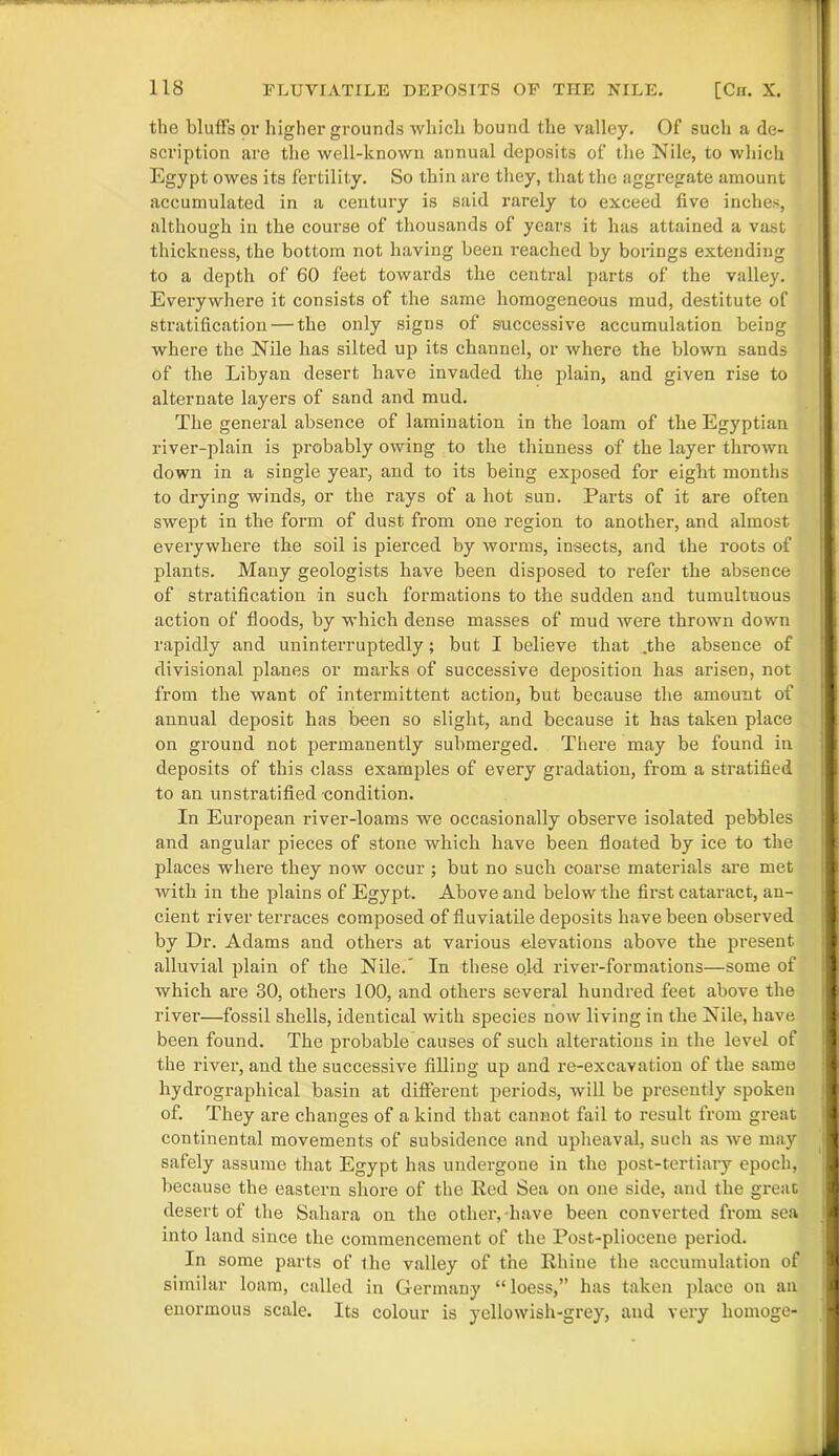the bluffs or higher grounds which bound the valley. Of such a de- scription are the well-known annual deposits of the Nile, to which Egypt owes its fertility. So thin are they, that the aggregate amount accumulated in a century is said rarely to exceed five inches, although in the course of thousands of years it has attained a vast thickness, the bottom not having been reached by borings extending to a depth of 60 feet towards the central parts of the valley. Everywhere it consists of the same homogeneous mud, destitute of stratification — the only signs of successive accumulation being where the Nile has silted up its channel, or where the blown sands of the Libyan desert have invaded the plain, and given rise to alternate layers of sand and mud. The general absence of lamination in the loam of the Egyptian river-plain is probably owing to the thinness of the layer thrown down in a single year, and to its being exposed for eight months to drying winds, or the rays of a hot sun. Parts of it are often swept in the form of dust from one region to another, and almost everywhere the soil is pierced by worms, insects, and the roots of plants. Many geologists have been disposed to refer the absence of stratification in such formations to the sudden and tumultuous action of floods, by which dense masses of mud were thrown down rapidly and uninterruptedly; but I believe that ,the absence of divisional planes or marks of successive deposition has arisen, not from the want of intermittent action, but because the amount of annual deposit has been so slight, and because it has taken place on ground not permanently submerged. There may be found in deposits of this class examples of every gradation, from a stratified to an unstratified condition. In European river-loams we occasionally observe isolated pebbles and angular pieces of stone which have been floated by ice to the places where they now occur ; but no such coarse materials are met with in the plains of Egypt. Above and below the first cataract, an- cient river terraces composed of fluviatile deposits have been observed by Dr. Adams and others at various elevations above the present alluvial plain of the Nile.' In these old river-formations—some of which are 30, others 100, and others several hundred feet above the river—fossil shells, identical with species now living in the Nile, have been found. The probable causes of such alterations in the level of the river, and the successive filling up and re-excavation of the same hydrographical basin at different periods, will be presently spoken of. They are changes of a kind that cannot fail to result from great continental movements of subsidence and upheaval, such as we may safely assume that Egypt has undergone in the post-tertiary epoch, because the eastern shore of the Red Sea on one side, and the great desert of the Sahara on the other, have been converted from sea into land since the commencement of the Post-pliocene period. In some parts of the valley of the Rhine the accumulation of similar loam, called in Germany “loess,” has taken place on an enormous scale. Its colour is yellowish-grey, and very liomoge-