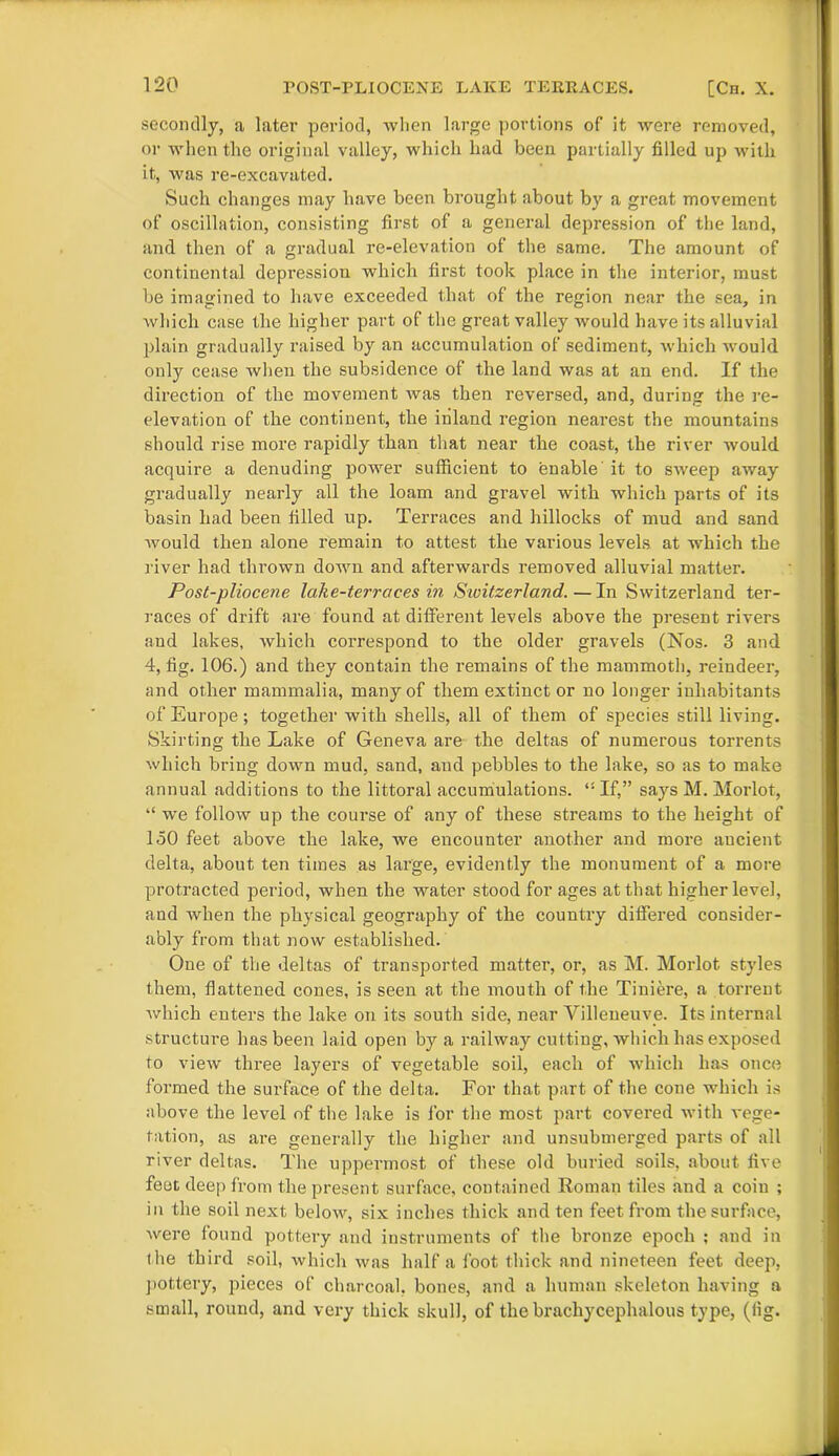 secondly, a later period, when large portions of it were removed, or when the original valley, which had been partially filled up with it, was re-excavated. Such changes may have been brought about by a great movement of oscillation, consisting first of a general depression of the land, and then of a gradual re-elevation of the same. The amount of continental depression which first took place in the interior, must be imagined to have exceeded that of the region near the sea, in which case the higher part of the great valley would have its alluvial plain gradually raised by an accumulation of sediment, which would only cease when the subsidence of the land was at an end. If the direction of the movement Avas then reversed, and, during the re- elevation of the continent, the inland region nearest the mountains should rise more rapidly than that near the coast, the river would acquire a denuding power sufficient to enable it to sweep away gradually nearly all the loam and gravel with which parts of its basin had been filled up. Terraces and hillocks of mud and sand would then alone remain to attest the various levels at which the river had thrown down and afterwards removed alluvial matter. Post-pliocene lake-terraces in Sivitzerland.—In Switzerland ter- races of drift are found at different levels above the present rivers and lakes, which correspond to the older gravels (Nos. 3 and 4, fig. 106.) and they contain the remains of the mammoth, reindeer, and other mammalia, many of them extinct or no longer inhabitants of Europe; together with shells, all of them of species still living. Skirting the Lake of Geneva are the deltas of numerous torrents which bring down mud, sand, and pebbles to the lake, so as to make annual additions to the littoral accumulations. ,s If,” says M. Morlot, “ we follow up the course of any of these streams to the height of 150 feet above the lake, we encounter another and more ancient delta, about ten times as large, evidently the monument of a more protracted period, when the water stood for ages at that higherlevel, and when the physical geography of the country differed consider- ably from that now established. One of the deltas of transported matter, or, as M. Morlot styles them, flattened cones, is seen at the mouth of the Tiniere, a torrent which enters the lake on its south side, near Yilleneuve. Its internal structure has been laid open by a railway cutting, which has exposed to view three layers of vegetable soil, each of which has once formed the surface of the delta. For that part of the cone which is above the level of the lake is for the most part covered with vege- tation, as are generally the higher and unsubmerged parts of all river deltas. The uppermost of these old buried soils, about five feot deep from the present surface, contained Roman tiles and a coiu ; in the soil next below, six inches thick and ten feet from the surface, were found pottery and instruments of the bronze epoch ; and in t he third soil, which was half a foot thick and nineteen feet deep, pottery, pieces of charcoal, bones, and a human skeleton having a small, round, and very thick skull, of the brachycephalous type, (lig.