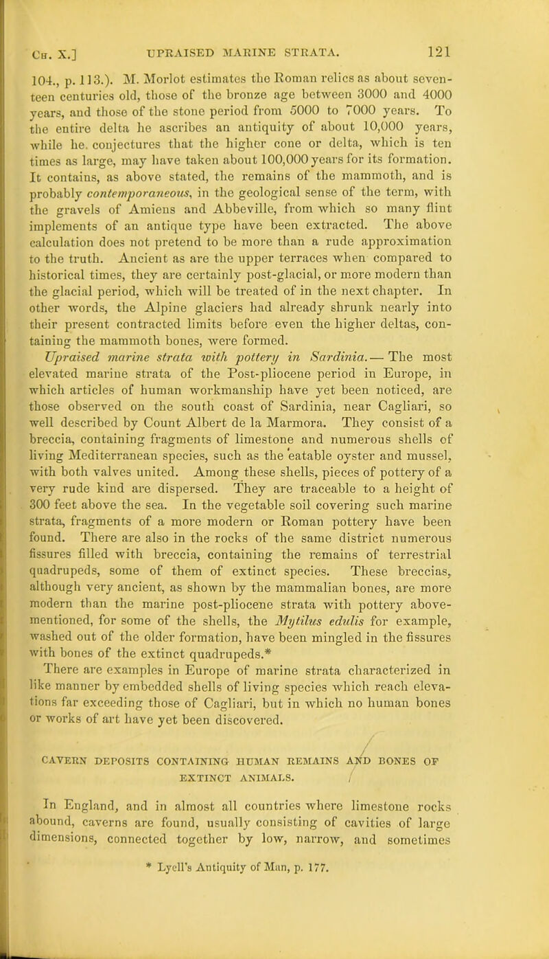 104., p. 113.). M. Morlot estimates the Roman relics as about seven- teen centuries old, those of the bronze age between 3000 and 4000 years, and those of the stone period from 5000 to 7000 years. To the entire delta he ascribes an antiquity of about 10,000 years, while he. conjectures that the higher cone or delta, which is ten times as large, may have taken about 100,000 years for its formation. It contains, as above stated, the remains of the mammoth, and is probably contemporaneous, in the geological sense of the term, with the gravels of Amiens and Abbeville, from which so many flint implements of an antique type have been extracted. The above calculation does not pretend to be more than a rude approximation to the truth. Ancient as are the upper terraces when compared to historical times, they are certainly post-glacial, or more modern than the glacial period, which will be treated of in tbe next chapter. In other words, the Alpine glaciers had already shrunk nearly into their present contracted limits before even the higher deltas, con- taining the mammoth bones, were formed. Upraised marine strata with pottery in Sardinia. — The most elevated marine strata of the Post-pliocene period in Europe, in which articles of human workmanship have yet been noticed, are those observed on the south coast of Sardinia, near Cagliari, so well described by Count Albert de la Marmora. They consist of a breccia, containing fragments of limestone and numerous shells of living Mediterranean species, such as the eatable oyster and mussel, with both valves united. Among these shells, pieces of pottery of a very rude kind are dispersed. They are traceable to a height of 300 feet above the sea. In the vegetable soil covering such marine strata, fragments of a moi’e modern or Roman pottery have been found. There are also in the rocks of the same district numerous fissures filled with breccia, containing the remains of terrestrial quadrupeds, some of them of extinct species. These breccias, although very ancient, as shown by the mammalian bones, are more modern than the marine post-pliocene strata with pottery above- mentioned, for some of the shells, the Mytilus edidis for example, washed out of the older formation, have been mingled in the fissures with bones of the extinct quadrupeds.* There are examples in Europe of marine strata characterized in like manner by embedded shells of living species which reach eleva- tions far exceeding those of Cagliari, but in which no human bones or works of art have yet been discovered. CAVERN DEPOSITS CONTAINING HUMAN REMAINS AND BONES OF EXTINCT ANIMALS. In England, and in almost all countries where limestone rocks abound, caverns are found, usually consisting of cavities of large dimensions, connected together by low, narrow, and sometimes * LyeU’s Antiquity of Man, p. 177.