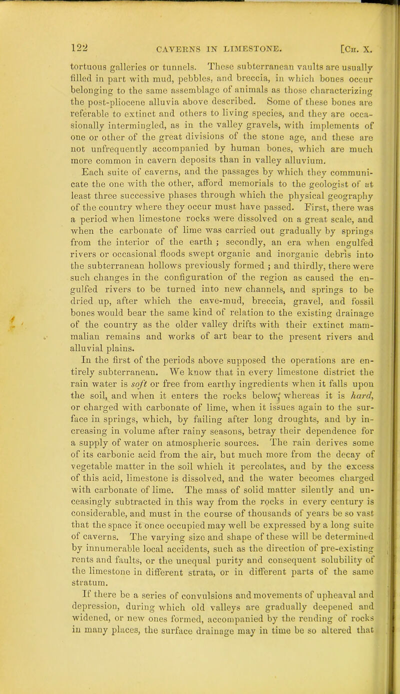 tortuous galleries or tunnels. These subterranean vaults are usually filled in part with mud, pebbles, and breccia, in which bones occur belonging to the same assemblage of animals as those characterizing the post-pliocene alluvia above described. Some of these bones are referable to extinct and others to living species, and they are occa- sionally intermingled, as in the valley gravels, with implements of one or other of the great divisions of the stone age, and these are not unfrequently accompanied by human bones, which are much more common in cavern deposits than in valley alluvium. Each suite of caverns, and the passages by which they communi- cate the one with the other, afford memorials to the geologist of at least three successive phases through which the physical geography of the country where they occur must have passed. First, there was a period when limestone rocks were dissolved on a great scale, and when the carbonate of lime was carried out gradually by springs from the interior of the earth ; secondly, an era when engulfed rivers or occasional floods swept organic and inorganic debris into the subterranean hollows previously formed ; and thirdly, there were such changes in the configuration of the region as caused the en- gulfed rivers to be turned into new channels, and springs to be dried up, after which the cave-mud, breccia, gravel, and fossil bones would bear the same kind of relation to the existing drainage of the country as the older valley drifts with their extinct mam- malian remains and works of art bear to the present rivers and alluvial plains. In the first of the periods above supposed the operations are en- tirely subterranean. We know that in evei’y limestone district the rain water is soft or free from earthy ingredients when it falls upon the soil, and when it enters the rocks below' whereas it is hard, or charged with carbonate of lime, when it issues again to the sur- face in springs, which, by failing after long droughts, and by in- creasing in volume after rainy seasons, betray their dependence for a supply of water on atmospheric sources. The rain derives some of its carbonic acid from the air, but much more from the decay of vegetable matter in the soil which it percolates, and by the excess of this acid, limestone is dissolved, and the water becomes charged with carbonate of lime. The mass of solid matter silently and un- ceasingly subtracted in this way from the rocks in every century is considerable, and must in the course of thousands of years be so vast that the space it once occupied may wTell be expressed by a long suite of caverns. The varying size and shape of these will be determined by innumerable local accidents, such as the direction of pre-existing rents and faults, or the unequal purity and consequent solubility of the limestone in different strata, or in different parts of the same stratum. If there be a series of convulsions and movements of upheaval and depression, during which old valleys are gradually deepened and widened, or new ones formed, accompanied by the rending of rocks in many places, the surface drainage may in time be so altered that