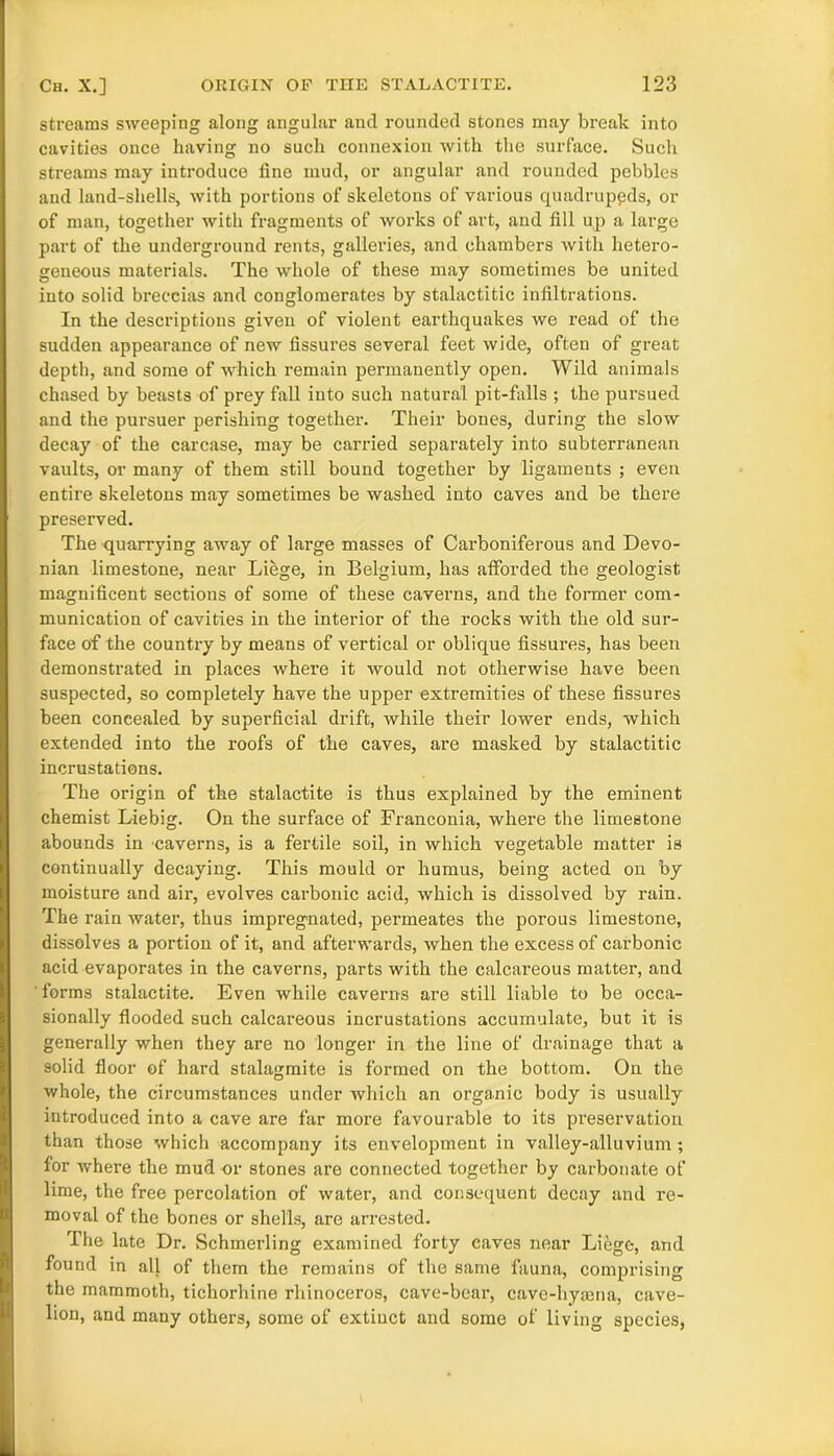 streams sweeping along angular and rounded stones may break into cavities once having no such connexion with the surface. Such streams may introduce fine mud, or angular and rounded pebbles and land-shells, with portions of skeletons of various quadrupeds, or of man, together with fragments of works of art, and fill up a large part of the underground rents, galleries, and chambers with hetero- geneous materials. The whole of these may sometimes be united into solid breccias and conglomerates by stalactitic infiltrations. In the descriptions given of violent earthquakes we read of the sudden appearance of new fissures several feet wide, often of great depth, and some of which remain permanently open. Wild animals chased by beasts of prey fall into such natural pit-falls ; the pursued and the pursuer perishing together. Their bones, during the slow decay of the carcase, may be carried separately into subterranean vaults, or many of them still bound together by ligaments ; even entire skeletons may sometimes be washed into caves and be there preserved. The quarrying away of large masses of Carboniferous and Devo- nian limestone, near Liege, in Belgium, has afforded the geologist magnificent sections of some of these caverns, and the former com- munication of cavities in the interior of the rocks with the old sur- face of the country by means of vertical or oblique fissures, has been demonstrated in places where it would not otherwise have been suspected, so completely have the upper extremities of these fissures been concealed by superficial drift, while their lower ends, which extended into the roofs of the caves, are masked by stalactitic incrustations. The origin of the stalactite is thus explained by the eminent chemist Liebig. On the surface of Franconia, where the limestone abounds in caverns, is a fertile soil, in which vegetable matter is continually decaying. This mould or humus, being acted on by moisture and air, evolves carbonic acid, which is dissolved by rain. The rain water, thus impregnated, permeates the porous limestone, dissolves a portion of it, and afterwards, when the excess of carbonic acid evaporates in the caverns, parts with the calcareous matter, and forms stalactite. Even while caverns are still liable to be occa- sionally flooded such calcareous incrustations accumulate, but it is generally when they are no longer in the line of drainage that a solid floor of hard stalagmite is formed on the bottom. On the whole, the circumstances under which an organic body is usually introduced into a cave are far more favourable to its preservation than those which accompany its envelopment in valley-alluvium ; for where the mud or stones are connected together by carbonate of lime, the free percolation of water, and consequent decay and re- moval of the bones or shells, are arrested. The late Dr. Schmerling examined forty caves near Liege, and found in all of them the remains of the same fauna, comprising the mammoth, tichorhine rhinoceros, cave-bear, cave-hyama, cave- lion, and many others, some of extiuct and some of living species,