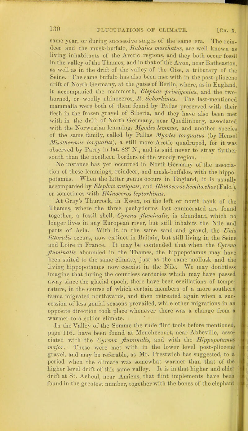 same year, or during successive stages of the same era. The rein- deer and the musk-buffalo, Bubalus moschatus, are well known as living inhabitants of the Arctic regions, and they both occur fossil in the valley of the Thames, and in that of the Avon, near Batheaston, as well as in the drift of the valley of the Oise, a tributary of the Seine. The same buffalo has also been met with in the post-pliocene drift of North Germany, at the gates of Berlin, where, as in England, it accompanied the mammoth, Elephas primigenius, and the two- horned, or woolly rhinoceros, R. tichorhinus. The last-mentioned mammalia were both of them found by Pallas preserved with their flesh in the frozen gravel of Siberia, and they have also been met with in the drift of North Germany, near Quedlinburg, associated with the Norwegian lemming, Myodes lemmus, and another species of the same family, called by Pallas Myodes torquatus (by Hensel Misothermus torquatus), a still more Arctic quadruped, for it was observed by Parry in lat. 82° N., and is said never to stray farther south than the northern borders of the woody region. No instance has yet occurred in North Germany of the associa- tion of these lemmings, reindeer, and musk-buffalos, with the hippo- potamus. When the latter genus occurs in England, it is usually accompanied by Elephas antiquus, and Rhinoceros hemitcechos (Falc.), or sometimes with Rhinoceros leptorhinus. At Gray’s Thurrock, in Essex, on the left or north bank of the Thames, where the three pachyderms last enumerated are found together, a fossil shell, Cyrena fluminalis, is abundant, which no longer lives in any European river, but still inhabits the Nile and parts of Asia. With it, in the same sand and gravel, the Unio littoralis occurs, now extinct in Britain, but still living in the Seine and Loire in France. It may be contended that when the Cyrena fluminalis abounded in the Thames, the hippopotamus may have been suited to the same climate, just as the same mollusk and the living hippopotamus now coexist in the Nile. We may doubtless imagine that during the countless centuries which may have passed away since the glacial epoch, there have been oscillations of tempe- rature, in the course of which certain members of a more southern fauna migrated northwards, and then retreated again when a suc- cession of less genial seasons prevailed, while other migrations in an opposite direction took place whenever there was a change from a warmer to a colder climate. In the Yalley of the Somme the rude flint tools before mentioned, page 116., have been found at Menchecourt, near Abbeville, asso- ciated with the Cyrena fluminalis, and with the Hippopotamus major. These were met with in the lower level post-pliocene gravel, and may be referable, as Mr. Prestwick has suggested, to a period when the climate was somewhat warmer than that of the higher level drift of this same valley. It is in that higher and older drift at St. Aclieul, near Amiens, that flint implements have been found in the greatest number, together with the bones of the elephaut