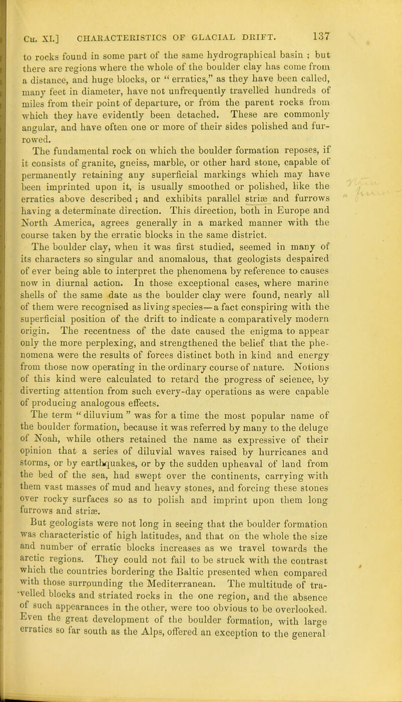 Ch. XI.] CHARACTERISTICS OF GLACIAL DRIFT. to rocks found in some part of the same hydrographical basin ; but there are regions where the whole of the boulder clay has come from a distance, and huge blocks, or “ erratics,” as they have been called, many feet in diameter, have not unfrequently travelled hundreds of miles from their point of departure, or from the parent rocks from which they have evidently been detached. These are commonly angular, and have often one or more of their sides polished and fur- rowed. The fundamental rock on which the boulder formation reposes, if it consists of granite, gneiss, marble, or other hard stone, capable of permanently retaining any superficial markings which may have been imprinted upon it, is usually smoothed or polished, like the erratics above described ; and exhibits parallel strim and furrows having a determinate direction. This direction, both in Europe and North America, agrees generally in a marked manner with the course taken by the erratic blocks in the same district. The boulder clay, when it was first studied, seemed in many of its characters so singular and anomalous, that geologists despaired of ever being able to interpret the phenomena by reference to causes now in diurnal action. In those exceptional cases, where marine shells of the same date as the boulder clay were found, nearly all of them were recognised as living species—a fact conspiring with the superficial position of the drift to indicate a comparatively modern origin. The recentness of the date caused the enigma to appear only the more perplexing, and strengthened the belief that the phe- nomena were the results of forces distinct both in kind and energy from those now operating in the ordinary course of nature. Notions of this kind were calculated to retard the progress of science, by diverting attention from such every-day operations as were capable of producing analogous effects. The term “diluvium ” was for a time the most popular name of the boulder formation, because it was referred by many to the deluge ot Noah, while others retained the name as expressive of their opinion that a series of diluvial waves raised by hurricanes and storms, or by earthquakes, or by the sudden upheaval of land from the bed of the sea, had swept over the continents, carrying with them vast masses of mud and heavy stones, and forcing these stones over rocky surfaces so as to polish and imprint upon them long furrows and strize. But geologists were not long in seeing that the boulder formation was characteristic of high latitudes, and that on the whole the size and number of erratic blocks increases as we travel towards the arctic regions. They could not fail to be struck with the contrast which the countries bordering the Baltic presented when compared with those surrpunding the Mediterranean. The multitude of tra- velled blocks and striated rocks in the one region, and the absence of such appearances in the other, were too obvious to be overlooked. Even the great development of the boulder formation, with large erratics so far south as the Alps, offered an exception to the general