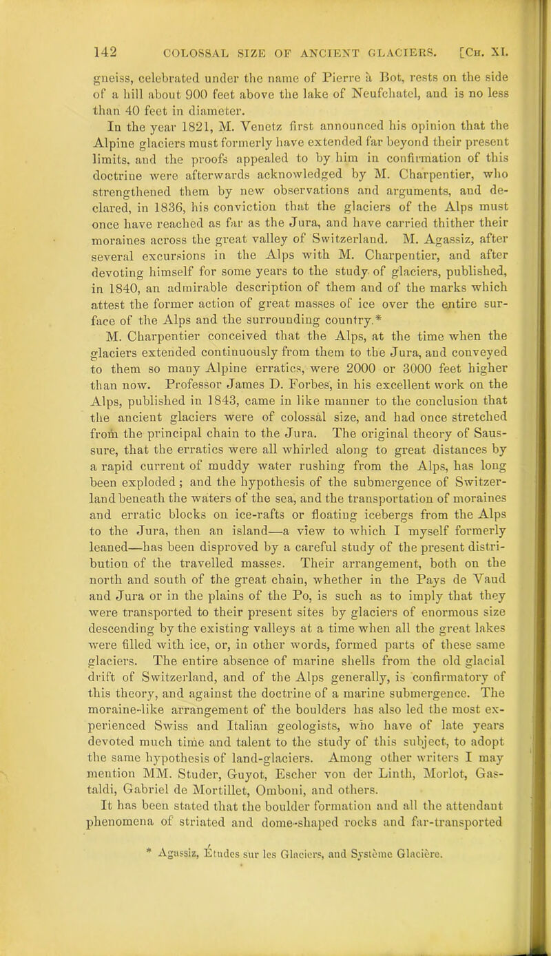 gneiss, celebrated under the name of Pierre a Bot, rests on the side of a hill about 900 feet above the lake of Neufchatel, and is no less than 40 feet in diameter. In the year 1821, M. Venetz first announced his opinion that the Alpine glaciers must formerly have extended far beyond their present limits, and the proofs appealed to by him in confirmation of this doctrine were afterwards acknowledged by M. Charpentier, who strengthened them by new observations and arguments, and de- clared, in 1836, his conviction that the glaciers of the Alps must once have reached as far as the Jura, and have carried thither their moraines across the great valley of Switzerland. M. Agassiz, after several excursions in the Alps with M. Charpentier, and after devoting himself for some years to the study of glaciers, published, in 1840, an admirable description of them and of the marks which attest the former action of great masses of ice over the entire sur- face of the Alps and the surrounding country.* M. Charpentier conceived that the Alps, at the time when the glaciers extended continuously from them to the Jura, and conveyed to them so many Alpine erratics, were 2000 or 3000 feet higher than now. Professor James D. Forbes, in his excellent work on the Alps, published in 1843, came in like manner to the conclusion that the ancient glaciers were of colossal size, and had once stretched from the principal chain to the Jura. The original theory of Saus- sure, that the erratics were all whirled along to great distances by a rapid current of muddy water rushing from the Alps, has long been exploded; and the hypothesis of the submergence of Switzer- land beneath the waters of the sea, and the transportation of moraines and erratic blocks on ice-rafts or floating icebergs from the Alps to the Jura, then an island—a view to which I myself formerly leaned—has been disproved by a careful study of the present distri- bution of the travelled masses. Their arrangement, both on the north and south of the great chain, whether in the Pays de Yaud and Jura or in the plains of the Po, is such as to imply that they were transported to their present sites by glaciers of enormous size descending by the existing valleys at a time when all the great lakes were filled with ice, or, in other words, formed parts of these same glaciers. The entire absence of marine shells from the old glacial drift of Switzerland, and of the Alps generally, is confirmatory of this theory, and against the doctrine of a marine submergence. The moraine-like arrangement of the boulders has also led the most ex- perienced Swiss and Italian geologists, who have of late years devoted much time and talent to the study of this subject, to adopt the same hypothesis of land-glaciers. Among other writers I may mention MM. Studer, Guyot, Escher von der Linth, Morlot, Gas- taldi, Gabriel de Mortillet, Omboni, and others. It has been stated that the boulder formation and all the attendant phenomena of striated and dome-shaped rocks and far-transported * Agassiz, Etudes sur les Glaciers, and Systcmc Glaciere.