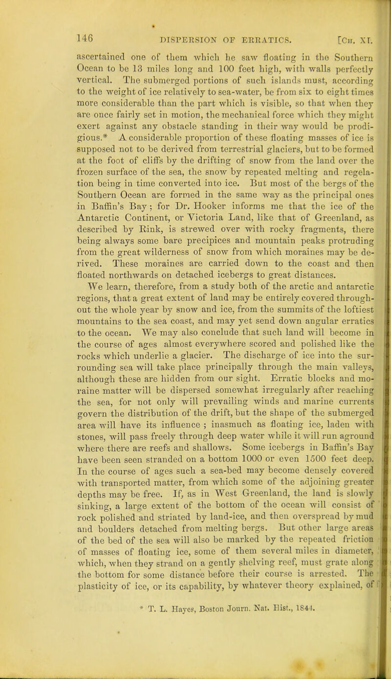 ascertained one of them which he saw floating in the Southern Ocean to be 13 miles long and 100 feet high, with walls perfectly vertical. The submerged portions of such islands must, according to the weight of ice relatively to sea-water, be from six to eight times more considerable than the part which is visible, so that when they are once fairly set in motion, the mechanical force which they might exert against any obstacle standing in their way would be prodi- gious.* A considerable proportion of these floating masses of ice is supposed not to be derived from terrestrial glaciers, but to be formed at the foot of cliffs by the drifting of snow from the land over the frozen surface of the sea, the snow by repeated melting and regela- tion being in time converted into ice. But most of the bergs of the Southern Ocean are formed in the same way as the principal ones in Baffin’s Bay : for Dr. Hooker informs me that the ice of the Antarctic Continent, or Victoria Land, like that of Greenland, as described by Rink, is strewed over with rocky fragments, there being always some bare precipices and mountain peaks protruding from the great wilderness of snow from which moraines may be de- rived. These moraines are carried down to the coast and then floated northwards on detached icebergs to great distances. We learn, therefore, from a study both of the arctic and antarctic regions, that a great extent of land may be entirely covered through- out the whole year by snow and ice, from the summits of the loftiest mountains to the sea coast, and may yet send down angular erratics to the ocean. We may also conclude that such land will become in the course of ages almost everywhere scored and polished like the rocks which underlie a glacier. The discharge of ice into the sur- rounding sea will take place principally through the main valleys, although these are hidden from our sight. Erratic blocks and mo- raine matter will be dispersed somewhat irregularly after reaching the sea, for not only will prevailing winds and marine currents govern the distribution of the drift, but the shape of the submerged area will have its influence ; inasmuch as floating ice, laden with stones, will pass freely through deep water while it will run aground where there are reefs and shallows. Some icebergs in Baffin’s Bay have been seen stranded on a bottom 1000 or even 1500 feet deep. In the course of ages such a sea-bed may become densely covered with transported matter, from which some of the adjoining greater depths may be free. If, as in West Greenland, the land is slowly sinking:, a large extent of the bottom of the ocean will consist of rock polished and striated by land-ice, and then overspread by mud and boulders detached from melting bergs. But other large areas of the bed of the sea will also be marked by the repeated friction of masses of floating ice, some of them several miles in diameter, which, when they strand on a gently shelving reef, must grate along the bottom for some distance before their course is arrested. The plasticity of ice, or its capability, by whatever theory explained, of * T. L. Hayes, Boston Journ. Nat. Ilist., 1841.