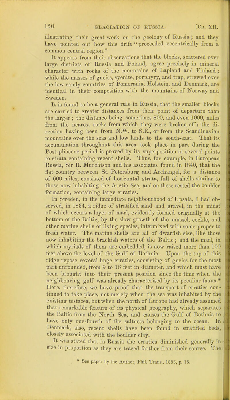 illustrating their great work on the geology of Russia ; and they have pointed out how this drift “ proceeded eccentrically from a common central region.” It appears from their observations that the blocks, scattered over lai’ge districts of Russia and Poland, agree precisely in mineral character with rocks of the mountains of Lapland and Finland ; while the masses of gneiss, syenite, porphyry, and trap, strewed over the low sandy countries of Pomerania, Holstein, and Denmark, are identical in their composition with the mountains of Norway and Sweden. It is found to be a general rule in Russia, that the smaller blocks are cai’ried to greater distances from their point of departure than the larger ; the distance being sometimes 800, and even 1000, miles from the nearest rocks from which they were broken off; the di- rection having been from N.W. to S.E., or from the Scandinavian mountains over the seas and low lands to the south-east. That its accumulation throughout this area took place in part during the Post-pliocene period is proved by its superposition at several points to strata containing recent shells. Thus, for example, in European Russia, Sir R. Murchison and his associates found in 1840, that the flat country between St. Petersburg and Archangel, for a distance of 600 miles, consisted of horizontal strata, full of shells similar to those now inhabiting the Arctic Sea, and on these rested the boulder formation, containing large erratics. In Sweden, in the immediate neighbourhood of Upsala, I had ob- served, in 1834, a ridge of stratified sand and gravel, in the midst of which occurs a layer of marl, evidently formed originally at the bottom of the Baltic, by the slow growth of the mussel, cockle, and other marine shells of living species, intermixed with some proper to fresh water. The marine shells are all of dwarfish size, like those now inhabiting the brackish waters of the Baltic; and the marl, in which myriads of them are embedded, is now raised more than 100 feet above the level of the Gulf of Bothnia. Upon the top of this ridge repose several huge erratics, consisting of gneiss for the most part unrounded, from 9 to 16 feet in diameter, and which must have been brought into their present position since the time when the neighbouring gulf was already characterised by its peculiar fauna.* Here, therefore, we have proof that the transport of erratics con- tinued to take place, not merely when the sea was inhabited by the existing testacea, but when the north of Europe had already assumed that remarkable feature of its physical geography, which separates the Baltic from the North Sea, and causes the Gulf of Bothnia to have only one-fourth of the saltness belonging to the ocean. In Denmark, also, recent shells have been found in stratified beds, closely associated with the boulder clay. It was stated that in Russia the erratics diminished generally in size in proportion as they are traced farther from their source. The * See paper by the Author, Phil. Trans., 1S35, p. 15. ; I r