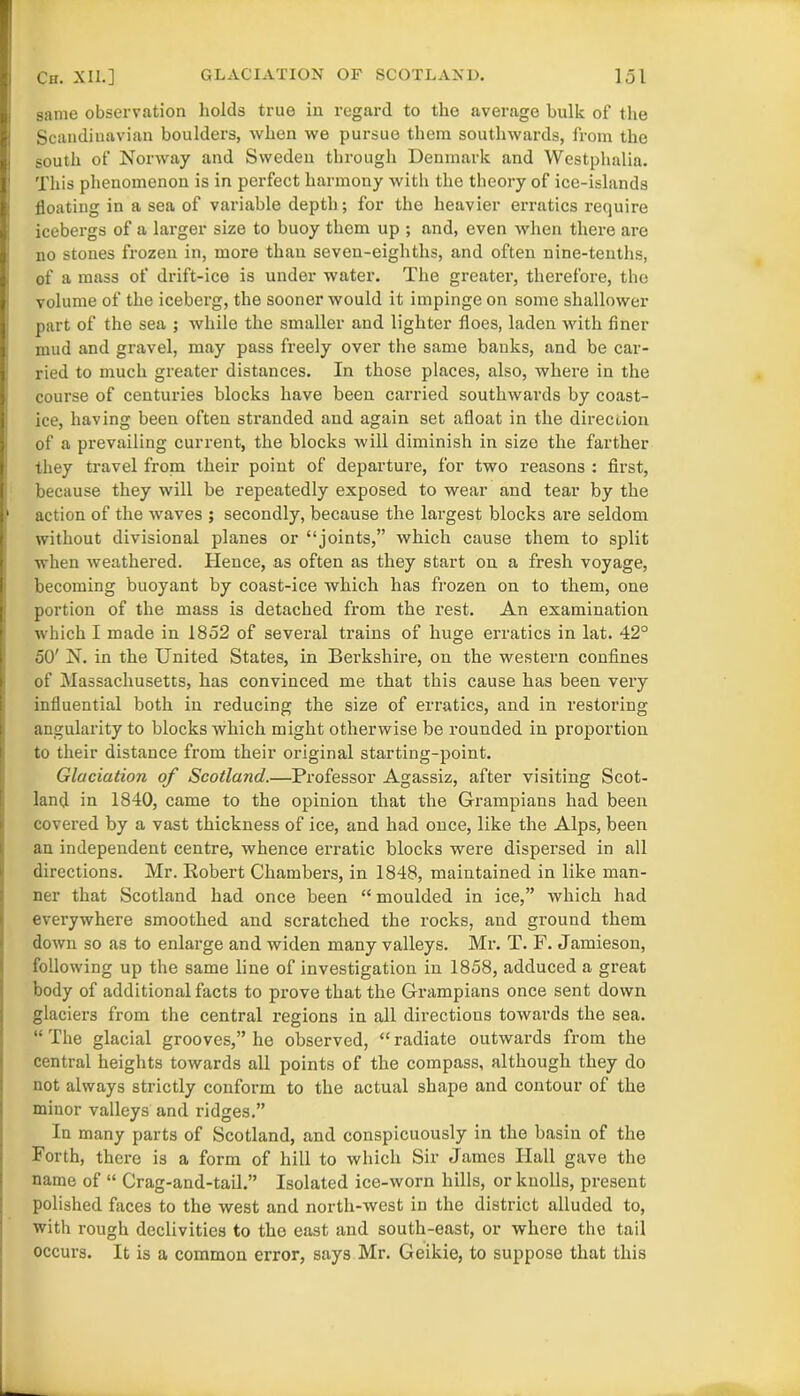 same observation holds true in regard to the average bulk of the Scandinavian boulders, when we pursue them southwards, from the south of Norway and Sweden through Denmark and Westphalia. This phenomenon is in perfect harmony with the theory of ice-islands floating in a sea of variable depth; for the heavier erratics require icebei’gs of a larger size to buoy them up ; and, even when there are no stones frozen in, more than seven-eighths, and often nine-tenths, of a mass of drift-ice is under water. The greater, therefore, the volume of the iceberg, the sooner would it impinge on some shallower part of the sea ; while the smaller and lighter floes, laden with finer mud and gravel, may pass freely over the same banks, and be car- ried to much greater distances. In those places, also, where in the course of centuries blocks have been carried southwards by coast- ice, having been often stranded and again set afloat in the direction of a prevailing current, the blocks will diminish in size the farther they travel from their point of departure, for two reasons : first, because they will be repeatedly exposed to wear and tear by the ■ action of the waves ; secondly, because the largest blocks are seldom without divisional planes or “joints,” which cause them to split when weathered. Hence, as often as they start on a fresh voyage, becoming buoyant by coast-ice which has frozen on to them, one portion of the mass is detached from the rest. An examination which I made in 1852 of several trains of huge erratics in lat. 42° 50' N. in the United States, in Berkshire, on the western confines of Massachusetts, has convinced me that this cause has been very influential both in reducing the size of erratics, and in restoring angularity to blocks which might otherwise be rounded in proportion to their distance from their original starting-point. Glaciation of Scotland.—Professor Agassiz, after visiting Scot- land in 1840, came to the opinion that the Grampians had been covered by a vast thickness of ice, and had once, like the Alps, been an independent centre, whence erratic blocks were dispersed in all directions. Mr. Robert Chambers, in 1848, maintained in like man- ner that Scotland had once been “ moulded in ice,” which had everywhere smoothed and scratched the rocks, and ground them down so as to enlarge and widen many valleys. Mi-. T. F. Jamieson, following up the same line of investigation in 1858, adduced a great body of additional facts to prove that the Grampians once sent down glaciers from the central regions in all directious towards the sea. “The glacial grooves,” he observed, “radiate outwards from the central heights towards all points of the compass, although they do not always strictly conform to the actual shape and contour of the minor valleys and ridges.” In many parts of Scotland, and conspicuously in the basin of the Forth, there is a form of hill to which Sir James Ilall gave the name of “ Crag-and-tail.” Isolated ice-worn hills, or knolls, present polished faces to the west and north-west in the district alluded to, with rough declivities to the east and south-east, or where the tail occurs. It is a common error, says Mr. Geikie, to suppose that this
