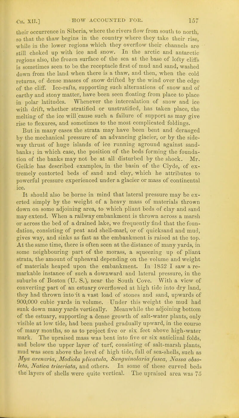 their occurrence in Siberia, where the rivers flow from south to north, so that the thaw begins in the country where they take their rise, while in the lower regions which they overflow their channels are still choked up with ice and snow. In the arctic and antarctic regions also, the frozen surface of the sea at the base of lofty cliffs is sometimes seen to be the receptacle first of mud and sand, washed down from the land when there is a thaw, and then, when the cold returns, of dense masses of snow drifted by the wind over the edge of the cliff. Ice-rafts, supporting such alternations of snow and of earthy and stony matter, have been seen floating from place to place in polar latitudes. Whenever the intercalation of snow and ice with drift, whether stratified or unstratified, has taken place, the melting of the ice will'cause such a failure of support as may give rise to flexures, and sometimes to the most complicated foldings. But in many cases the strata may have been bent and deranged by the mechanical pressure of an advancing glacier, or by the side- way thrust of huge islands of ice running aground against sand- banks ; in which case, the position of the beds forming the founda- tion of the banks may not be at all disturbed by the shock. Mr. Geikie has described examples, in the basin of the Clyde, of ex- tremely contorted beds of sand and clay, which he attributes to powerful pressure experienced under a glacier or mass of continental ice. It should also be borne in mind that lateral pressure may be ex- erted simply by the weight of a heavy mass of materials thrown down on some adjoining area, to which pliant beds of clay and sand may extend. When a railway embankment is thrown across a marsh or across the bed of a drained lake, we frequently find that the foun- dation, consisting of peat and shell-marl, or of quicksand and mud, gives way, and sinks as fast as the embankment is raised at the top. At the same time, there is often seen at the distance of many yards, in some neighbouring part of the morass, a squeezing up of pliant strata, the amount of upheaval depending on the volume and weight of materials heaped upon the embankment. In 1852 I saw a re- markable instance of such a downward and lateral pressure, in the suburbs of Boston (U. S.), near the South Cove. With a view of converting part of an estuary overflowed at high tide into dry land, they had thrown into it a vast load of stones and sand, upwards of 900,000 cubic yards in volume. Under this weight the mud had sunk down many yards vertically. Meanwhile the adjoining bottom of the estuary, supporting a dense growth of salt-water plants, only visible at low tide, had been pushed gradually upward, in the course of many months, so as to project five or six feet above high-water mark. The upraised mass was bent into five or six anticlinal folds, and below the upper layer of turf, consisting of salt-marsh plants, mud was seen above the level of high tide, full of sea-shells, such as My a arenaria, Modiola plicatula, Sanguinolaria fusca, Nassa obso- letci, Natica triseriata, and others. In some of these curved beds the'layers of shells were quite vertical. The upraised area was 75