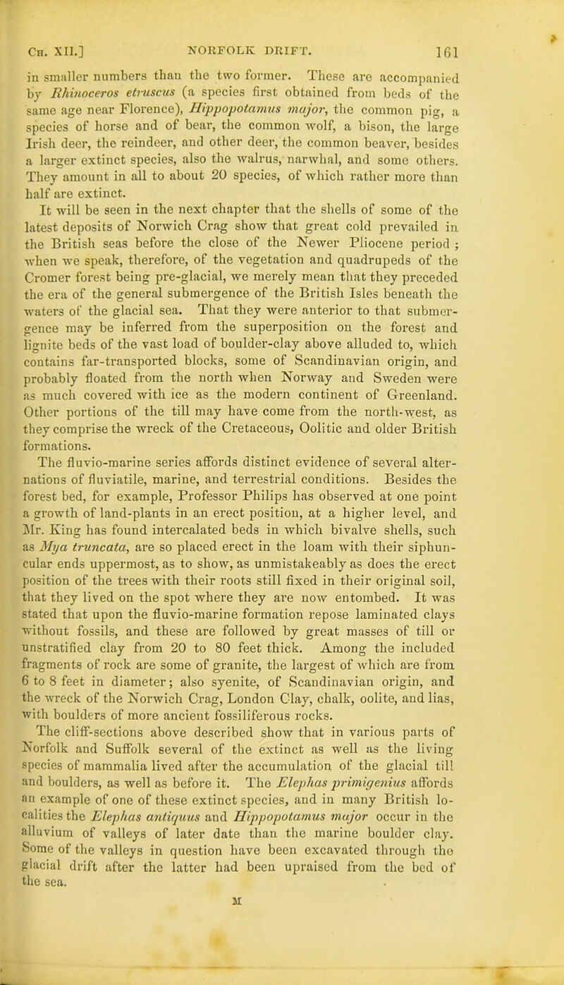 in smaller numbers than the two former. These are accompanied by Rhinoceros etruscus (a species first obtained from beds of the same age near Florence), Hippopotamus major, the common pig, a species of horse and of bear, the common wolf, a bison, the large Irish deer, the reindeer, and other deer, the common beaver, besides a larger extinct species, also the walrus, narwhal, and some others. They amount in all to about 20 species, of which rather more than half are extinct. It will be seen in the next chapter that the shells of some of the latest deposits of Norwich Crag show that great cold prevailed in the British seas before the close of the Newer Pliocene period ; when we speak, therefore, of the vegetation and quadrupeds of the Cromer forest being pre-glacial, we merely mean that they preceded the era of the general submergence of the British Isles beneath the waters of the glacial sea. That they were anterior to that submer- gence may be inferred from the superposition on the forest and lignite beds of the vast load of boulder-clay above alluded to, which contains far-transported blocks, some of Scandinavian origin, and probably floated from the north when Norway and Sweden were as much covered with ice as the modern continent of Greenland. Other portions of the till may have come from the north-west, as they comprise the wreck of the Cretaceous, Oolitic and older British formations. The fluvio-marine series affords distinct evidence of several alter- nations of fluviatile, marine, and terrestrial conditions. Besides the forest bed, for example, Professor Philips has observed at one point a growth of land-plants in an erect position, at a higher level, and Mr. King has found intercalated beds in which bivalve shells, such as Mya truncata, are so placed erect in the loam with their siphun- cular ends uppermost, as to show, as unmistakeably as does the erect position of the trees with their roots still fixed in their original soil, that they lived on the spot where they are now entombed. It was stated that upon the fluvio-marine formation repose laminated clays without fossils, and these are followed by great masses of till or unstratified clay from 20 to 80 feet thick. Among the included fragments of rock are some of granite, the largest of which are from 6 to 8 feet in diameter; also syenite, of Scandinavian origin, and the wreck of the Norwich Crag, London Clay, chalk, oolite, and lias, with boulders of more ancient fossiliferous rocks. The cliff-sections above described show that in various parts of Norfolk and Suffolk several of the extinct as well as the living species of mammalia lived after the accumulation of the glacial till and boulders, as well as before it. The Eleplias primigenius affords an example of one of these extinct species, and in many British lo- calities the Elephas antiquus and Hippopotamus major occur in the alluvium of valleys of later date than the marine boulder clay. Some of the valleys in question have been excavated through the glacial drift after the latter had been upraised from the bed of the sea. M