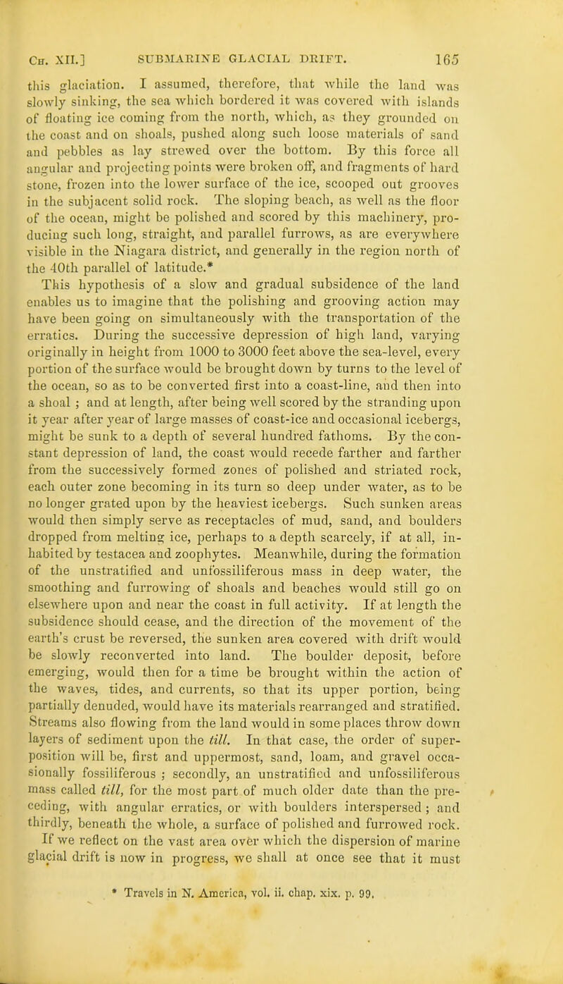 this glaciation. I assumed, therefore, that while the land was slowly sinking, the sea which bordered it was covered with islands of floating ice coming from the north, which, as they grounded on the coast and on shoals, pushed along such loose materials of sand and pebbles as lay strewed over the bottom. By this force all angular and projecting points were broken off, and fragments of hard stone, frozen into the lower surface of the ice, scooped out grooves in the subjacent solid rock. The sloping beach, as well as the floor of the ocean, might be polished and scored by this machinery, pro- ducing such long, straight, and parallel furrows, as are everywhere visible in the Niagara district, and generally in the region north of the 40th parallel of latitude.* This hypothesis of a slow and gradual subsidence of the land enables us to imagine that the polishing and grooving action may have been going on simultaneously with the transportation of the erratics. During the successive depression of high land, varying originally in height from 1000 to 3000 feet above the sea-level, every portion of the surface would be brought down by turns to the level of the ocean, so as to be converted first into a coast-line, and then into a shoal ; and at length, after being well scored by the stranding upon it year after year of large masses of coast-ice and occasional icebergs, might be sunk to a depth of several hundred fathoms. By the con- stant depression of land, the coast would recede farther and farther from the successively formed zones of polished and striated rock, each outer zone becoming in its turn so deep under water, as to be no longer grated upon by the heaviest icebergs. Such sunken areas would then simply serve as receptacles of mud, sand, and boulders dropped from melting ice, perhaps to a depth scarcely, if at all, in- habited by testacea and zoophytes. Meanwhile, during the formation of the unstratified and unfossiliferous mass in deep water, the smoothing and furrowing of shoals and beaches would still go on elsewhere upon and near the coast in full activity. If at length the subsidence should cease, and the direction of the movement of the earth’s crust be reversed, the sunken area covered with drift would be slowly reconverted into land. The boulder deposit, before emerging, would then for a time be brought within the action of the waves, tides, and currents, so that its upper portion, being partially denuded, would have its materials rearranged and stratified. Streams also flowing from the land would in some places throw down layers of sediment upon the till. In that case, the order of super- position will be, first and uppermost, sand, loam, and gravel occa- sionally fossiliferous ; secondly, an unstratified and unfossiliferous mass called till, for the most part of much older date than the pre- ceding, with angular erratics, or with boulders interspersed ; and thirdly, beneath the whole, a surface of polished and furrowed rock. If we l'eflect on the vast area over which the dispersion of marine glacial drift is now in progress, we shall at once see that it must