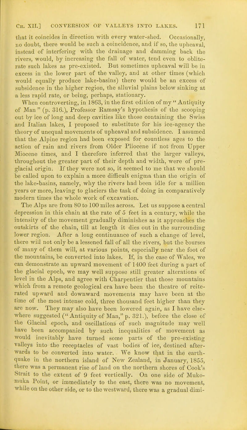 that it coincides in direction with every water-shed. Occasionally, no doubt, there would be such a coincidence, and if so, the upheaval, instead of interfering with the drainage and damming back the rivers, would, by increasing the fall of water, tend even to oblite- rate such lakes as pre-existed. But sometimes upheaval will be in excess in the lower part of the valley, and at other times (which would equally produce lake-basins) there would be an excess of subsidence in the higher region, the alluvial plains below sinking at a less rapid rate, or being, perhaps, stationary. When controverting, in 1863, in the first edition of my “Antiquity of Man” (p. 316.), Professor Ramsay’s hypothesis of the scooping out by ice of long and deep cavities like those containing the Swiss and Italian lakes, I proposed to substitute for his ice-agency the theory of unequal movements of upheaval and subsidence. I assumed that the Alpine region had been exposed for countless ages to the action of rain and rivers from Older Pliocene if not from Upper Miocene times, and I therefore inferred that the larger valleys, throughout the greater part of their depth and width, were of pre- glacial origin. If they were not so, it seemed to me that we should be called upon to explain a more difficult enigma than the origin of the lake-basins, namely, why the rivers had been idle for a million years or more, leaving to glaciers the task of doing in comparatively modern times the whole work of excavation. The Alps are from 80 to 100 miles across. Let us suppose a central depression in this chain at the rate of 5 feet in a century, while the intensity of the movement gradually diminishes as it approaches the outskirts of the chain, till at length it dies out in the surrounding lower region. After a long continuance of such a change of level, there will not only be a lessened fall of all the rivers, but the courses of many of them will, at various points, especially near the foot of the mountains, be converted into lakes. If, in the case of Wales, we can demonstrate an upward movement of 1400 feet during a part of the glacial epoch, we may well suppose still greater alterations of level in the Alps, and agree with Charpentier that those mountains which from a remote geological era have been the theatre of reite- rated upward and downward movements may have been at the time of the most intense cold, three thousand feet higher than they are now. They may also have been lowered again, as I have else- where suggested (“ Antiquity of Man,” p. 321.), before the close of the Glacial epoch, and oscillations of such magnitude may well have been accompanied by such inequalities of movement as would inevitably have turned some parts of the pre-existing valleys into the receptacles of vast bodies of ice, destined after- wards to be converted into water. We know that in the earth- quake in the northern island of New Zealand, in January, 1855, there was a permanent rise of land on the northern shores of Cook’s Strait to the extent of 9 feet vertically. On one side of Muko- inuka Point, or immediately to the east, thero was no movement, while on the other side, or to the westward, there was a gradual dimi-