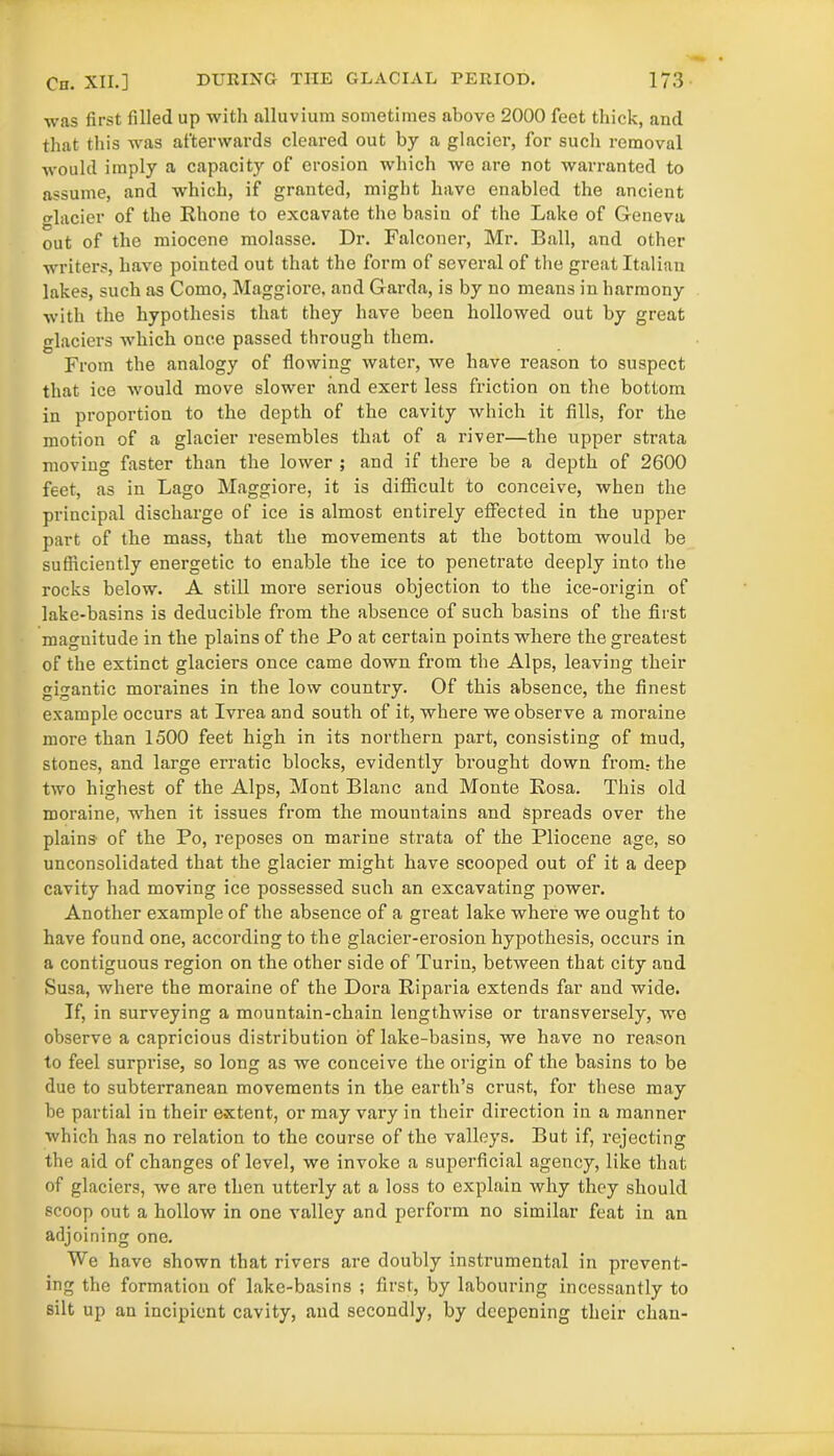 was first filled up with alluvium sometimes above 2000 feet thick, and that this was afterwards cleared out by a glacier, for such removal would imply a capacity of erosion which we are not warranted to assume, and which, if granted, might have enabled the ancient glacier of the Rhone to excavate the basin of the Lake of Geneva out of the miocene molasse. Dr. Falconer, Mr. Ball, and other writers, have pointed out that the form of several of the great Italian lakes, such as Como, Maggiore, and Garda, is by no means in harmony with the hypothesis that they have been hollowed out by great glaciers which once passed through them. From the analogy of flowing water, we have reason to suspect that ice would move slower and exert less friction on the bottom in proportion to the depth of the cavity which it fills, for the motion of a glacier resembles that of a river—the upper strata moving faster than the lower ; and if there be a depth of 2600 feet, as in Lago Maggiore, it is difficult to conceive, when the principal discharge of ice is almost entirely effected in the upper part of the mass, that the movements at the bottom would be sufficiently energetic to enable the ice to penetrate deeply into the rocks below. A still more serious objection to the ice-origin of lake-basins is deducible from the absence of such basins of the first magnitude in the plains of the Po at certain points where the greatest of the extinct glaciers once came down from the Alps, leaving their gigantic moraines in the low country. Of this absence, the finest example occurs at Ivrea and south of it, where we observe a moraine more than 1500 feet high in its northern part, consisting of mud, stones, and large erratic blocks, evidently brought down from, the two highest of the Alps, Mont Blanc and Monte Rosa. This old moraine, when it issues from the mountains and spreads over the plains of the Po, reposes on marine strata of the Pliocene age, so unconsolidated that the glacier might have scooped out of it a deep cavity had moving ice possessed such an excavating power. Another example of the absence of a great lake where we ought to have found one, according to the glacier-erosion hypothesis, occurs in a contiguous region on the other side of Turin, between that city and Susa, where the moraine of the Dora Riparia extends far and wide. If, in surveying a mountain-chain lengthwise or transversely, we observe a capricious distribution of lake-basins, we have no reason to feel surprise, so long as we conceive the origin of the basins to be due to subterranean movements in the earth’s crust, for these may be partial in their extent, or may vary in their direction in a manner which has no relation to the course of the valleys. But if, rejecting the aid of changes of level, we invoke a superficial agency, like that of glaciers, we are then utterly at a loss to explain why they should scoop out a hollow in one valley and perform no similar feat in an adjoining one. We have shown that rivers are doubly instrumental in prevent- ing the formation of lake-basins ; first, by labouring incessantly to silt up an incipient cavity, and secondly, by deepening their chan-