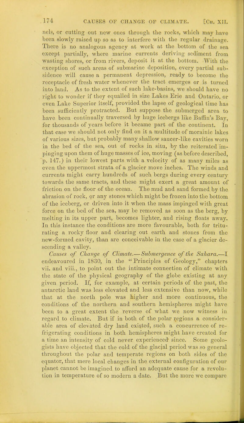 nels, or cutting out new ones through the rocks, which may have been slowly raised up so as to interfere with the regular drainage. There is no analogous agency at work at the bottom of the sea except partially, where marine currents deriving sediment from wasting shores, or from rivers, deposit it at the bottom. With the exception of such areas of submarine deposition, every partial sub- sidence will cause a permanent depression, ready to become the receptacle of fresh water whenever the tract emerges or is turned into land. As to the extent of such lake-basins, we should have no right to wonder if they equalled in size Lakes Erie and Ontario, or even Lake Superior itself, provided the lapse of geological time has been sufficiently protracted. But suppose the submerged area to have been continually traversed by huge icebergs like Baffin’s Bay, for thousands of years before it became part of the continent. In that case we should not only find on it a multitude of morainic lakes of various sizes, but probably many shallow saucer-like cavities worn in the bed of the sea, out of rocks in situ, by the reiterated im- pinging upon them of huge masses of ice, moving (as before described, p. 147.) in their lowest parts with a velocity of as many miles as even the uppermost strata of a glacier move inches. The winds and currents might carry hundreds of such bergs during every century towards the same tracts, and these might exert a great amount of friction on the floor of the ocean. The mud and sand formed by the abrasion of rock, or any stones which might be frozen into the bottom of the iceberg, or driven into it when the mass impinged with great force on the bed of the sea, may be removed as soon as the berg, by melting in its upper part, becomes lighter, and rising floats away. In this instance the conditions are more favourable, both for tritu- rating a rocky floor and clearing out earth and stones from the new-formed cavity, than are conceivable in the case of a glacier de- scending a valley. Causes of Change of Climate.— Submergence of the Sahara.—I endeavoured in 1830, in the “ Principles of Geology,” chapters vii. and viii., to point out the intimate connection of climate with the state of the physical geography of the globe existing at any given pei’iod. If, for example, at certain periods of the past, the antarctic land was less elevated and less extensive than now, while that at the north pole was higher and more continuous, the conditions of the northern and southern hemispheres might have been to a great extent the reverse of what we now witness in regard to climate. But if in both of the polar regions a consider- able area of elevated dry land existed, such a concurrence of re- frigerating conditions in both hemispheres might have created for a time an intensity of cold never experienced- since. Some geolo- gists have objected that the cold of the glacial period was so general throughout the polar and temperate regions on both sides of the equator, that mere local changes in the external configuration of our planet cannot be imagined to afford an adequate cause for a revolu- tion in temperature of so modern a date. But the more we compare