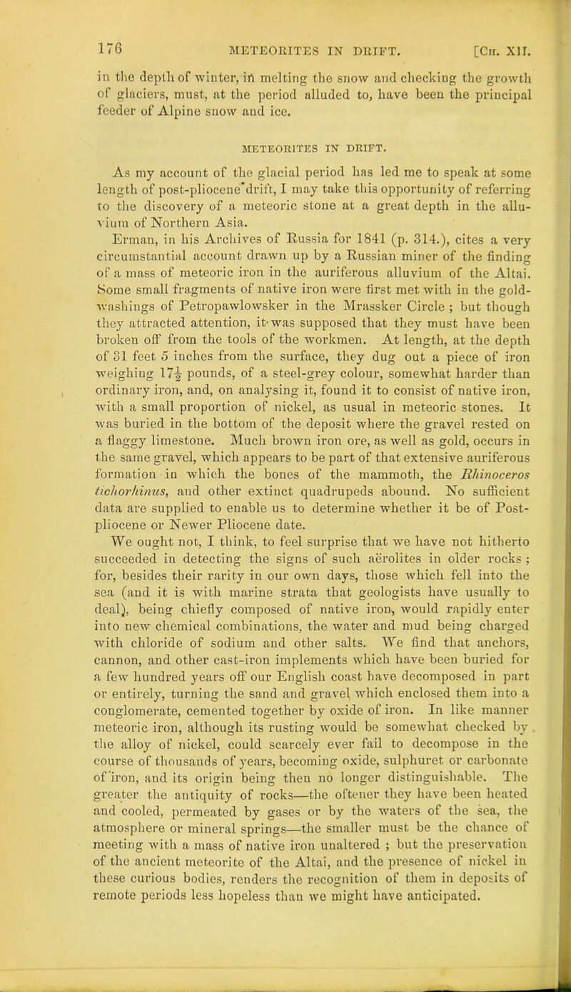 in the depth of winter, in melting the snow and checking the growth of glaciers, must, at the period alluded to, have been the principal feeder of Alpine snow and ice. METEORITES IN DRIFT. As my account of the glacial period has led me to speak at some length of post-pliocene*drift, I may take this opportunity of referring to the discovery of a meteoric stone at a great depth in the allu- vium of Northern Asia. Erman, in his Archives of Russia for 1841 (p. 314.), cites a very circumstantial account drawn up by a Russian miner of the finding of a mass of meteoric iron in the auriferous alluvium of the Altai. Some small fragments of native iron were first met with in the gold- washings of Petropawlowsker in the Mrassker Circle ; but though they attracted attention, it-was supposed that they must have been broken off from the tools of the workmen. At length, at the depth of 31 feet 5 inches from the surface, they dug out a piece of iron weighing 17^ pounds, of a steel-grey colour, somewhat harder than ordinary iron, and, on analysing it, found it to consist of native iron, with a small proportion of nickel, as usual in meteoric stones. It was buried in the bottom of the deposit where the gravel rested on a flaggy limestone. Much brown iron ore, as well as gold, occurs in the same gravel, which appears to be part of that extensive auriferous formation in 'which the bones of the mammoth, the Rhinoceros tichorhinus, and other extinct quadrupeds abound. No sufficient data are supplied to enable us to determine whether it be of Post- pliocene or Newer Pliocene date. We ought not, I think, to feel surprise that we have not hitherto succeeded in detecting the signs of such aerolites in older rocks ; for, besides their rarity in our own days, those which fell into the sea (and it is with marine strata that geologists have usually to deal), being chiefly composed of native iron-, would rapidly enter into new chemical combinations, the water and mud being chai’ged with chloride of sodium and other salts. We find that anchors, cannon, and other cast-iron implements which have been buried for a few hundred years off our English coast have decomposed in part or entirely, turning the sand and gravel, which enclosed them into a conglomerate, cemented together by oxide of iron. In like manner meteoi’ic iron, although its rusting would be somewhat checked by the alloy of nickel, could scarcely ever fail to decompose in the course of thousands of years, becoming oxide, sulphuret or carbonate of iron, and its origin being then no longer distinguishable. The greater the antiquity of rocks—the oftener they have been heated and cooled, permeated by gases or by the waters of the sea, the atmosphere or mineral springs—the smaller must be the chance of meeting with a mass of native iron unaltered ; but the preservation of the ancient meteorite of the Altai, and the presence of nickel in these curious bodies, renders the recognition of them in deposits of remote periods less hopeless than we might have anticipated.