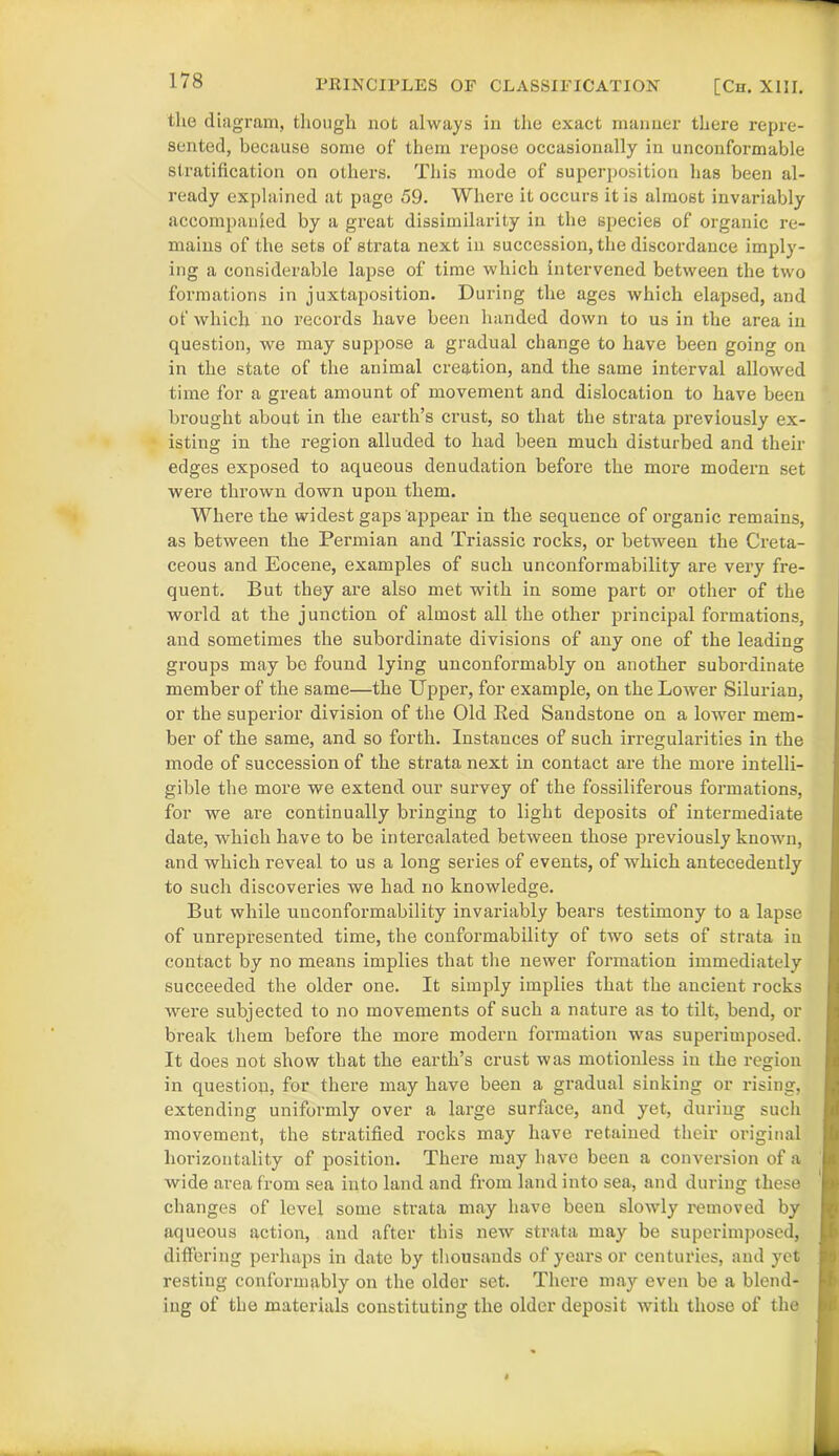 the diagram, though not always in the exact manner there repre- sented, because some of them repose occasionally in unconformable stratification on others. This mode of superposition has been al- ready explained at page 59. Where it occurs it is almost invariably accompanied by a great dissimilarity in the species of organic re- mains of the sets of strata next in succession, the discordance imply- ing a considerable lapse of time which intervened between the two formations in juxtaposition. During the ages which elapsed, and of which no records have been handed down to us in the area in question, we may suppose a gradual change to have been going on in the state of the animal creation, and the same interval allowed time for a great amount of movement and dislocation to have been brought about in the earth’s crust, so that the strata previously ex- isting in the region alluded to had been much disturbed and their edges exposed to aqueous denudation before the more modern set were thrown down upon them. Where the widest gaps appear in the sequence of organic remains, as between the Permian and Triassic rocks, or between the Creta- ceous and Eocene, examples of such unconformability are very fre- quent. But they are also met with in some part or other of the world at the junction of almost all the other principal formations, and sometimes the subordinate divisions of any one of the leading groups may be found lying unconfoi’mably on another subordinate member of the same—the Upper, for example, on the Lower Silurian, or the superior division of the Old Bed Sandstone on a lower mem- ber of the same, and so forth. Instances of such irregularities in the mode of succession of the strata next in contact are the more intelli- gible the more we extend our survey of the fossiliferous formations, for we are continually bringing to light deposits of intermediate date, which have to be intercalated between those previously known, and which reveal to us a long series of events, of which antecedently to such discoveries we had no knowledge. But while unconformability invariably bears testimony to a lapse of unrepresented time, the conformability of two sets of strata in contact by no means implies that the newer formation immediately succeeded the older one. It simply implies that the ancient rocks were subjected to no movements of such a nature as to tilt, bend, or break them before the more modern formation was superimposed. It does not show that the earth’s crust was motionless in the region in question, for there may have been a gradual sinking or rising, extending uniformly over a large surface, and yet, during such movement, the stratified rocks may have retained their original horizontality of position. There may have been a conversion of a wide area from sea into land and from land into sea, and during these changes of level some strata may have been slowly removed by aqueous action, and after this new strata may be superimposed, differing perhaps in date by thousands of years or centuries, and yet resting conformably on the older set. There may even be a blend- ing of the materials constituting the older deposit with those of the