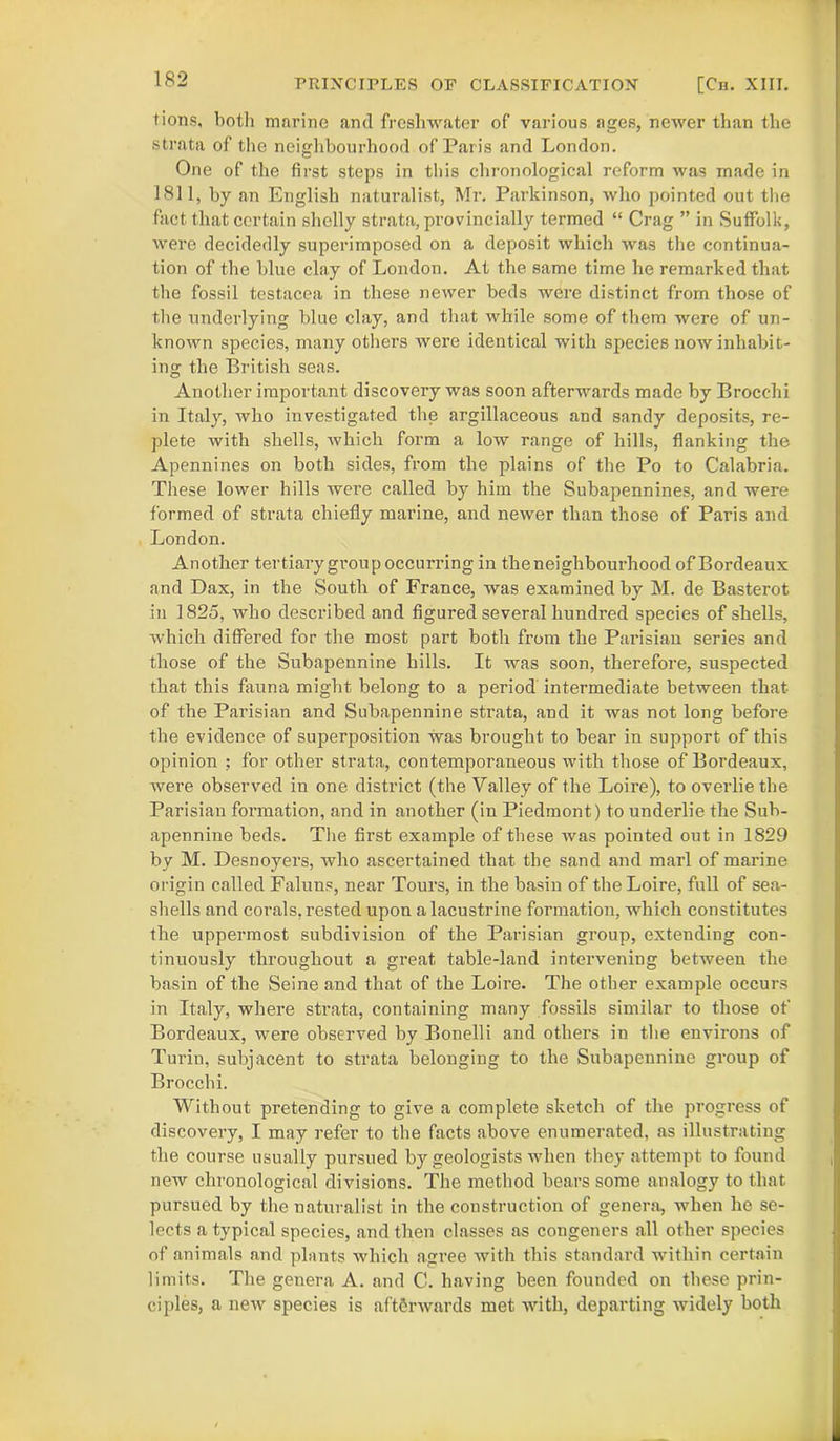 tions, both marine and freshwater of various ages, newer than the strata of the neighbourhood of Paris and London. One of the first steps in this chronological reform was made in 1811, by an English naturalist, Mr. Parkinson, who pointed out the fact that certain shelly strata, provincially termed “ Crag ” in Suffolk, were decidedly superimposed on a deposit which was the continua- tion of the blue clay of London. At the same time he remarked that the fossil testacea in these newer beds were distinct from those of the underlying blue clay, and that while some of them were of un- known species, many others were identical with species now inhabit- ing the British seas. Another important discovery was soon afterwards made by Brocchi in Italy, who investigated the argillaceous and sandy deposits, re- plete with shells, which form a low range of hills, flanking the Apennines on both sides, from the plains of the Po to Calabria. These lower hills were called by him the Subapennines, and were formed of strata chiefly marine, and newer than those of Paris and London. Another tertiary group occurring in the neighbourhood of Bordeaux and Dax, in the South of France, was examined by M. de Basterot in 1825, who described and figured several hundred species of shells, which differed for the most part both from the Parisian series and those of the Subapennine hills. It was soon, therefore, suspected that this fauna might belong to a period intermediate between that of the Parisian and Subapennine strata, and it was not long before the evidence of superposition was brought to bear in support of this opinion ; for other strata, contemporaneous with those of Bordeaux, were observed in one district (the Valley of the Loire), to overlie the Parisian formation, and in another (in Piedmont) to underlie the Sub- apennine beds. The first example of these was pointed out in 1829 by M. Desnoyers, who ascertained that the sand and marl of marine origin called Faluns, near Tours, in the basin of the Loire, full of sea- shells and corals, rested upon a lacustrine formation, which constitutes the uppermost subdivision of the Parisian group, extending con- tinuously throughout a great table-land intervening between the basin of the Seine and that of the Loire. The other example occurs in Italy, where strata, containing many fossils similar to those of Bordeaux, were observed by Bonelli and others in the environs of Turin, subjacent to strata belonging to the Subapennine group of Brocchi. Without pretending to give a complete sketch of the progress of discovery, I may refer to the facts above enumerated, as illustrating the course usually pursued by geologists when they attempt to found new chronological divisions. The method bears some analogy to that pursued by the naturalist in the construction of genera, when he se- lects atypical species, and then classes as congeners all other species of animals and plants which agree with this standard within certain limits. The genera A. and C. having been founded on these prin- ciples, a new species is afterwards met with, departing widely both