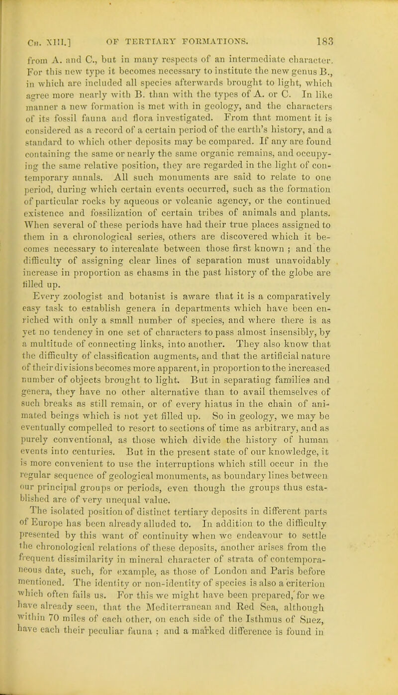 from A. and C., but in many respects of an intermediate character. For this new type it becomes necessary to institute the new genus B., in which are included all species afterwards brought to light, which agree more nearly with B. than with the types of A. or C. In like manner a new formation is met with in geology, and the characters of its fossil fauna and flora investigated. From that moment it is considered as a record of a certain period of the earth’s history, and a standard to which other deposits may be compared. If any are found containing the same or nearly the same organic remains, and occupy- ing the same relative position, they are regarded in the light of con- temporary annals. All such monuments are said to relate to one period, during which certain events occurred, such as the formation of particular rocks by aqueous or volcanic agency, or the continued existence and fossilization of certain tribes of animals and plants. When several of these periods have had their true places assigned to them in a chronological series, others are discovered which it be- comes necessary to intercalate between those first known ; and the difficulty of assigning clear lines of separation must unavoidably increase in proportion as chasms in the past history of the globe are tilled up. Every zoologist and botanist is aware that it is a comparatively easy task to establish genera in departments which have been en- riched with only a small number of species, and where there is as yet no tendency in one set of characters to pass almost insensibly, by a multitude of connecting links, into another. They also know that the difficulty of classification augments, and that the artificial nature of their divisions becomes more apparent, in proportion to the increased number of objects brought to light. But in separating families and genera, they have no other alternative than to avail themselves of such breaks as still remain, or of every hiatus in the chain of ani- mated beings which is not yet filled up. So in geology, we may be eventually compelled to resort to sections of time as arbitrary, and as purely conventional, as those which divide the history of human events into centuries. But in the present state of our knowledge, it is more convenient to use the interruptions which still occur in the regular sequence of geological monuments, as boundai-y lines between our principal groups or periods, even though the groups thus esta- blished are of very unequal value. The isolated position of distinct tertiary deposits in different parts of Europe has been already alluded to. In addition to the difficulty presented by this want of continuity when we endeavour to settle the chronological relations of these deposits, another arises from the frequent dissimilarity in mineral character of strata of contempora- neous date, such, for example, as those of London and Paris before mentioned. The identity or non-identity of species is also a criterion which often fails us. For this we might have been prepared,'for we have already seen, that the Mediterranean and Red Sea, although within 70 miles of each other, on each side of the Isthmus of Suez, have each their peculiar fauna : and a marked difference is found in