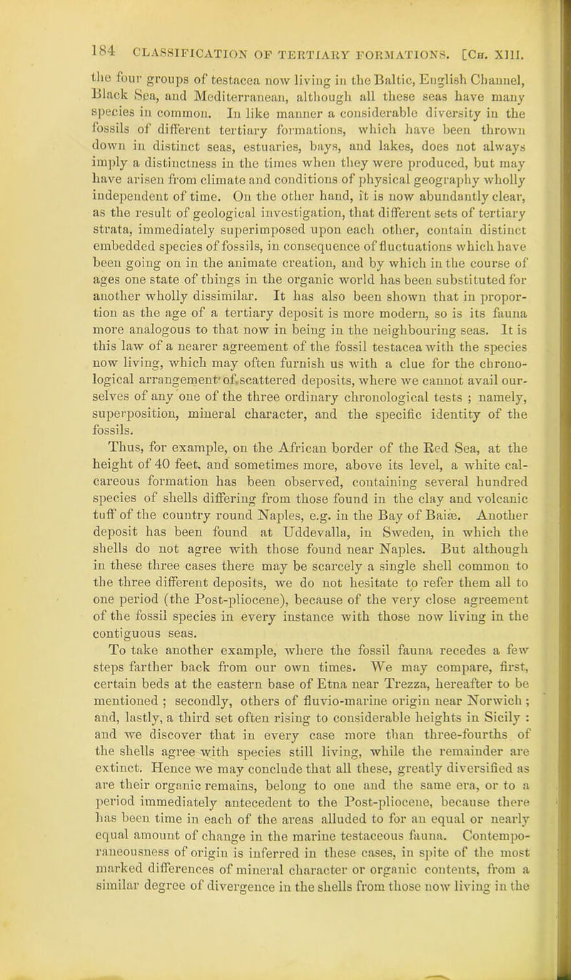 the four groups of testacea now living in the Baltic, English Channel, Black Sea, and Mediterranean, although all these seas have many species in common. In like manner a considerable diversity in the fossils of different tertiary formations, which have been thrown down in distinct seas, estuaries, bays, and lakes, does not always imply a distinctness in the times when they were produced, but may have arisen from climate and conditions of physical geography wholly independent of time. On the other hand, it is now abundantly clear, as the result of geological investigation, that different sets of tertiary strata, immediately superimposed upon each other, contain distinct embedded species of fossils, in consequence of fluctuations which have been going on in the animate creation, and by which in the course of ages one state of things in the oi’ganic world has been substituted for another wholly dissimilar. It has also been shown that in propor- tion as the age of a tertiary deposit is more modern, so is its fauna more analogous to that now in being in the neighbouring seas. It is this law of a nearer agreement of the fossil testacea with the species now living, which may often furnish us with a clue for the chrono- logical arrangement1 of.scattered deposits, where we cannot avail our- selves of any one of the three ordinary chronological tests ; namely, superposition, mineral character, and the specific identity of the fossils. Thus, for example, on the African border of the Red Sea, at the height of 40 feet, and sometimes more, above its level, a white cal- careous formation has been observed, coutaining several hundred species of shells differing from those found in the clay and volcanic tuff of the country round Naples, e.g. in the Bay of Bairn. Another deposit has been found at Uddevalla, in Sweden, in which the shells do not agree with those found near Naples. But although in these three cases there may be scarcely a single shell common to the three different deposits, we do not hesitate to refer them all to one period (the Post-pliocene), because of the very close agreement of the fossil species in every instance with those now living in the contiguous seas. To take another example, where the fossil fauna recedes a few steps farther back from our own times. We may compare, first, certain beds at the eastern base of Etna near Trezza, hereafter to be mentioned ; secondly, others of fluvio-marine origin near Norwich ; and, lastly, a third set often rising to considerable heights in Sicily : and we discover that in every case more than three-fourths of the shells agree with species still living, while the remainder are extinct. Hence we may conclude that all these, greatly diversified as are their organic remains, belong to one and the same era, or to a period immediately antecedent to the Post-pliocene, because there has been time in each of the areas alluded to for an equal or nearly equal amount of change in the marine testaceous fauna. Contempo- raneousness of origin is inferred in these cases, in spite of the most marked differences of mineral character or organic contents, from a similar degree of divergence in the shells from those now living in the