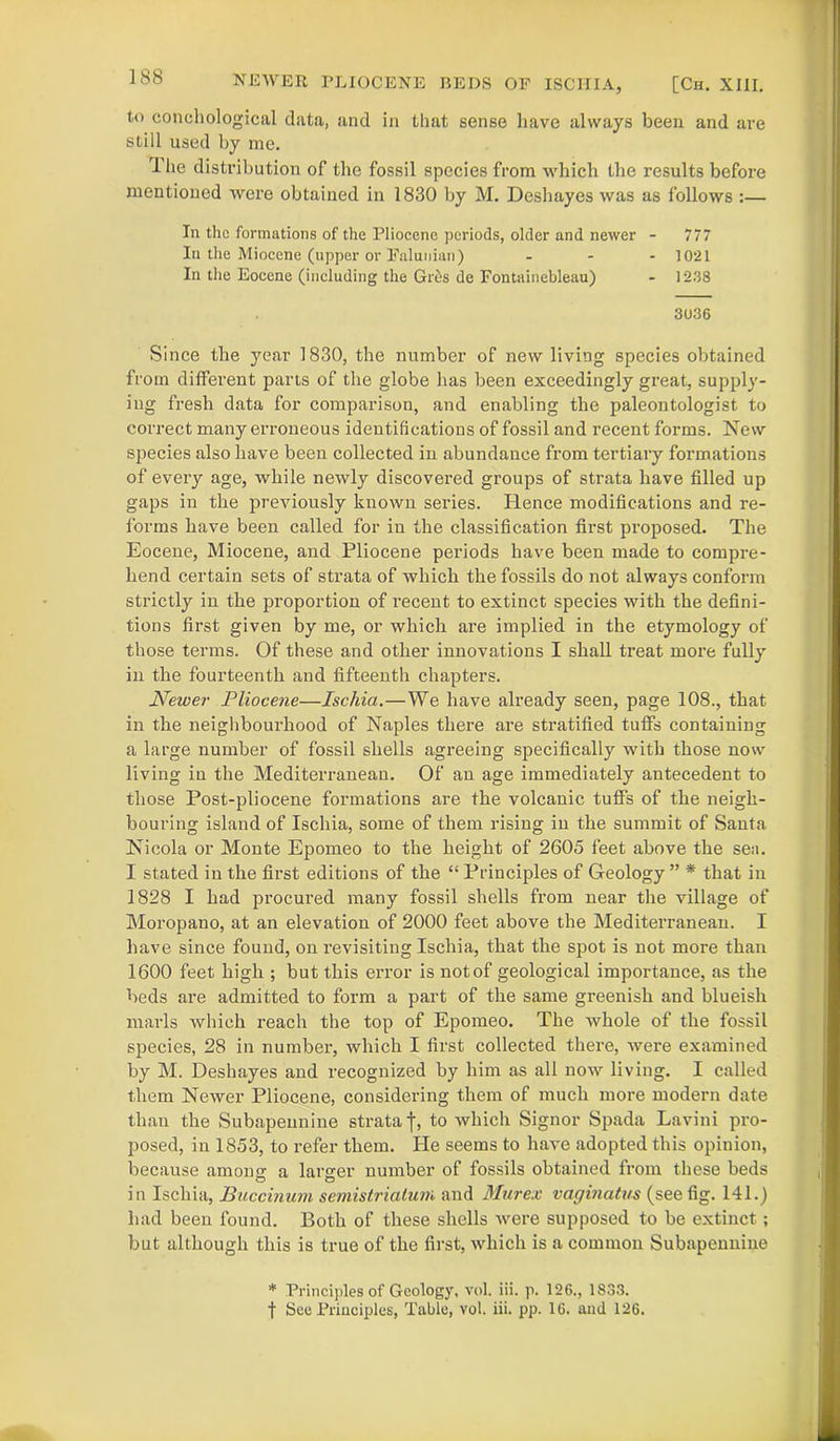 NEWER PLIOCENE BEDS OF ISCHIA, [Ch. XIII. to conchological data, and in that sense have always been and are still used by me. 1 he distribution of the fossil species from which the results before mentioned were obtained in 1830 by M. Deshayes was as follows :— In the formations of the Pliocene periods, older and newer - 777 In the Miocene (upper or Falunian) ... ]0*2I In the Eocene (including the Gres de Fontainebleau) - 1238 3036 Since the year 1830, the number of new living species obtained from different parts of the globe has been exceedingly great, supply- ing fresh data for comparison, and enabling the paleontologist to correct many erroneous identifications of fossil and recent forms. New species also have been collected in abundance from tertiary formations of every age, while newly discovered groups of strata have filled up gaps in the previously known series. Hence modifications and re- forms have been called for in the classification first proposed. The Eocene, Miocene, and Pliocene periods have been made to compre- hend certain sets of strata of which the fossils do not always conform strictly in the proportion of recent to extinct species with the defini- tions first given by me, or which are implied in the etymology of those terms. Of these and other innovations I shall treat more fully in the fourteenth and fifteenth chapters. Newer Pliocene—Ischia.—We have already seen, page 108., that in the neighbourhood of Naples there are stratified tuffs containing a large number of fossil shells agreeing specifically with those now living in the Mediterranean. Of an age immediately antecedent to those Post-pliocene formations are the volcanic tuffs of the neigh- bouring island of Ischia, some of them rising in the summit of Santa Nicola or Monte Epomeo to the height of 2605 feet above the sea. I stated in the first editions of the “ Principles of Geology ” * that in 1828 I had procured many fossil shells from near the village of Moropano, at an elevation of 2000 feet above the Mediterranean. I have since found, on revisiting Ischia, that the spot is not more than 1600 feet high ; but this error is notof geological importance, as the beds are admitted to form a part of the same greenish and blueish marls which reach the top of Epomeo. The whole of the fossil species, 28 in number, which I first collected there, were examined by M. Deshayes and recognized by him as all now living. I called them Newer Pliocene, considering them of much more modern date than the Subapennine strata j, to which Signor Spada Lavini pro- posed, in 1853, to refer them. He seems to have adopted this opinion, because among a larger number of fossils obtained from these beds in Ischia, Buccinum semistriatum and Murex vaginatus (see fig. 141.) had been found. Both of these shells were supposed to be extinct; but although this is true of the first, which is a common Subapennine * Principles of Geology, vol. iii. p. 126., 1833. f See Principles, Table, vol. iii. pp. 16. and 126.