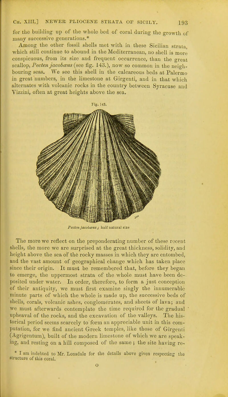 for the building up of the whole bed of coral during the growth of many successive generations.* Among the other fossil shells met with in these Sicilian strata which still continue to abound in the Mediterranean, no shell is more conspicuous, from its size and frequent occurrence, than the great scallop, Pec ten jucobceus( see fig. 143.), now so common in the neigh- bouring seas. We see this shell in the calcareous beds at Palermo in great numbers, in the limestone at Girgenti, and in that which alternates with volcanic rocks in the country between Syracuse and Yizzini, often at great heights above the sea. Fig. 143. Pecten jacobceus j half natural size The more we reflect on the preponderating number of these recent shells, the more we are surprised at the great thickness, solidity, and height above the sea of the rocky masses in which they are entombed, and the vast amount of geographical change which has taken place since their origin. It must be remembered that, before they began to emerge, the uppermost strata of the whole must have been de- posited under water. In order, therefore, to form a just conception of their antiquity, we must first examine singly the innumerable minute parts of which the whole is made up, the successive beds of shells, corals, volcanic ashes, conglomerates, and sheets of lava; and we must afterwards contemplate the time required for the gradual upheaval of the rocks, and the excavation of the valleys. The his- torical period seems scarcely to form an appreciable unit iu this com- putation, for we find ancient Greek temples, like those of Girgenti (Agrigentum), built of the modern limestone of which we are speak- ing, and resting on a hill composed of the same ; the site having re- * I am indebted to Mr. Lonsdale for the details above given respecting the structure of this coral. O