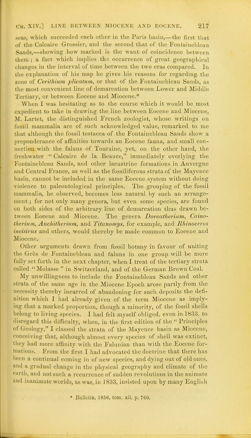 seas, which succeeded each other in the Paris basin,—the first that of the Calcaire Grossier, and the second that of the Fontainebleau Sands,—showing how marked is the want of coincidence between them ; a fact which implies the occurrence of great geographical changes in the interval of time between the two eras compared. In the explanation of his map he gives his reasons for regarding, the zone of Cerithium plication, or that of the Fontainebleau Sands, as the most convenient line of demarcation between Lower and Middle Tertiary, or between Eocene and Miocene.* When I was hesitating as to the course which it would be most expedient to take in drawing the line between Eocene and Miocene, M. Lartet, the distinguished French zoologist, whose writings on fossil mammalia are of such acknowledged value, remax-ked to me that although the fossil testacea of the Fontainebleau Sands show a preponderance of affiuities towards an Eocene fauna, and small con- nection with the faluns of Touraine, yet, on the other hand, the freshwater “ Calcaire de la Beauce,” immediately overlying the Fontainebleau Sands, and other lacustrine formations in Auvergne and Central France, as well as the fossiliferous strata of the Mayence basin, cannot be included in the same Eocene system without doing violence to paleontological principles. The grouping of the fossil mammalia, he observed, becomes less natural by such an arrange- ment ; for not only many genera, but even some species, are found on both sides of the arbitrary line of demarcation thus drawn be- tween Eocene and Miocene. The genera Dorcatherium, Caino- therium, Anchitherium, and Titanomys, for example, and Rhinoceros incisivus and others, would thereby be made common to Eocene and M iocene. Other arguments drawn from fossil botany in favour of uniting the Gx-es de Fontainebleau and faluns in one group will be more fully set forth in the next chapter, when I treat of the tertiary strata called “Molasse ” in Switzerland, aixd of the German Brown Coal. My unwillingness to include the Fontainebleau Sands and other strata of the same age in the Miocene Epoch arose partly from the necessity thei'eby incurred of abandoning for such deposits the defi- nition which I had already given of the term Miocene as imply- ing that a marked proportion, though a minority, of the fossil shells belong to living species. I had felt myself obliged, even in 1833, to disregard this difficulty, when, in the first edition of the “ Principles of Geology,” I classed the strata of the Mayence basin as Miocene, conceiving that, although almost every species of shell was extinct, they had more affinity with the Falunian than with the Eocene for- mations. From the first I had advocated the doctrine that there has been a continual coming in of new species, and dying out of old ones, and a gradual change in the physical geography and climate of the earth, and not such a recurrence of sudden revolutions in the animate and inanimate worlds, as was, in 1833, insisted upon by many English Bulletin, 1856, tom. xii. p. 760.