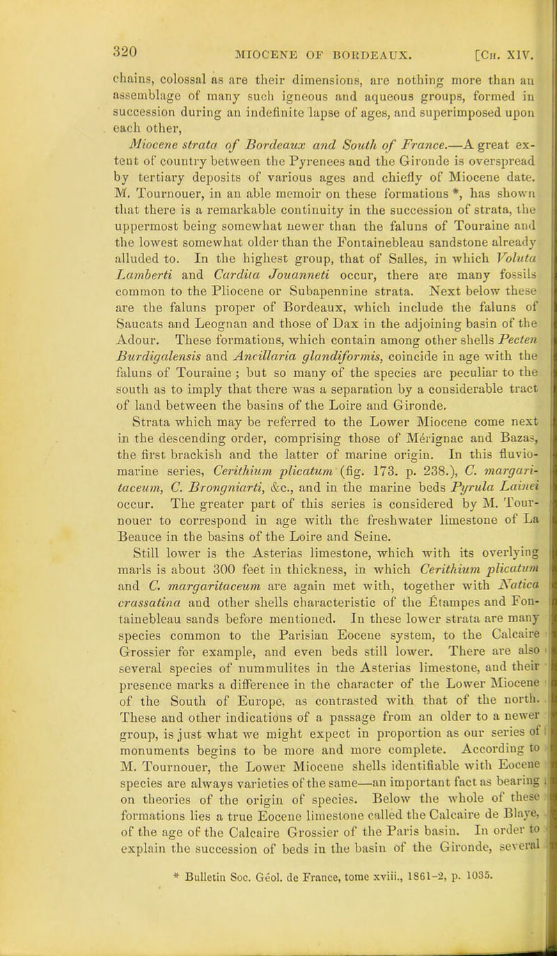 320 chains, colossal ns are their dimensions, are nothing more than an assemblage of many such igneous and aqueous groups, formed in succession during an indefinite lapse of ages, and superimposed upon each other, Miocene strata of Bordeaux and South of France.—A great ex- tent of country between the Pyrenees and the Gironde is overspread by tertiary deposits of various ages and chiefly of Miocene date. M. Tournouer, in an able memoir on these formations *, has shown that there is a remarkable continuity in the succession of strata, the uppermost being somewhat newer than the faluns of Touraine and the lowest somewhat older than the Fontainebleau sandstone already alluded to. In the highest group, that of Salles, in which Voluta Lamberti and Cardita Jouanneti occur, there are many fossils common to the Pliocene or Subapennine strata. Next below these are the faluns proper of Bordeaux, which include the faluns of Saucats and Leognan and those of Dax in the adjoining basin of the Adour. These formations, which contain among other shells Pecten Burdigalensis and Ancillaria glandiformis, coincide in age with the faluns of Touraine ; but so many of the species are peculiar to the south as to imply that there was a separation by a considerable tract of land between the basins of the Loire and Gironde. Strata which may be referred to the Lower Miocene come next in the descending order, comprising those of Merignac and Bazas, the first brackish and the latter of marine origin. In this fluvio- marine series, Cerithium plicatum (fig. 173. p. 238.), C. margari- taceum, C. Brongniarti, &c., and in the marine beds Pyrula Lciinei occur. The greater part of this series is considered by M. Tour- nouer to correspond in age with the freshwater limestone of La Beauce in the basins of the Loire and Seine. Still lower is the Asterias limestone, which with its overlying marls is about 300 feet in thickness, in which Cerithium plicatum and C. margaritaceum are again met with, together with Natica crassatina and other shells characteristic of the Etampes and Fon- tainebleau sands before mentioned. In these lower strata are many species common to the Parisian Eocene system, to the Calcaire Grossier for example, and even beds still lower. There are also several species of nummulites in the Asterias limestone, and their presence marks a difference in the character of the Lower Miocene of the South of Europe, as contrasted with that of the north. These and other indications of a passage from an older to a newer group, is just what we might expect in proportion as our series of monuments begins to be more and more complete. According to M. Tournouer, the Lower Miocene shells identifiable with Eocene species are always varieties of the same—an important fact as bearing . on theories of the origin of species. Below the -whole of these formations lies a true Eocene limestone called the Calcaire de Blaye, of the age of the Calcaire Grossier of the Paris basin. In order to explain the succession of beds in the basin of the Gironde, several * Bulletin Soc. Geol. de France, tome xviii., 1861-2, p. 1035.