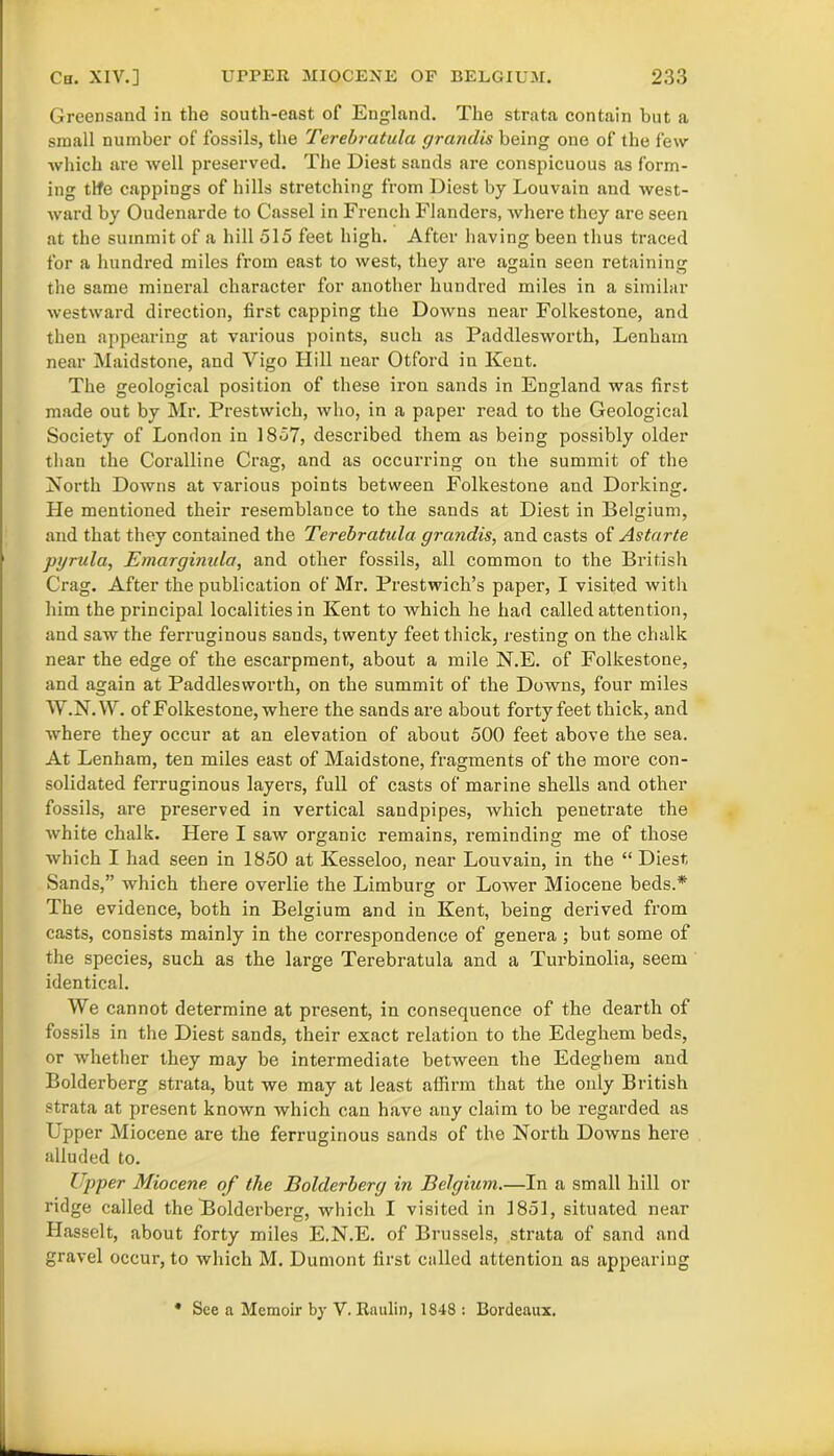 Greensand in the south-east of England. The strata contain but a small number of fossils, the Terebratula grandis being one of the few which are well preserved. The Diest sands are conspicuous as form- ing tlfe cappings of hills stretching from Diest by Louvain and west- ward by Oudenarde to Cassel in French Flanders, where they are seen at the summit of a hill 515 feet high. After having been thus traced for a hundred miles from east to west, they are again seen retaining the same mineral character for another hundred miles in a similar westward direction, first capping the Downs near Folkestone, and then appearing at various points, such as Paddlesworth, Lenharn near Maidstone, and Vigo Hill near Otford in Kent. The geological position of these iron sands in England was first made out by Mr. Prestwicli, who, in a paper read to the Geological Society of London in 1857, described them as being possibly older than the Coralline Crag, and as occurring on the summit of the North Downs at various points between Folkestone and Dorking. He mentioned their resemblance to the sands at Diest in Belgium, and that they contained the Terebratula grandis, and casts of Astarte pyrula, Emarginula, and other fossils, all common to the British Crag. After the publication of Mr. Prestwich’s paper, I visited with him the principal localities in Kent to which he had called attention, and saw the ferruginous sands, twenty feet thick, resting on the chalk near the edge of the escarpment, about a mile N.E. of Folkestone, and again at Paddlesworth, on the summit of the Downs, four miles W.N.W. of Folkestone, where the sands are about forty feet thick, and where they occur at an elevation of about 500 feet above the sea. At Lenham, ten miles east of Maidstone, fragments of the more con- solidated ferruginous layers, full of casts of marine shells and other fossils, are preserved in vertical sandpipes, which penetrate the white chalk. Here I saw organic remains, reminding me of those which I had seen in 1850 at Kesseloo, near Louvain, in the “ Diest Sands,” which there overlie the Limburg or LoAver Miocene beds.* The evidence, both in Belgium and in Kent, being derived from casts, consists mainly in the correspondence of genera; but some of the species, such as the large Terebratula and a Turbinolia, seem identical. We cannot determine at present, in consequence of the dearth of fossils in the Diest sands, their exact relation to the Edeghem beds, or whether they may be intermediate between the Edeghem and Bolderberg strata, but Ave may at least affirm that the only British strata at present known which can have any claim to be regarded as Upper Miocene are the ferruginous sands of the North DoAvns here alluded to. Upper Miocene of the Bolderberg in Belgium.—In a small hill or ridge called the Bolderberg, which I visited in 1851, situated near Hasselt, about forty miles E.N.E. of Brussels, strata of sand and gravel occur, to Avhich M. Dumont first culled attention as appearing • See a Memoir by V. Raulin, 1S48 : Bordeaux.