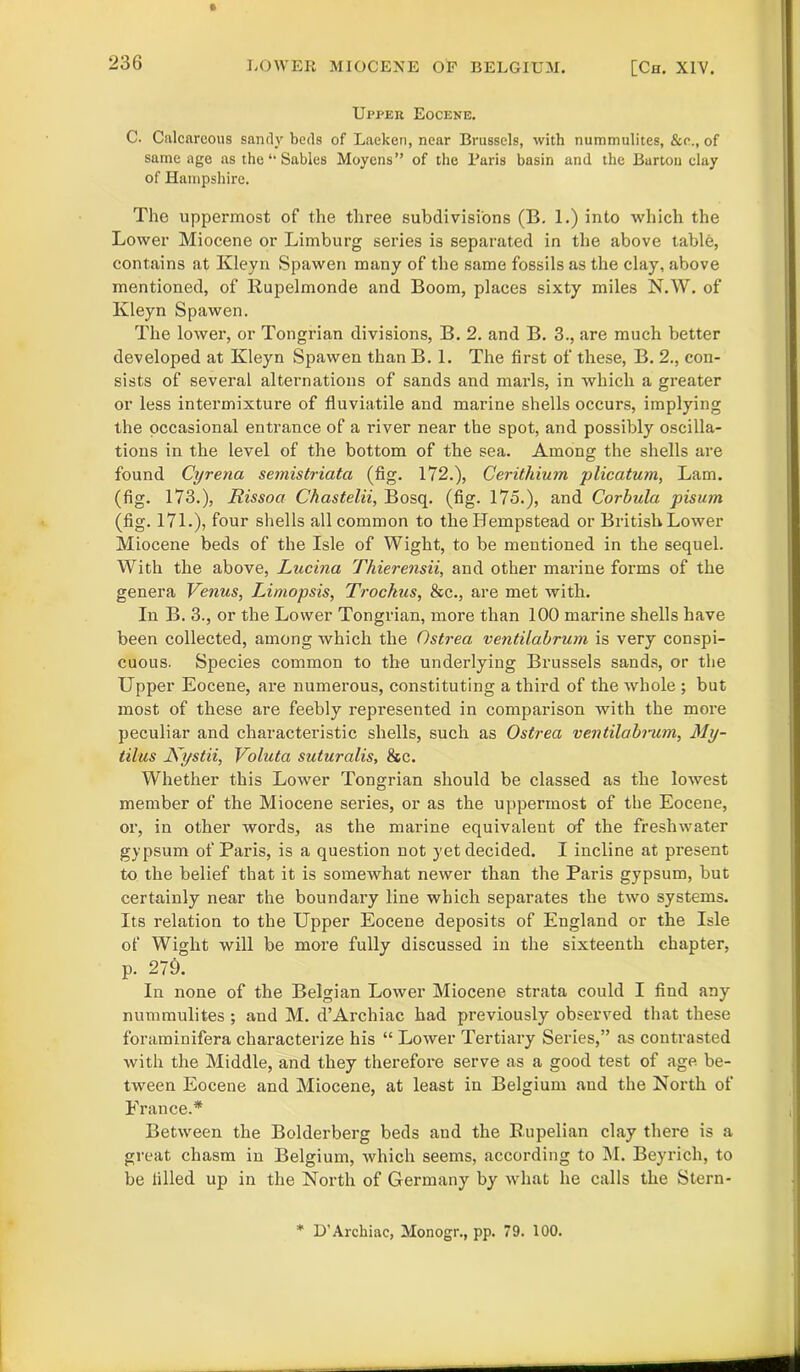 Upper Eocene. C. Calcareous sandy beds of Laeken, near Brussels, with nummulites, &e., of same age as the “ Sables Moycns” of the Paris basin and the Barton clay of Hampshire. The uppermost of the three subdivisions (B. 1.) into which the Lower Miocene or Limburg series is separated in the above table, contains at Kleyn Spawen many of the same fossils as the clay, above mentioned, of Rupelmonde and Boom, places sixty miles N.W. of Kleyn Spawen. The lower, or Tongrian divisions, B. 2. and B. 3., are much better developed at Kleyn Spawen than B. 1. The first of these, B. 2., con- sists of several alternations of sands and marls, in which a greater or less intermixture of fluviatile and marine shells occurs, implying the occasional entrance of a river near the spot, and possibly oscilla- tions in the level of the bottom of the sea. Among the shells are found Cyrena semistriata (fig. 172.), Cerithium plicatum, Lam. (fig. 173.), Rissoa Chastelii, Bosq. (fig. 175.), and Corbula pisutn (fig. 171.), four shells all common to the Hempstead or British Lower Miocene beds of the Isle of Wight, to be mentioned in the sequel. With the above, Lucina Thierensii, and other marine forms of the genera Venus, Limopsis, Trochus, &c., are met with. In B. 3., or the Lower Tongrian, more than 100 marine shells have been collected, among which the Ostrea ventilabrum is very conspi- cuous. Species common to the underlying Brussels sands, or the Upper Eocene, are numerous, constituting a third of the whole ; but most of these are feebly represented in comparison with the more peculiar and characteristic shells, such as Ostrea ventilabrum, My- tilus Kystii, Voluta suturalis, &c. Whether this Lower Tongrian should be classed as the lowest member of the Miocene series, or as the uppermost of the Eocene, or, in other words, as the marine equivalent of the freshwater gypsum of Paris, is a question not yet decided. I incline at present to the belief that it is somewhat newer than the Paris gypsum, but certainly near the boundary line which separates the two systems. Its relation to the Upper Eocene deposits of England or the Isle of Wight will be more fully discussed in the sixteenth chapter, p. 279. In none of the Belgian Lower Miocene strata could I find any nummulites ; and M. d’Archiac had previously observed that these foraminifera characterize his “ Lower Tertiary Series,” as contrasted with the Middle, and they therefore serve as a good test of age be- tween Eocene and Miocene, at least in Belgium and the North of France.* Between the Bolderberg beds and the Rupelian clay there is a great chasm in Belgium, which seems, according to M. Beyrich, to be filled up in the North of Germany by what he calls the Stern- * D’Archiac, Monogr., pp. 79. 100.
