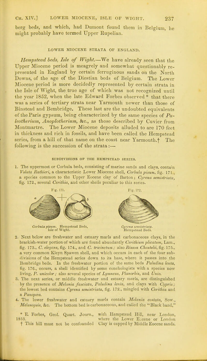 berg beds, and which, had Dumont found them in Belgium, he might probably have termed Upper Rupelian. LOWER MIOCENE STRATA OF ENGLAND. Hempstead beds, Isle of Wight.—We have already seen that the Upper Miocene period is meagrely and somewhat questionably re- presented in England by certain ferruginous sands on the North Downs, of the ago of the Diestian beds of Belgium. The Lower Miocene period is more decidedly represented by certain strata in the Isle of Wight, the true age of which was not recognized until the year 1852, when the late Edward Forbes observed* that there was a series of tertiary strata near Yarmouth newer than those of Binstead and Bembridge. These last are the undoubted equivalents of the Paris gypsum, being characterized by the same species of Pa- leotherium, Anoplotherium, &c., as those described by Cuvier from Montmartre. The Lower Miocene deposits alluded to are 170 feet in thickness and rich in fossils, and have been called the Hempstead series, from a hill of that name on the coast near Yarmouth.! The following is the succession of the strata:— SUBDIVISIONS OF THE HEMPSTEAD SERIES. 1. The uppermost or Corbula beds, consisting of marine sands and clavs, contain Voluta liathieri, a characteristic Lower Miocene shell, Corbula pisum, fig. 171., a species common to the Upper Eocene clay of Barton; Cyrena semistriata, fig. 172., several Cerithia, and other shells peculiar to this series. Fig. 171. Fig. 172. Corbula pisum. Hempstead Beds, Cyrena semistriata. Isle of Wight. Hempstead Beds. 2. Next below are freshwater and estuary marls and carbonaceous clays, in the brackish-water portion of which are found abundantly Cerithium plicatum, Lam., fig. 173., C. elegans, fig. 174., and C. tricinctum ; also JRissoa Chastelii, fig. 175.. a very common Kleyn Spawen shell, and which occurs in each of the four sub- divisions of the Hempstead series down to its base, where it passes into the Bembridge beds. In the freshwater portion of the same beds Paludina lenta, fig. 176., occurs, a shell identified by some conchologists with a species now living, P. unicolor; also several species of Lymneus, Planorbis, and Unio. 3. The next series, or middle freshwater and estuary marls, are distinguished by the presence of Melania fasciata, Paludina lenia, and clays with Cypris ; the lowest bed contains Cyrena semistriata, fig. 172., mingled with Cerithia and a Panopaa. 4. The lower freshwater and estuary marls contain Melania costata, Sow., Melanopsis, See. The bottom bed is carbonaceous, and called the “Black band,” * E. Forbes, Geol. Quart. Journ., with Hampstead Hill, near London, 1853. where the Lower Eocene or London f This hill must not be confounded (Jlay is capped by Middle Eocene sands.