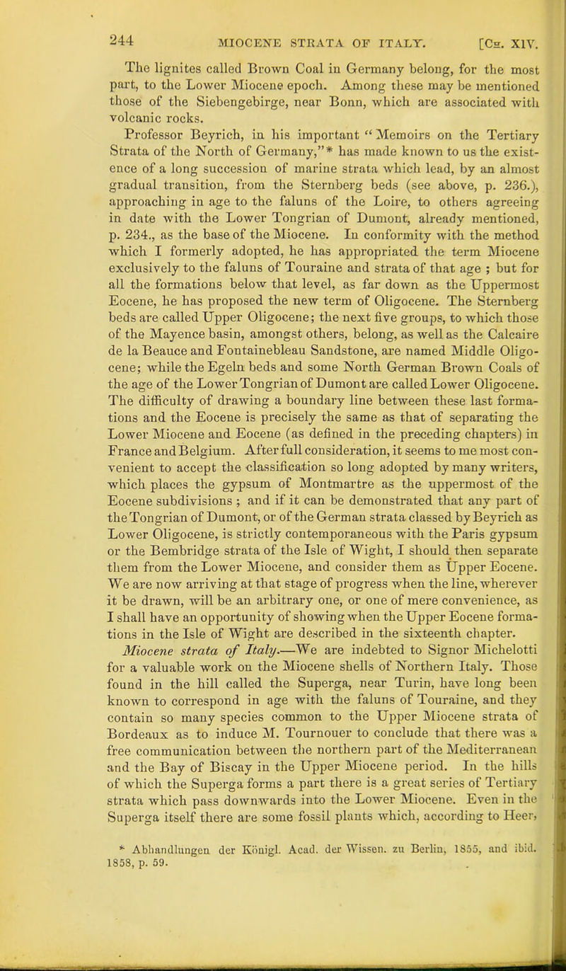 The lignites called Brown Coal in Germany belong, for the most part, to the Lower Miocene epoch. Among these may be mentioned those of the Siebengebirge, near Bonn, which are associated with volcanic rocks. Professor Beyrich, in his important “ Memoirs on the Tertiary Strata of the North of Germany,”* has made known to us the exist- ence of a long succession of marine strata which lead, by an almost gradual transition, from the Sternberg beds (see above, p. 236.), approaching in age to the faluns of the Loire, to others agreeing in date with the Lower Tongrian of Dumont, already mentioned, p. 234., as the base of the Miocene. In conformity with the method which I formerly adopted, he has appropriated the term Miocene exclusively to the faluns of Touraine and strata of that age ; but for all the formations below that level, as far down as the Uppermost Eocene, he has proposed the new term of Oligocene. The Sternberg beds are called Upper Oligocene; the next five groups, to which those of the Mayence basin, amongst others, belong, as well as the Calcaire de la Beauce and Fontainebleau Sandstone, are named Middle Oligo- cene; while the Egeln beds and some North German Brown Coals of the age of the Lower Tongrian of Dumont are called Lower Oligocene. The difficulty of drawing a boundary line between these last forma- tions and the Eocene is precisely the same as that of separating the Lower Miocene and Eocene (as defined in the preceding chapters) in France and Belgium. After full consideration, it seems to me most con- venient to accept the classification so long adopted by many writers, which places the gypsum of Montmartre as the uppermost of the Eocene subdivisions ; and if it can be demonstrated that any part of the Tongrian of Dumont, or of the German strata classed by Beyrich as Lower Oligocene, is strictly contemporaneous with the Paris gypsum or the Bembridge strata of the Isle of Wight, I should then separate them from the Lower Miocene, and consider them as Upper Eocene. We are now arriving at that stage of progress when the line, wherever it be drawn, will be an arbitrary one, or one of mere convenience, as I shall have an opportunity of showing when the Upper Eocene forma- tions in the Isle of Wight are described in the sixteenth chapter. Miocene strata of Italy—We are indebted to Signor Michelotti for a valuable work on the Miocene shells of Northern Italy. Those found in the hill called the Superga, near Turin, have long been known to correspond in age with the faluns of Touraine, and they contain so many species common to the Upper Miocene strata of Bordeaux as to induce M. Tournouer to conclude that there was a free communication between the northern part of the Mediterranean and the Bay of Biscay in the Upper Miocene period. In the hills of which the Superga forms a part there is a great series of Tertiary strata which pass downwards into the Lower Miocene. Even in the Superga itself there are some fossil plants which, according to Heer, * Abliandlungen der Konigl. Acad, der Wissen. zu Berlin, 1855, and ibid. 1858, p. 59.