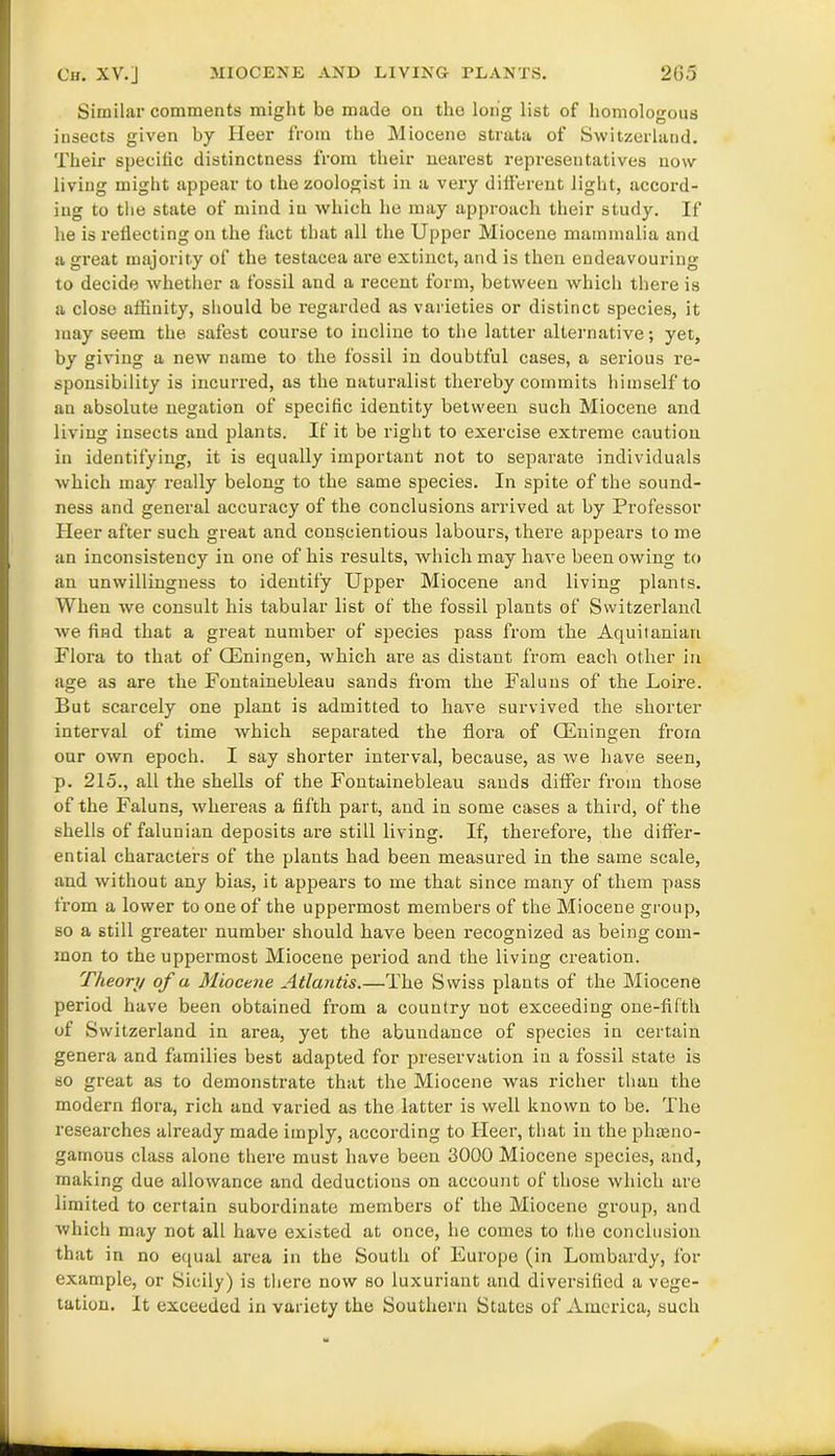 Similar comments might be made on the long list of homologous insects given by Heer from the Miocene strata of Switzerland. Their specific distinctness from their nearest representatives now living might appear to the zoologist in a very different light, accord- ing to the state of mind in which he may approach their study. If he is reflecting on the fact that all the Upper Miocene mammalia and a great majority of the testacea are extinct, and is then endeavouring to decide whether a fossil and a recent form, between which there is a close affinity, should be regarded as varieties or distinct species, it may seem the safest course to incline to the latter alternative; yet, by giving a new name to the fossil in doubtful cases, a serious re- sponsibility is incurred, as the naturalist thereby commits himself to an absolute negation of specific identity between such Miocene and living insects and plants. If it be right to exercise extreme caution in identifying, it is equally important not to separate individuals which may really belong to the same species. In spite of the sound- ness and general accuracy of the conclusions arrived at by Professor Heer after such great and conscientious labours, there appears to me an inconsistency in one of his results, which may have been owing to an unwillingness to identify Upper Miocene and living plants. When we consult his tabular list of the fossil plants of Switzerland we find that a great number of species pass from the Aquitanian Flora to that of CEningen, which are as distant from each other in age as are the Fontainebleau sands from the Faluns of the Loire. But scarcely one plant is admitted to have survived the shorter interval of time which separated the flora of CEningen from our own epoch. I say shorter interval, because, as we have seen, p. 215., all the shells of the Fontainebleau sands differ from those of the Faluns, whereas a fifth part, and in some cases a third, of the shells of falunian deposits are still living. If, therefore, the differ- ential characters of the plants had been measured in the same scale, and without any bias, it appears to me that since many of them pass from a lower to one of the uppermost members of the Miocene group, so a still greater number should have been recognized as being com- mon to the uppermost Miocene period and the living creation. Theory of a Miocene Atlantis.—The Swiss plants of the Miocene period have been obtained from a country not exceeding one-fifth of Switzerland in area, yet the abundance of species in certain genera and families best adapted for preservation in a fossil state is so great as to demonstrate that the Miocene was richer than the modern flora, rich and varied as the latter is well known to be. The researches already made imply, according to Heer, that in the phteno- gamous class alone there must have been 3000 Miocene species, and, making due allowance and deductions on account of those which are limited to certain subordinate members of the Miocene group, and which may not all have existed at once, he comes to the conclusion that in no equal area in the South of Europe (in Lombardy, for example, or Sicily) is there now so luxuriant and diversified a vege- tation. It exceeded in variety the Southern States of America, such