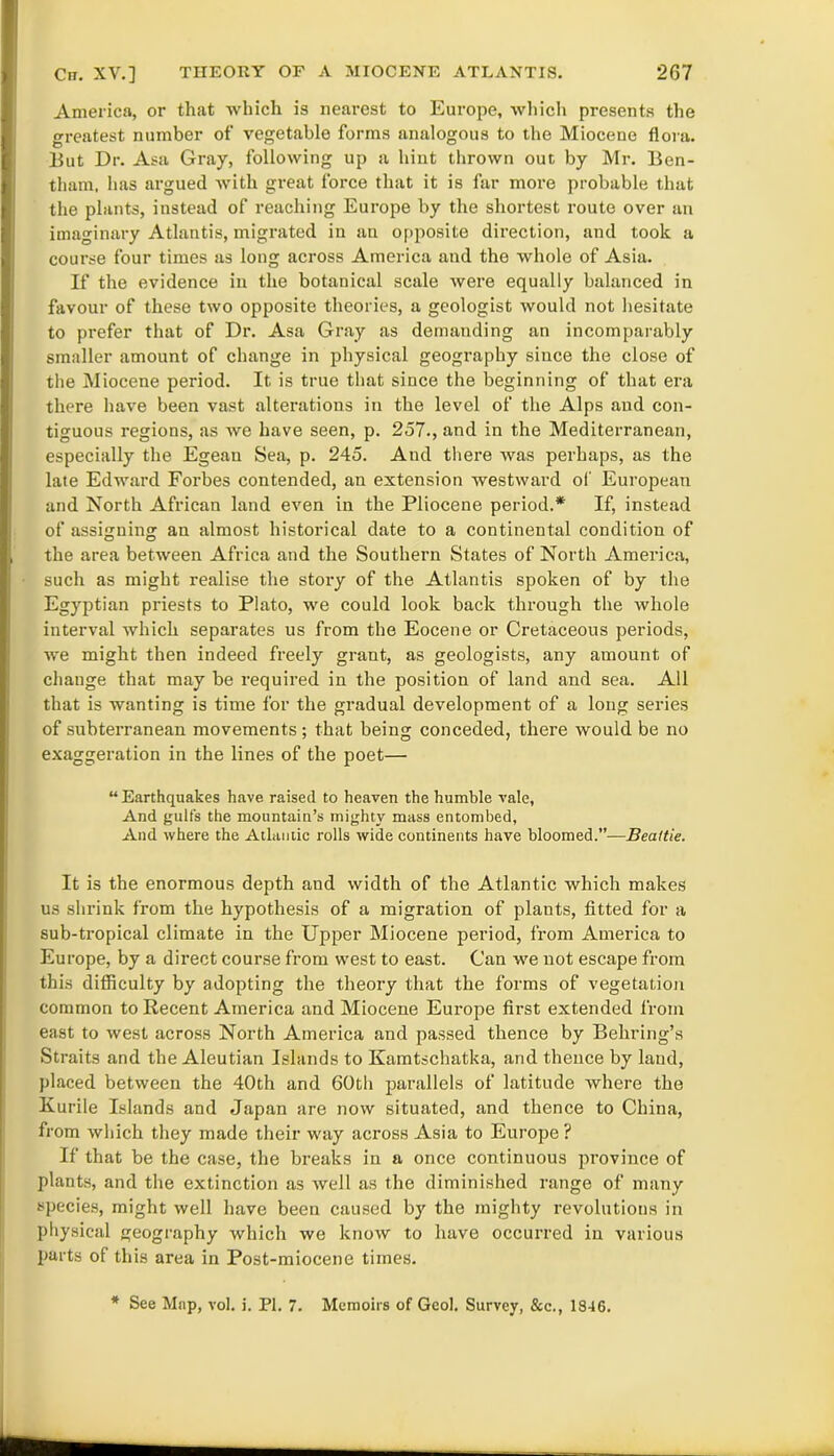 America, or that which is nearest to Europe, which presents the greatest number of vegetable forms analogous to the Miocene flora. But Dr. Asa Gray, following up a hint thrown out by Mr. Ben- tham, has argued with great force that it is far more probable that the plants, instead of reaching Europe by the shortest route over an imaginary Atlantis, migrated in an opposite direction, and took a course four times as long across America and the whole of Asia. If the evidence in the botanical scale were equally balanced in favour of these two opposite theories, a geologist would not hesitate to prefer that of Dr. Asa Gray as demanding an incomparably smaller amount of change in physical geography since the close of the Miocene period. It is true that since the beginning of that era there have been vast alterations in the level of the Alps and con- tiguous regions, as we have seen, p. 257., and in the Mediterranean, especially the Egean Sea, p. 245. And there was perhaps, as the late Edward Forbes contended, an extension westward of European and North African land even in the Pliocene period.* If, instead of assigning an almost historical date to a continental condition of the area between Africa and the Southern States of North America, such as might realise the story of the Atlantis spoken of by the Egyptian priests to Plato, we could look back through the whole interval which separates us from the Eocene or Cretaceous periods, we might then indeed freely grant, as geologists, any amount of change that may be required in the position of land and sea. All that is wanting is time for the gradual development of a long series of subterranean movements ; that being conceded, there would be no exaggeration in the lines of the poet— “ Earthquakes have raised to heaven the humble vale, And gulfs the mountain’s mighty mass entombed, And where the Atlantic rolls wide continents have bloomed.”—Beattie. It is the enormous depth and width of the Atlantic which makes us shrink from the hypothesis of a migration of plants, fitted for a sub-tropical climate in the Upper Miocene period, from America to Europe, by a direct course from west to east. Can we not escape from this difficulty by adopting the theory that the forms of vegetation common to Recent America and Miocene Europe first extended from east to west across North America and passed thence by Behring’s Straits and the Aleutian Islands to Kamtschatka, and thence by land, placed between the 40th and 60th parallels of latitude where the Kurile Islands and Japan are now situated, and thence to China, from which they made their way across Asia to Europe ? If that be the case, the breaks in a once continuous province of plants, and the extinction as well as the diminished range of many species, might well have been caused by the mighty revolutions in physical geography which we know to have occurred in various parts of this area in Post-miocene times. * See Map, vol. i. PI. 7. Memoirs of Geol. Survey, &c., 18-16.