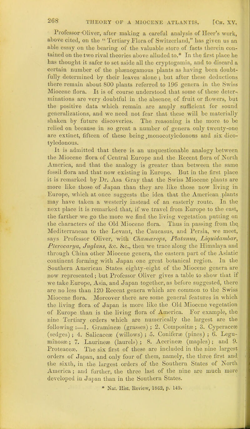 Professor'Oliver, after making a careful analysis of Ileer’s work, above cited, on the “ Tertiary Flora of Switzerland,” has given us an able essay on the bearing of the valuable store of facts therein con- tained on the two rival theories above alluded to.* In the first place he has thought it safer to set aside all the cryptogamia, and to discard a certain number of the plnenogamous plants as having been doubt- fully determined by their leaves alone ; but after these deductions there remain about 800 plants referred to 196 genera in the Swiss Miocene flora. It is of course understood that some of these deter-, minations are very doubtful in the absence of fruit or flowers, but the positive data which remain are amply sufficient for sound generalizations, and we need not fear that these will be materially shaken by future discoveries. The reasoning is the more to be relied on because in so great a number of genera only twenty-one are extinct, fifteen of these being ^monocotyledonous and six dico- tyledonous. It is admitted that there is an unquestionable analogy between the Miocene flora of Central Europe and the Recent flora of North America, and that the analogy is greater than between the same fossil flora and that now existing in Europe. But in the first place it is remarked by Dr. Asa Gray that the Swiss Miocene plants are more like those of Japan than they are like those now living in Europe, Avhicli at once suggests the idea that the American plants may have taken a westerly instead of an easterly route. In the next place it is remarked that, if we travel from Europe to the east, the farther we go the more we find the living vegetation putting on the characters of the Old Miocene flora. Thus in passing from thq Mediterranean to the Levant, the Caucasus, and Persia, we meet, says Professor Oliver, with Chamcerops, Plalanus, Liquidambar, Plerocarya, Juglans, &c. fee., then we trace along the Himalaya and through China other Miocene genera, the eastern part of the Asiatic continent forming with Japan one great botanical region. In the Southern American States eighty-eight of the Miocene genera are now represented; but Professor Oliver gives a table to show that if we take Europe, Asia, and Japan together, as before suggested, there are no less than 120 Recent genera which are common to the Swiss Miocene flora. Moreover there are some general features in which the living flora of Japan is more like the Old Miocene vegetation of Europe than is the living flora of America. For example, the nine Tertiary orders which are numerically the largest are the following:—1. Graminese (grasses); 2. Composite; 3. Cyperacem (sedges) ; 4. Salicacem (willows) ; 5. Conifer* (pines) ; 6. Legu- minosm; 7. Laurineae (laurels) ; 8. Acerinem (maples); and 9. Proteacem. The six first of these are included in the nine largest orders of Japan, and only four of them, namely, the three first and i the sixth, in the largest orders of the Southern States of North America; and further, the three last of the nine are much more developed in Japan than in the Southern States. * Nat. Hist. Review, 1S62, p. 149.