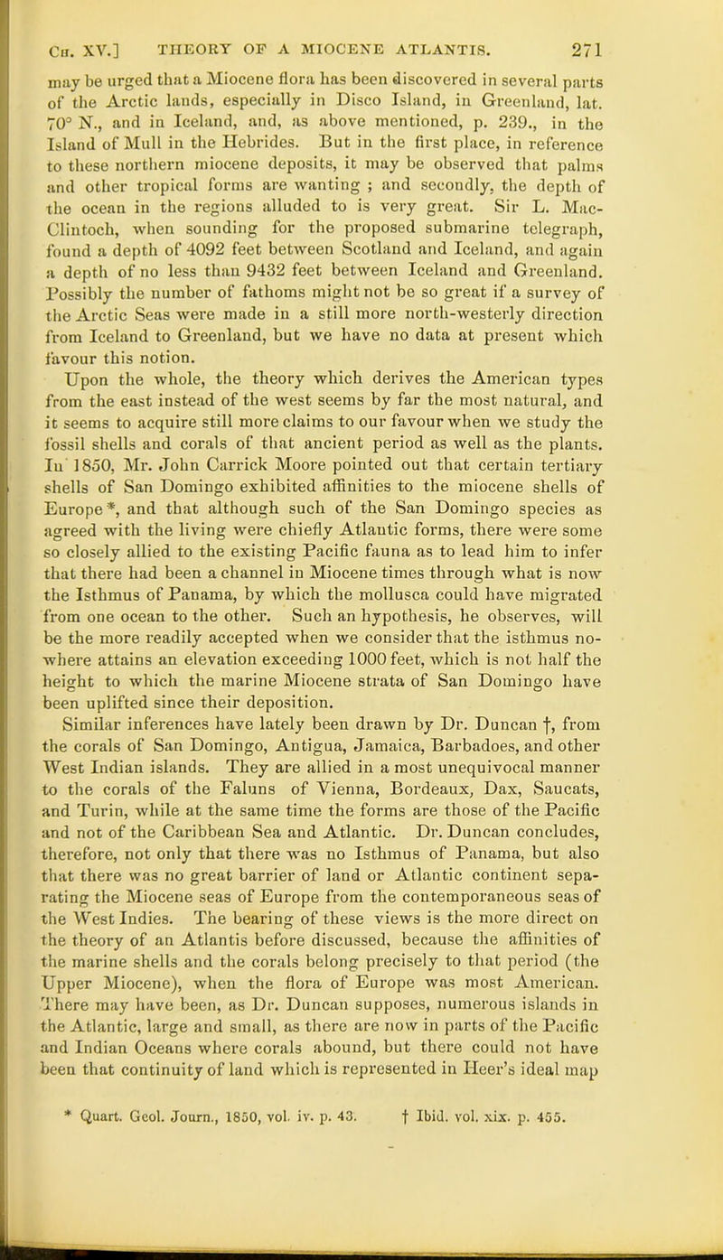 may be urged that a Miocene flora has been discovered in several parts of the Arctic lands, especially in Disco Island, in Greenland, lat. 70° N., and in Iceland, and, as above mentioned, p. 239., in the Island of Mull in the Hebrides. But in the first place, in reference to these northern miocene deposits, it may be observed that palms and other tropical forms are wanting ; and secondly, the depth of the ocean in the regions alluded to is very great. Sir L. Mac- Clintoch, when sounding for the proposed submarine telegraph, found a depth of 4092 feet between Scotland and Iceland, and again a depth of no less than 9432 feet between Iceland and Greenland. Possibly the number of fathoms might not be so great if a survey of the Arctic Seas were made in a still more north-westerly direction from Iceland to Greenland, but we have no data at present which favour this notion. Upon the whole, the theory which derives the American types from the east instead of the west seems by far the most natural, and it seems to acquire still more claims to our favour when we study the fossil shells and corals of that ancient period as well as the plants. In 1850, Mr. John Carrick Moore pointed out that certain tertiary shells of San Domingo exhibited affinities to the miocene shells of Europe*, and that although such of the San Domingo species as agreed with the living were chiefly Atlantic forms, there were some so closely allied to the existing Pacific fauna as to lead him to infer that there had been a channel in Miocene times through what is now the Isthmus of Panama, by which the mollusca could have migrated from one ocean to the other. Such an hypothesis, he observes, will be the more readily accepted when we consider that the isthmus no- where attains an elevation exceeding 1000 feet, which is not half the height to which the marine Miocene strata of San Domingo have been uplifted since their deposition. Similar inferences have lately been drawn by Dr. Duncan f, from the corals of San Domingo, Antigua, Jamaica, Barbadoes, and other West Indian islands. They are allied in a most unequivocal manner to the corals of the Faluns of Vienna, Bordeaux, Dax, Saucats, and Turin, while at the same time the forms are those of the Pacific and not of the Caribbean Sea and Atlantic. Dr. Duncan concludes, therefore, not only that there was no Isthmus of Panama, but also that there was no great barrier of land or Atlantic continent sepa- rating the Miocene seas of Europe from the contemporaneous seas of the West Indies. The bearing of these views is the more direct on the theory of an Atlantis before discussed, because the affinities of the marine shells and the corals belong precisely to that period (the Upper Miocene), when the flora of Europe was most American. There may have been, as Dr. Duncan supposes, numerous islands in the Atlantic, large and small, as there are now in parts of the Pacific and Indian Oceans where corals abound, but there could not have been that continuity of land which is represented in Ileer’s ideal map * Quart. Gcol. Journ., 1850, vol. iv. p. 43. f Ibid. vol. xix. p. 455.