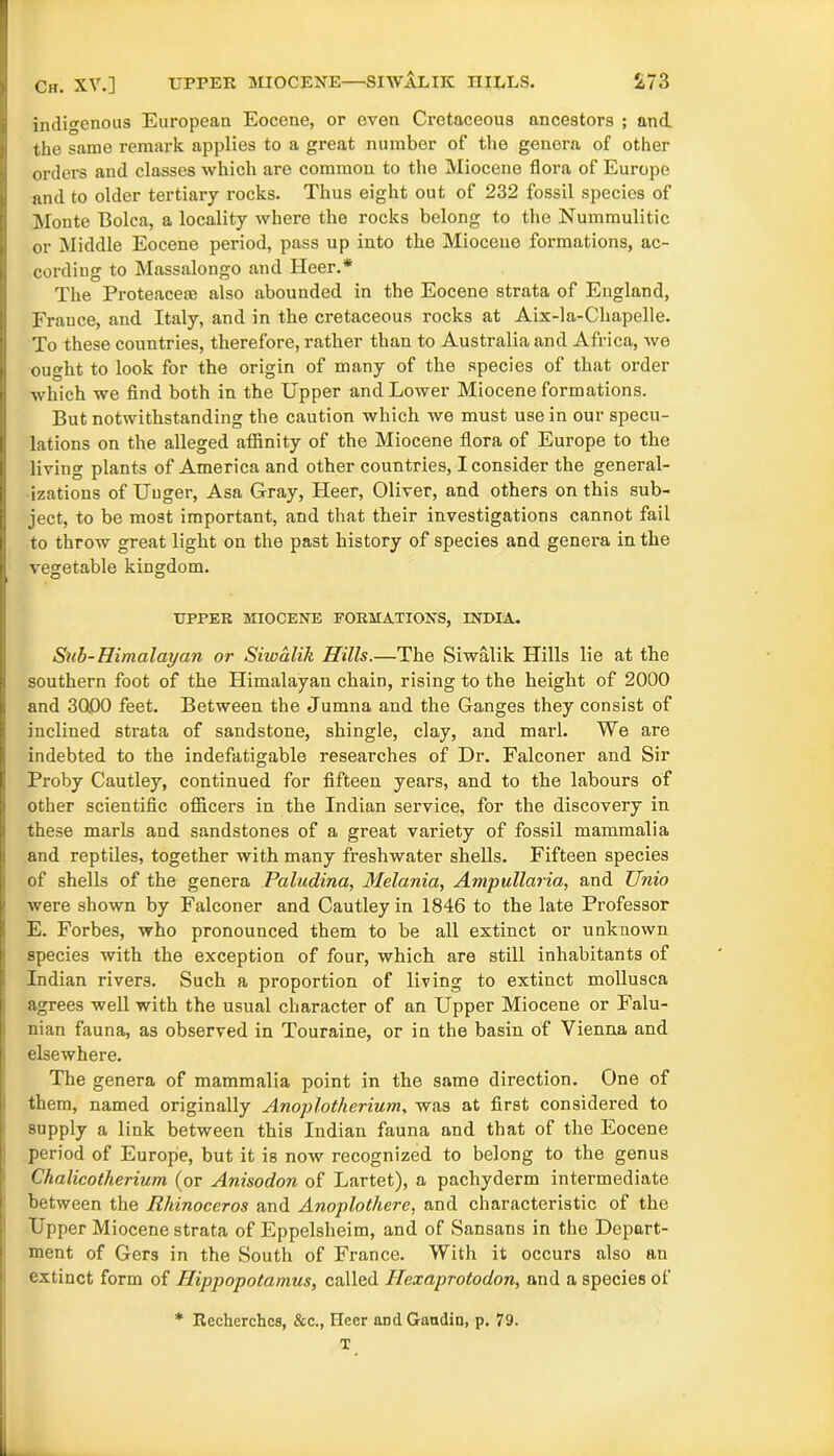 indigenous European Eocene, or even Cretaceous ancestors ; and the same remark applies to a great number of the genera of other orders and classes which are comraou to the Miocene flora of Europe and to older tertiary rocks. Thus eight out of 232 fossil species of Monte Bolca, a locality where the rocks belong to the Nummulitic or Middle Eocene period, pass up into the Miocene formations, ac- cording to Massalongo and Heer.* The Proteacem also abounded in the Eocene strata of England, France, and Italy, and in the cretaceous rocks at Aix-la-Chapelle. To these countries, therefore, rather than to Australia and Africa, we ought to look for the origin of many of the species of that order which we find both in the Upper and Lower Miocene formations. But notwithstanding the caution which we must use in our specu- lations on the alleged affinity of the Miocene flora of Europe to the living plants of America and other countries, I consider the general- izations of Unger, Asa Gray, Heer, Oliver, and others on this sub- ject, to be most important, and that their investigations cannot fail to throw great light on the past history of species and genera in the vegetable kingdom. UPPER MIOCENE FORMATIONS, INDIA. Sub-Himalayan or Siioalik Hills.—The Siwalik Hills lie at the southern foot of the Himalayan chain, rising to the height of 2000 and 3000 feet. Between the Jumna and the Ganges they consist of inclined strata of sandstone, shingle, clay, and marl. We are indebted to the indefatigable researches of Dr. Falconer and Sir Proby Cautley, continued for fifteen years, and to the labours of other scientific officers in the Indian service, for the discovery in these marls and sandstones of a great variety of fossil mammalia and reptiles, together with many freshwater shells. Fifteen species of shells of the genera Paludina, Melania, Ampullaria, and Unio were shown by Falconer and Cautley in 1846 to the late Professor E. Forbes, who pronounced them to be all extinct or unknown species with the exception of four, which are still inhabitants of Indian rivers. Such a proportion of living to extinct mollusca agrees well with the usual character of an Upper Miocene or Falu- nian fauna, as observed in Touraine, or in the basin of Vienna and elsewhere. The genera of mammalia point in the same direction. One of them, named originally Anoplotherium, was at first considered to supply a link between this Indian fauna and that of the Eocene period of Europe, but it is now recognized to belong to the genus Chalicotherium (or Anisodon of Lartet), a pachyderm intermediate between the Rhinoceros and Anoplotliere, and characteristic of the Upper Miocene strata of Eppelsheim, and of Sansans in the Depart- ment of Gers in the South of France. With it occurs also an extinct form of Hippopotamus, called Hexaprotodon, and a species of * Recherchcs, &c., Heer and Gandin, p. 79. T