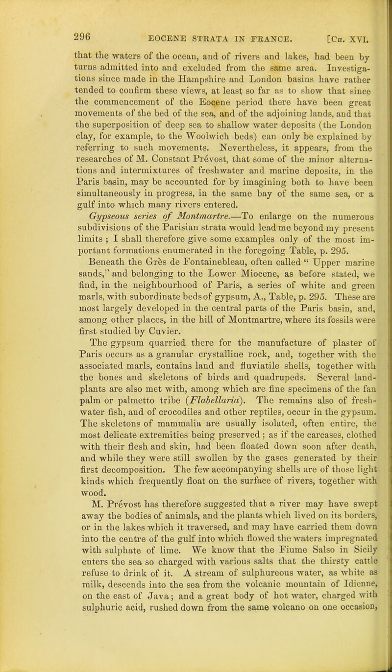 that the waters of the ocean, and of rivers and lakes, had been by turns admitted into and excluded from the same area. Investma- O tions since made in the Hampshire and London basins have rather tended to confirm these views, at least so far as to show that since the commencement of the Eocene period there have been great movements of the bed of the sea, and of the adjoining lands, and that the superposition of deep sea to shallow water deposits (the London clay, for example, to the Woolwich beds) can only be explained by referring to such movements. Nevertheless, it appears, from the researches of M. Constant Prevost, that some of the minor alterna- tions and intermixtures of freshwater and marine deposits, in the Paris basin, may be accounted for by imagining both to have been simultaneously in progress, in the same bay of the same sea, or a gulf into which many rivers entered. Gypseous series of Montmartre.—To enlarge on the numerous subdivisions of the Parisian strata would lead me beyond my present limits ; I shall therefore give some examples only of the most im- portant formations enumerated in the foregoing Table, p. 295. Beneath the Gres de Fontainebleau, often called “ Upper marine sands,” and belonging to the Lower Miocene, as before stated, we find, in the neighbourhood of Paris, a series of white and green marls, with subordinate beds of gypsum, A., Table, p. 295. These are most largely developed in the central parts of the Paris basin, and, among other places, in the hill of Montmartre, where its fossils were first studied by Cuvier. The gypsum quarried there for the manufacture of plaster of Paris occurs as a granular crystalline rock, and, together with the associated marls, contains land and fluviatile shells, together with the bones and skeletons of birds and quadrupeds. Several land- plants are also met with, among which are fine specimens of the fan palm or palmetto tribe (Flabellaria). The remains also of fresh- water fish, and of crocodiles and other reptiles, occur in the gypsum. The skeletons of mammalia are usually isolated, often entire, the most delicate extremities being preserved ; as if the carcases, clothed with their flesh and skin, had been floated down soon after death, and while they were still swollen by the gases generated by their first decomposition. The few accompanying shells are of those light kinds which frequently float on the surface of rivers, together with wood. M. Prevost has therefore suggested that a river may have swept away the bodies of animals, and the plants which lived on its borders, or in the lakes which it traversed, and may have carried them down into the centre of the gulf into which flowed the waters impregnated with sulphate of lime. We know that the Fiume Salso in Sicily enters the sea so charged with various salts that the thirsty cattle refuse to drink of it. A stream of sulphureous water, as white as milk, descends into the sea from the volcanic mountain of Idienne, on the east of Java; and a great body of hot water, charged with sulphuric acid, rushed down from the same volcano on one occasion,