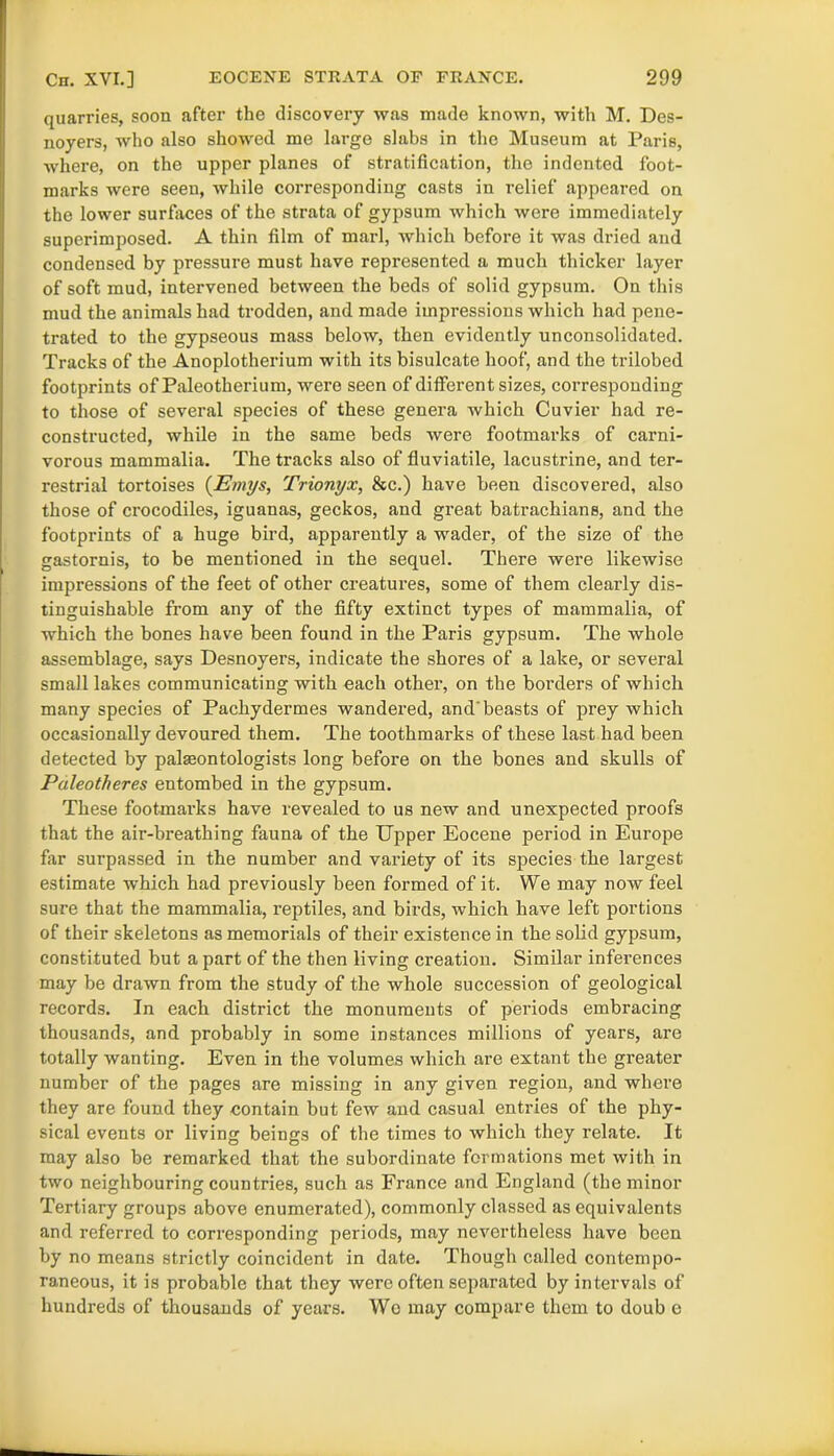 quarries, soon after the discovery was made known, with M. Des- noyers, who also showed me large slabs in the Museum at Paris, where, on the upper planes of stratification, the indented foot- marks were seen, while corresponding casts in relief appeared on the lower surfaces of the strata of gypsum which were immediately superimposed. A thin film of marl, which before it was dried and condensed by pressure must have represented a much thicker layer of soft mud, intervened between the beds of solid gypsum. On this mud the animals had trodden, and made impressions which had pene- trated to the gypseous mass below, then evidently unconsolidated. Tracks of the Anoplotherium with its bisulcate hoof, and the trilobed footprints of Paleotherium, were seen of different sizes, corresponding to those of several species of these genera which Cuvier had re- constructed, while in the same beds were footmarks of carni- vorous mammalia. The tracks also of fluviatile, lacustrine, and ter- restrial tortoises (Emys, Trionyx, &c.) have been discovered, also those of crocodiles, iguanas, geckos, and gi’eat batrachians, and the footprints of a huge bird, apparently a wader, of the size of the gastornis, to be mentioned in the sequel. There were likewise impressions of the feet of other creatures, some of them clearly dis- tinguishable from any of the fifty extinct types of mammalia, of which the bones have been found in the Paris gypsum. The whole assemblage, says Desnoyers, indicate the shores of a lake, or several small lakes communicating with each other, on the borders of which many species of Pachydermes wandered, and'beasts of prey which occasionally devoured them. The toothmarks of these last had been detected by palseontologists long before on the bones and skulls of Paleotheres entombed in the gypsum. These footmarks have revealed to us new and unexpected proofs that the air-breathing fauna of the Upper Eocene period in Europe far surpassed in the number and variety of its species the largest estimate which had previously been formed of it. We may now feel sure that the mammalia, reptiles, and birds, which have left portions of their skeletons as memorials of their existence in the solid gypsum, constituted but a part of the then living creation. Similar inferences may be drawn from the study of the whole succession of geological records. In each district the monuments of periods embracing thousands, and probably in some instances millions of years, are totally wanting. Even in the volumes which are extant the greater number of the pages are missing in any given region, and where they are found they contain but few and casual entries of the phy- sical events or living beings of the times to which they relate. It may also be remarked that the subordinate formations met with in two neighbouring countries, such as France and England (the minor Tertiary groups above enumerated), commonly classed as equivalents and referred to corresponding periods, may nevertheless have been by no means strictly coincident in date. Though called contempo- raneous, it is probable that they were often separated by intervals of hundreds of thousands of years. Wo may compare them to doub e