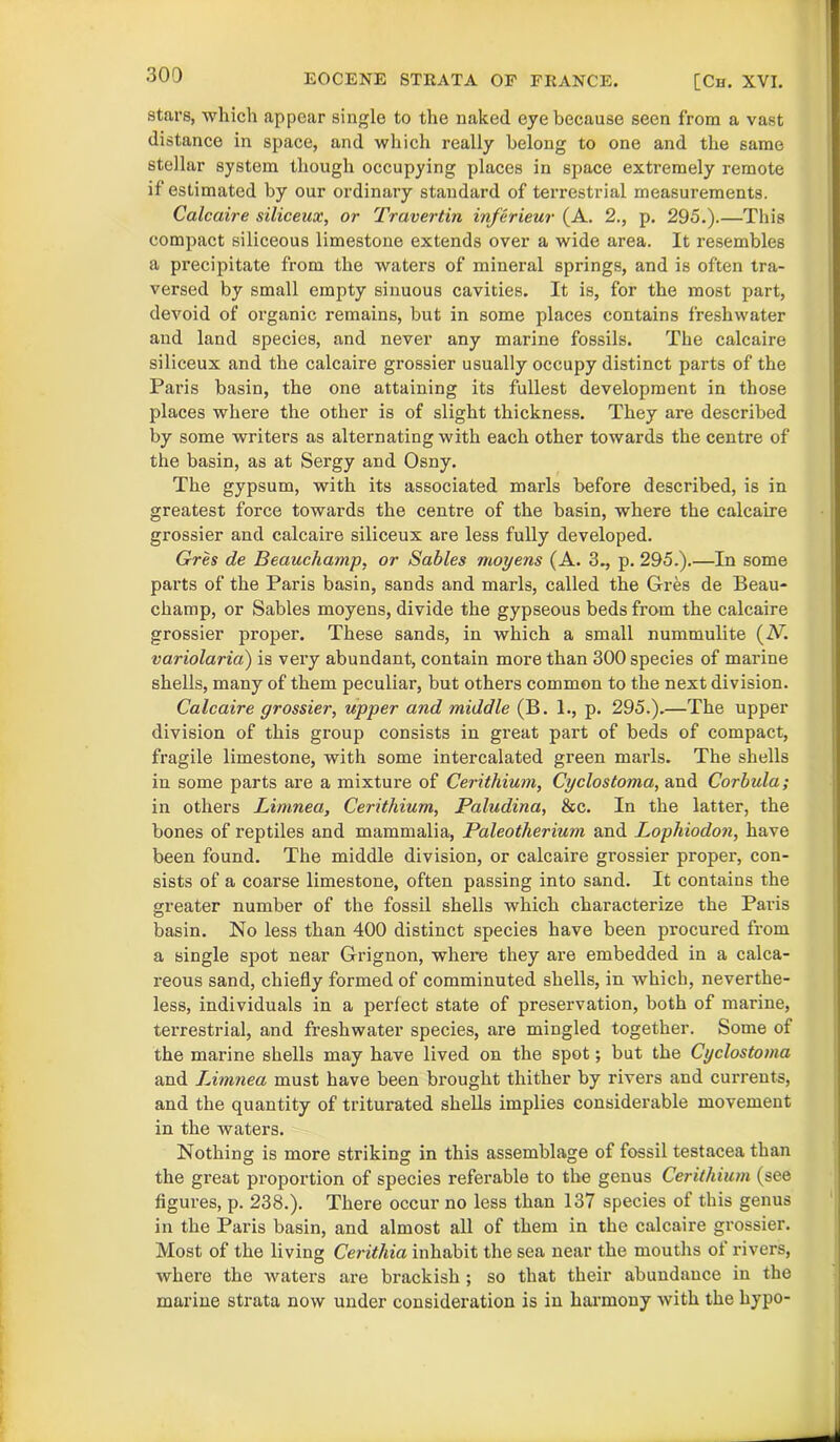 EOCENE STRATA OF FRANCE. [Ch. XVI. stars, which appear single to the naked eye because seen from a vast distance in space, and which really belong to one and the same stellar system though occupying places in space extremely remote if estimated by our ordinary standard of terrestrial measurements. Calcaire siliceux, or Travertin inferieur (A. 2., p. 295.).—This compact siliceous limestone extends over a wide area. It resembles a precipitate from the waters of mineral springs, and is often tra- versed by small empty sinuous cavities. It is, for the most part, devoid of organic remains, but in some places contains freshwater and land species, and never any marine fossils. The calcaire siliceux and the calcaire grossier usually occupy distinct parts of the Paris basin, the one attaining its fullest development in those places where the other is of slight thickness. They are described by some writers as alternating with each other towards the centre of the basin, as at Sergy and Osny. The gypsum, with its associated marls before described, is in greatest force towards the centre of the basin, where the calcaire grossier and calcaire siliceux are less fully developed. Gres de Beauchamp, or Sables moyens (A. 3., p. 295.).—In some parts of the Paris basin, sands and marls, called the Gres de Beau- champ, or Sables moyens, divide the gypseous beds from the calcaire grossier proper. These sands, in which a small nummulite (iV. variolaria) is very abundant, contain more than 300 species of marine shells, many of them peculiar, but others common to the next division. Calcaire grossier, upper and middle (B. 1., p. 295.).—The upper division of this group consists in great part of beds of compact, fragile limestone, with some intercalated green marls. The shells in some parts are a mixture of Ceritliium, Cyclostoma, and Corbula; in others Limnea, Ceritliium, Paludina, &c. In the latter, the bones of reptiles and mammalia, Paleotherium and Lophiodon, have been found. The middle division, or calcaire grossier proper, con- sists of a coarse limestone, often passing into sand. It contains the greater number of the fossil shells which characterize the Paris basin. No less than 400 distinct species have been procured from a single spot near Grignon, where they are embedded in a calca- reous sand, chiefly formed of comminuted shells, in which, neverthe- less, individuals in a perfect state of preservation, both of marine, terrestrial, and freshwater species, are mingled together. Some of the marine shells may have lived on the spot; but the Cyclostoma and Limnea must have been brought thither by rivers and currents, and the quantity of triturated shells implies considerable movement in the waters. Nothing is more striking in this assemblage of fossil testacea than the great proportion of species referable to the genus Ceritliium (see figures, p. 238.). There occur no less than 137 species of this genus in the Paris basin, and almost all of them in the calcaire grossier. Most of the living Ceritliia inhabit the sea near the mouths ol rivers, where the waters are brackish; so that their abundance in the marine strata now under consideration is in harmony with the hypo-