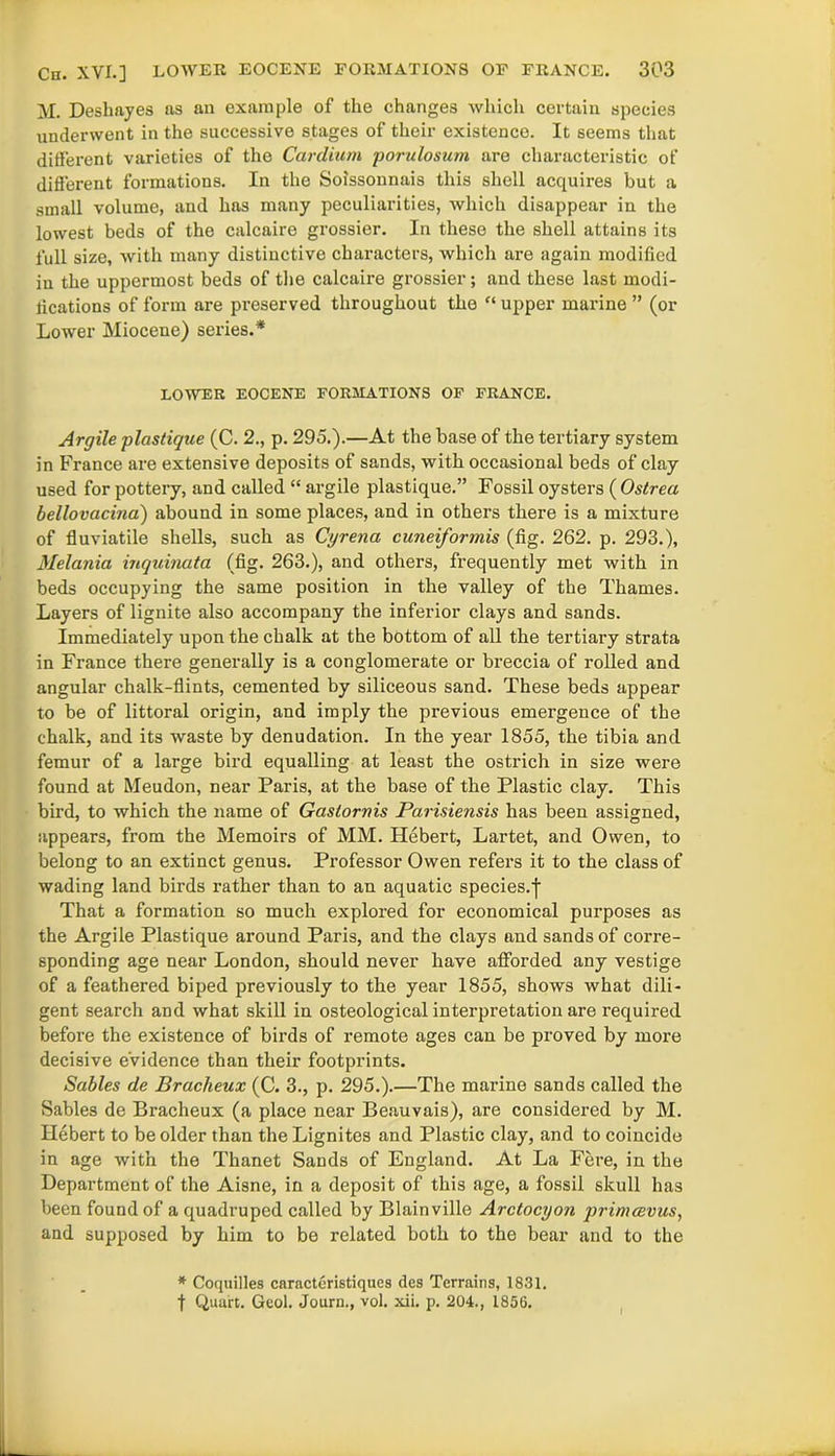 M. Deshayes as an example of the changes which certain species underwent in the successive stages of their existence. It seems that different varieties of the Cardium porulosum are characteristic of different formations. In the Soissonnais this shell acquires but a small volume, and has many peculiarities, which disappear in the lowest beds of the calcaire grossier. In these the shell attains its full size, with many distinctive characters, which are again modified in the uppermost beds of the calcaire grossier; and these last modi- lications of form are preserved throughout the “ upper marine ” (or Lower Miocene) series.* LOWER EOCENE FORMATIONS OF FRANCE. Argile plastigue (C. 2., p. 295.).—At the base of the tertiary system in France are extensive deposits of sands, with occasional beds of clay used for pottery, and called “ argile plastique.” Fossil oysters ( Ostrea bellovacina) abound in some places, and in others there is a mixture of fluviatile shells, such as Cyrena cuneiformis (fig. 262. p. 293.), Melania inquinata (fig. 263.), and others, frequently met with in beds occupying the same position in the valley of the Thames. Layers of lignite also accompany the inferior clays and sands. Immediately upon the chalk at the bottom of all the tertiary strata in France there generally is a conglomerate or breccia of rolled and angular chalk-flints, cemented by siliceous sand. These beds appear to be of littoral origin, and imply the previous emergence of the chalk, and its waste by denudation. In the year 1855, the tibia and femur of a large bird equalling at least the ostrich in size were found at Meudon, near Paris, at the base of the Plastic clay. This bird, to which the name of Gastornis Parisiensis has been assigned, appears, from the Memoirs of MM. Hebert, Lartet, and Owen, to belong to an extinct genus. Professor Owen refers it to the class of wading land birds rather than to an aquatic species.f That a formation so much explored for economical purposes as the Argile Plastique around Paris, and the clays and sands of corre- sponding age near London, should never have afforded any vestige of a feathered biped previously to the year 1855, shows what dili- gent search and what skill in osteological interpretation are required before the existence of birds of remote ages can be proved by more decisive evidence than their footprints. Sables de Bracheux (C. 3., p. 295.).—The marine sands called the Sables de Bracheux (a place near Beauvais), are considered by M. Hebert to be older than the Lignites and Plastic clay, and to coincide in age with the Thanet Sands of England. At La Fere, in the Department of the Aisne, in a deposit of this age, a fossil skull has been found of a quadruped called by Blainville Arctocyon prinuevus, and supposed by him to be related both to the bear and to the * Coquilles caracteristiques des Terrains, 1831. t Quart. Geol. Journ., vol. xii. p. 204., 1856.