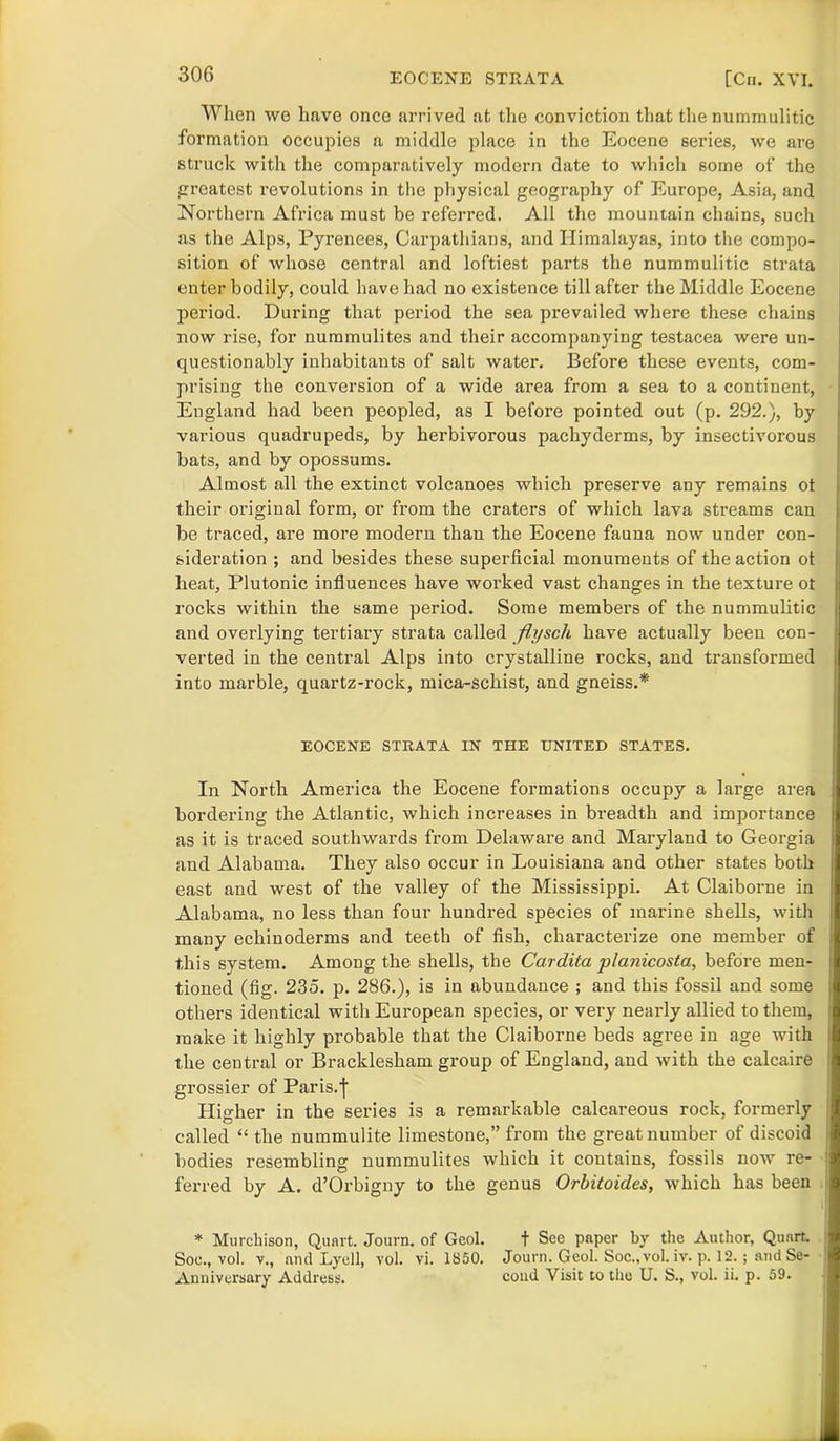 306 When we have once arrived at the conviction that the nummulitic formation occupies a middle place in the Eocene series, we are struck with the comparatively modern date to which some of the greatest revolutions in the physical geography of Europe, Asia, and Northern Africa must be referred. All the mountain chains, such as the Alps, Pyrenees, Carpathians, and Himalayas, into the compo- sition of whose central and loftiest parts the nummulitic strata enter bodily, could have had no existence till after the Middle Eocene period. During that period the sea prevailed where these chains now rise, for nummulites and their accompanying testacea were un- questionably inhabitants of salt water. Before these events, com- prising the conversion of a wide area from a sea to a continent, England had been peopled, as I before pointed out (p. 292.), by various quadrupeds, by herbivorous pachyderms, by insectivorous bats, and by opossums. Almost all the extinct volcanoes which preserve any remains ot their original form, or from the craters of which lava streams can be traced, are more modern than the Eocene fauna now under con- sideration ; and besides these superficial monuments of the action ot heat, Plutonic influences have worked vast changes in the texture ot rocks within the same period. Some members of the nummulitic and overlying tertiary strata called fiysch have actually been con- verted in the central Alps into crystalline rocks, and transformed into marble, quartz-rock, mica-schist, and gneiss.* EOCENE STRATA IN THE UNITED STATES. In North America the Eocene formations occupy a large area bordering the Atlantic, which increases in breadth and importance as it is traced southwards from Delaware and Maryland to Georgia and Alabama. They also occur in Louisiana and other states both east and west of the valley of the Mississippi. At Claiborne in Alabama, no less than four hundred species of marine shells, with many echinoderms and teeth of fish, characterize one member of this system. Among the shells, the Cardita planicosta, before men- tioned (fig. 235. p. 286.), is in abundance ; and this fossil and some others identical with European species, or very nearly allied to them, make it highly probable that the Claiborne beds agree in age with the central or Bracklesham group of England, and with the calcaire grossier of Paris.f Higher in the series is a remarkable calcareous rock, formerly called “ the nummulite limestone,” from the great number of discoid - bodies resembling nummulites which it contains, fossils now re- ' ferred by A. d’Orbigny to the genus Orbitoides, which has been ' * Murchison, Quart. Journ. of Gcol. t Sec paper by the Author, Quart Soe., vol. v., and Lyell, vol. vi. 1850. Journ. Geol. Soc., vol. iv. p. 12.; and Se-