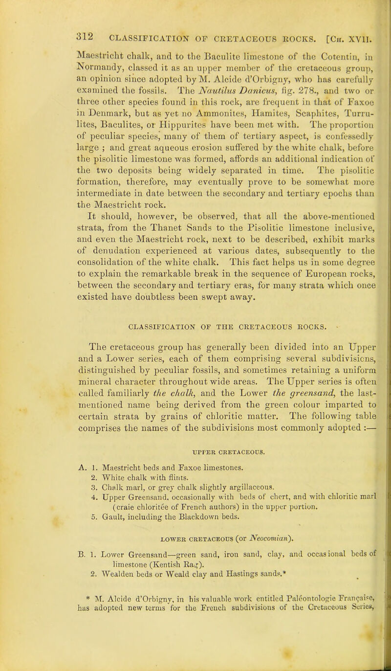 Maestricht chalk, and to the Baculite limestone of the Cotentin, in Normandy, classed it as an upper member of the cretaceous group, an opinion since adopted by M. Alcide d’Orbigny, who has carefully examined the fossils. The Nautilus Danicus, fig. 278., and two or three other species found in this rock, ai’e frequent in that of Faxoe in Denmark, but as yet no Ammonites, Hamites, Scaphites, Turru- lites, Baculites, or Hippurites have been met with. The proportion of peculiar species, many of them of tertiary aspect, is confessedly large ; and great aqueous erosion suffered by the white chalk, before the pisolitic limestone was formed, affords an additional indication of the two deposits being widely separated in time. The pisolitic formation, therefore, may eventually prove to be somewhat more intermediate in date between the secondary and tertiary epochs than the Maestricht rock. It should, however, be observed, that all the above-mentioned strata, from the Thanet Sands to the Pisolitic limestone inclusive, and even the Maestricht rock, next to be described, exhibit marks of denudation experienced at various dates, subsequently to the consolidation of the white chalk. This fact helps us in some degree to explain the remarkable break in the sequence of European rocks, between the secondary and tertiary eras, for many strata which once existed have doubtless been swept away. CLASSIFICATION OF THE CRETACEOUS ROCKS. • The cretaceous group has generally been divided into an Upper and a Lower series, each of them comprising several subdivisions, distinguished by peculiar fossils, and sometimes retaining a uniform mineral character throughout wide areas. The Upper series is often called familiarly the chalk, and the Lower the greensand, the last- mentioned name being derived from the green colour imparted to certain strata by grains of chloritic matter. The following table comprises the names of the subdivisions most commonly adopted :— UPPER CRETACEOUS. A. 1. Maestricht beds and Faxoe limestones. 2. White chalk with flints. 3. Chalk marl, or grey chalk slightly argillaceous. 4. Upper Greensand, occasionally with beds of chert, and with chloritic marl (craie chloritee of French authors) in the upper portion. 5. Gault, including the Blackdown beds. lower cretaceous (or Neocomiun'). B. 1. Lower Gi'eensand—green sand, iron sand, clay, and occasional beds of limestone (Kentish Rag). 2. Wealden beds or Weald clay and Hastings sands.* * M. Alcide d’Orbigny, in his valuable work entitled Paleontologie Fran<;ai?e, has adopted new terms for the French subdivisions of the Cretaceous Series,