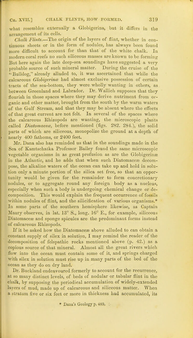 what resembles externally a Globigerina, but it differs in the arrangement of its cells. Chalk Flints.—The origin of the layers of flint, whether in con- tinuous sheets or in the form of nodules, has always been found more difficult to account for than that of the white chalk. In modern coral reefs no such siliceous masses are known to be forming But here again the late deep-sea soundings have suggested a very probable source of such mineral matter. During the cruise of the Bulldog,” already alluded to, it was ascertained that while the calcareous Globigerijice had almost exclusive possession of certain tracts of the sea-bottom, they were wholly wanting in others, as between Greenland and Labrador. Dr. Wallich supposes that they flourish in those spaces where they may derive nutriment from or- ganic and other matter, brought from the south by the warm waters of the Gulf Stream, and that they may be absent where the effects of that great current are not felt. In several of the spaces where the calcareous Rhizopods are wanting, the microscopic plants called Diatomacece, before mentioned (figs. 282. 284.), the solid parts of which are siliceous, monopolize the ground at a depth of nearly 400 fathoms, or 2400 feet. Mr. Dana also has reminded us that in the soundings made in the Sea of Kamtschatka Professor Bailey found the same microscopic vegetable organisms in as great profusion as are the Globigerinre in the Atlantic, and he adds that when such Diatomacem decom- pose, the alkaline waters of the ocean can take up and hold in solu- tion only a minute portion of the silica set free, so that an oppor- tunity would be given for the remainder to form concretionary nodules, or to aggregate round any foreign body as a nucleus, especially when such a body is undergoing chemical change or de- composition. This would explain the frequent occurrence of fossils within nodules of flint, and the silicification of various organisms.* In some parts of the southern hemisphere likewise, as Captain Maury observes, in lat. 13° S., long. 16° E., for example, siliceous Diatomaceae and sponge spicules are the predominant forms instead of calcareous Rhizopods. If it be asked how the Diatomacem above alluded to can obtain a constant supply of silex in solution, I may remind the reader of the decomposition of felspathic rocks mentioned above (p. 42.) as a copious source of that mineral. Almost all the great rivers which flow into the ocean must contain some of it, and sjn’ings charged with silex in solution must rise up in many parts of the bed of the ocean as they do on dry land. Dr. Buckland endeavoured formerly to account for the recurrence, at so many distinct levels, of beds of nodular or tabular flint in the chalk, by supposing the periodical accumulation of widely-extended layers of mud, made up of calcareous and siliceous matter. When a stratum five or six feet or more in thickness had accumulated, its * Dana’s Geology p. 489. :