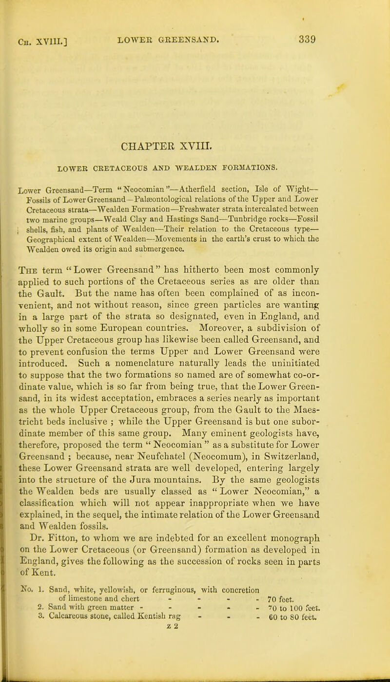 Cm XV11I.] CHAPTER XVIII. LOWER CRETACEOUS AND WEALDEN FORMATIONS. Lower Greensand—Term “ Neocomian ”—Atherfield section, Isle of Wight— Fossils of Lower Greensand—Paleontological relations of the Upper and Lower Cretaceous strata—Wealden Formation—Freshwater strata intercalated between two marine groups—Weald Clay and Hastings Sand—Tunbridge rocks—Fossil shells, fish, and plants of Wealden—Their relation to the Cretaceous type— Geographical extent of Wealden—Movements in the earth’s crust to which the Wealden owed its origin aud submergence. The term “ Lower Greensand ” has hitherto been most commonly applied to such portions of the Cretaceous series as are older than the Gault. But the name has often been complained of as incon- venient, and not without reason, since green particles are wanting in a large part of the strata so designated, even in England, and wholly so in some European countries. Moreover, a subdivision of the Upper Cretaceous group has likewise been called Greensand, and to prevent confusion the terms Upper and Lower Greensand were introduced. Such a nomenclature naturally leads the uninitiated to suppose that the two formations so named are of somewhat co-or- dinate value, which is so far from being true, that the Lower Green- sand, in its widest acceptation, embraces a series nearly as important as the whole Upper Cretaceous group, from the Gault to the Maes- tricht beds inclusive ; while the Upper Greensand is but one subor- dinate member of this same group. Many eminent geologists have, therefore, proposed the term “ Neocomian ” as a substitute for Lower Greensand ; because, near Neufchatel (Neocomum), in Switzerland, these Lower Greensand strata are well developed, entering largely into the structure of the Jura mountains. By the same geologists the Wealden beds are usually classed as “ Lower Neocomian,” a classification which will not appear inappropriate when we have explained, in the sequel, the intimate relation of the Lower Greensand and Wealden fossils. Dr. Fitton, to whom we are indebted for an excellent monograph on the Lower Cretaceous (or Greensand) formation as developed in England, gives the following as the succession of rocks seen in parts of Kent. No. 1. Sand, white, yellowish, or ferruginous, with concretion of limestone and chert - - - - 70 feet. 2. Sand with green matter ----- ’0 to 100 feet. 3. Calcareous stone, called Kentish rag - - - 60 to 80 feet.
