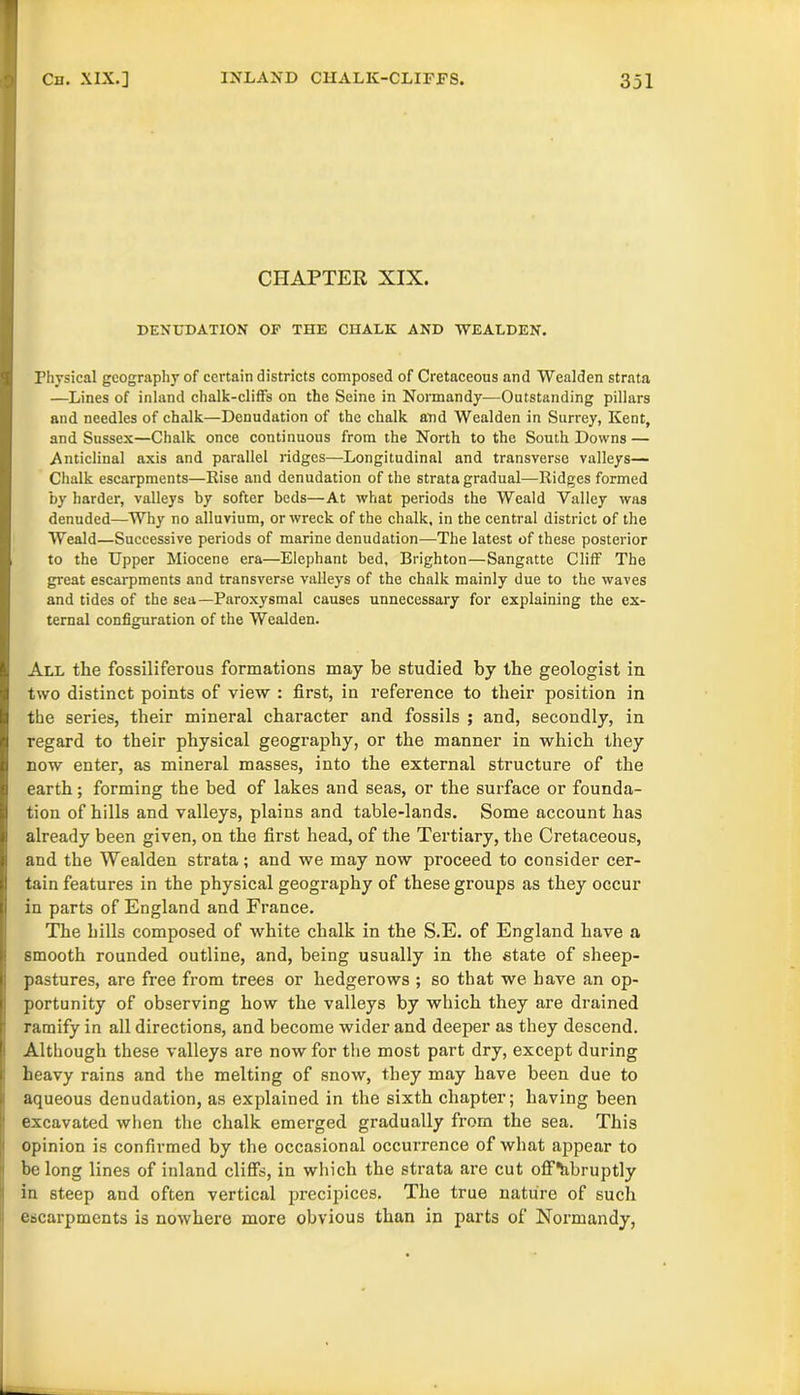 CHAPTER XIX. DENUDATION OF THE CHALK AND WEALDEN. Physical geography of certain districts composed of Cretaceous and Wealden strata —Lines of inland chalk-cliffs on the Seine in Normandy—Outstanding pillars and needles of chalk—Denudation of the chalk and Wealden in Surrey, Kent, and Sussex—Chalk once continuous from the North to the South Downs — Anticlinal axis and parallel ridges—Longitudinal and transverse valleys— Chalk escarpments—Kise and denudation of the strata gradual—Ridges formed by harder, valleys by softer beds—At what periods the Weald Valley was denuded—Why no alluvium, or wreck of the chalk, in the central district of the Weald—Successive periods of marine denudation—The latest of these posterior to the Upper Miocene era—Elephant bed, Brighton—Sangatte Cliff The great escarpments and transverse valleys of the chalk mainly due to the waves and tides of the sea—Paroxysmal causes unnecessary for explaining the ex- ternal configuration of the Wealden. All the fossiliferous formations may be studied by the geologist in two distinct points of view : first, in reference to their position in the series, their mineral character and fossils ; and, secondly, in regard to their physical geography, or the manner in which they now enter, as mineral masses, into the external structure of the earth; forming the bed of lakes and seas, or the surface or founda- tion of hills and valleys, plains and table-lands. Some account has already been given, on the first head, of the Tertiary, the Cretaceous, and the Wealden strata; and we may now proceed to consider cer- tain features in the physical geography of these groups as they occur in parts of England and France. The hills composed of white chalk in the S.E. of England have a smooth rounded outline, and, being usually in the state of sheep- pastures, are free from trees or hedgerows ; so that we have an op- portunity of observing how the valleys by which they are drained ramify in all directions, and become wider and deeper as they descend. Although these valleys are now for the most part dry, except during heavy rains and the melting of snow, they may have been due to aqueous denudation, as explained in the sixth chapter; having been excavated when the chalk emerged gradually from the sea. This opinion is confirmed by the occasional occurrence of what appear to be long lines of inland cliff’s, in which the strata are cut offtibruptly in steep and often vertical precipices. The true nature of such escarpments is nowhere more obvious than in parts of Normandy,