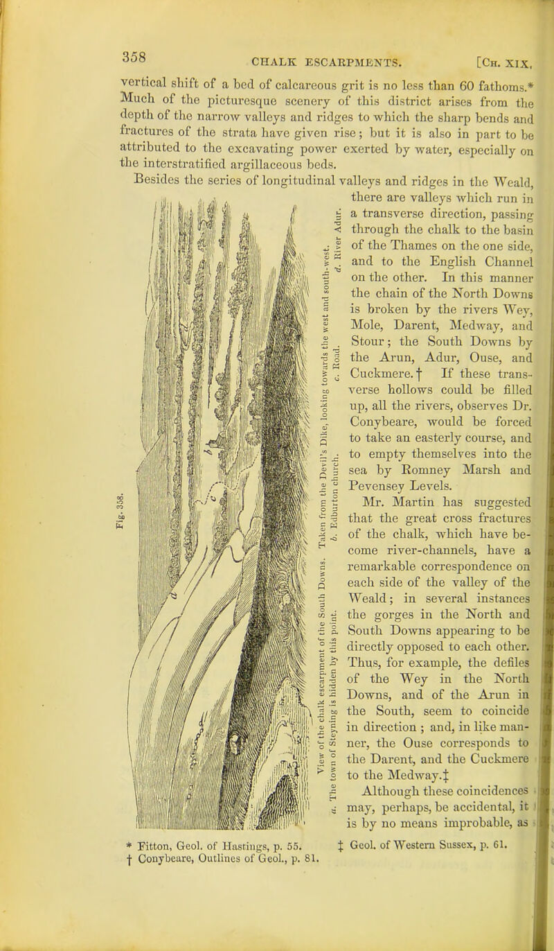 358 vertical shift of a bed of calcareous grit is no less than 60 fathoms.* Much of the picturesque scenery of this district arises from the depth of the narrow valleys and ridges to which the sharp bends and fractures of the strata have given rise; but it is also in part to be attributed to the excavating power exerted by water, especially on the interstratified argillaceous beds. Besides the series of longitudinal valleys and ridges in the Weald, there are valleys which run in a transverse direction, passing through the chalk to the basin of the Thames on the one side, and to the English Channel on the other. In this manner the chain of the North Downs is broken by the rivers Wey, Mole, Darent, Medway, and Stour; the South Downs by the Arun, Adur, Ouse, and Cuckmere. f If these trans- verse hollows could be filled up, all the rivers, observes Dr. Conybeare, would be forced to take an easterly course, and to empty themselves into the sea by Romney Marsh and Pevensev Levels. of the chalk, which have be- come river-channels, have a remarkable correspondence on each side of the valley of the Weald; in several instances the gorges in the North and South Downs appearing to be directly opposed to each other. Thus, for example, the defiles of the Wey in the North Downs, and of the Arun in the South, seem to coincide in direction ; and, in like man- ner, the Ouse corresponds to the Darent, and the Cuckmere to the Medway.| Although these coincidences may, perhaps, be accidental, it is by no means improbable, as I Gcol. of Western Sussex, p. 61. * Fitton, Geol. of Hastings, p. 55. f Conybeare, Outlines of Geol., p. 81.