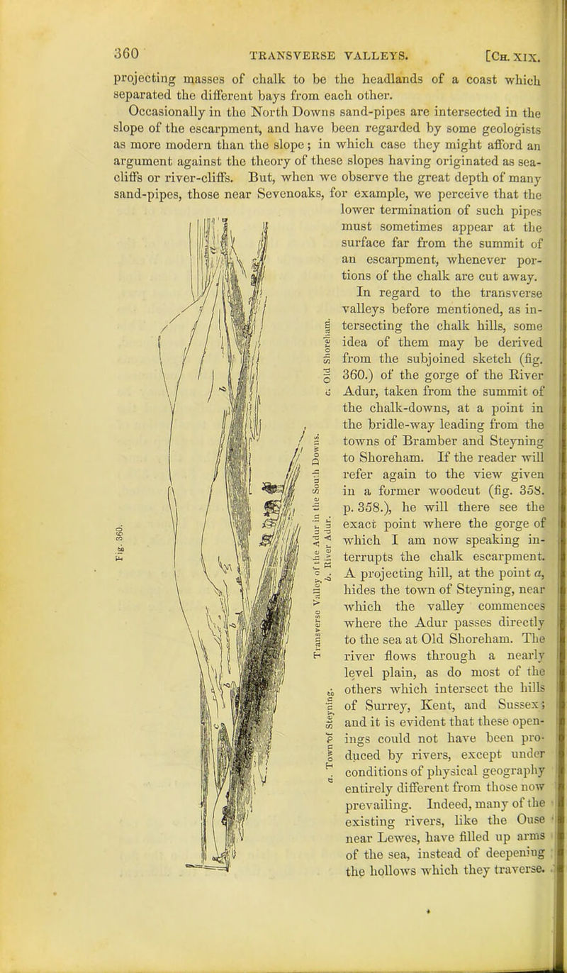 projecting masses of chalk to be the headlands of a coast which separated the different bays from each other. Occasionally in the North Downs sand-pipes are intersected in the slope of the escarpment, and have been regarded by some geologists as more modern than the slope; in which case they might afford an argument against the theory of these slopes having originated as sea- cliffs or river-cliffs. But, when we observe the great depth of many sand-pipes, those near Sevenoaks, for example, we perceive that the lower termination of such pipes must sometimes appear at the surface far from the summit of an escarpment, whenever por- tions of the chalk are cut away. In regard to the transverse valleys before mentioned, as in- tersecting the chalk hills, some idea of them may be derived fx-om the subjoined sketch (fig. 360.) of the gorge of the River Adur, taken from the summit of the chalk-downs, at a point in the bridle-way leading from the towns of Bramber and Steyning to Slioreham. If the reader will refer again to the view given in a former woodcut (fig. 358. p. 358.), he will there see the exact point where the gorge of which I am now speaking in- terrupts the chalk escarpment. A projecting hill, at the point a, hides the town of Steyning, near which the valley commences where the Adur passes directly to the sea at Old Shoreham. The river flows through a nearly level plain, as do most of the others which intersect the hills of Surrey, Kent, and Sussex; and it is evident that these open- ings could not have been pro- duced by rivers, except under conditions of physical geography entirely different from those now prevailing. Indeed, many of the existing rivers, like the Ouse • near Lewes, have filled up arms of the sea, instead of deepening the hollows which they traverse.