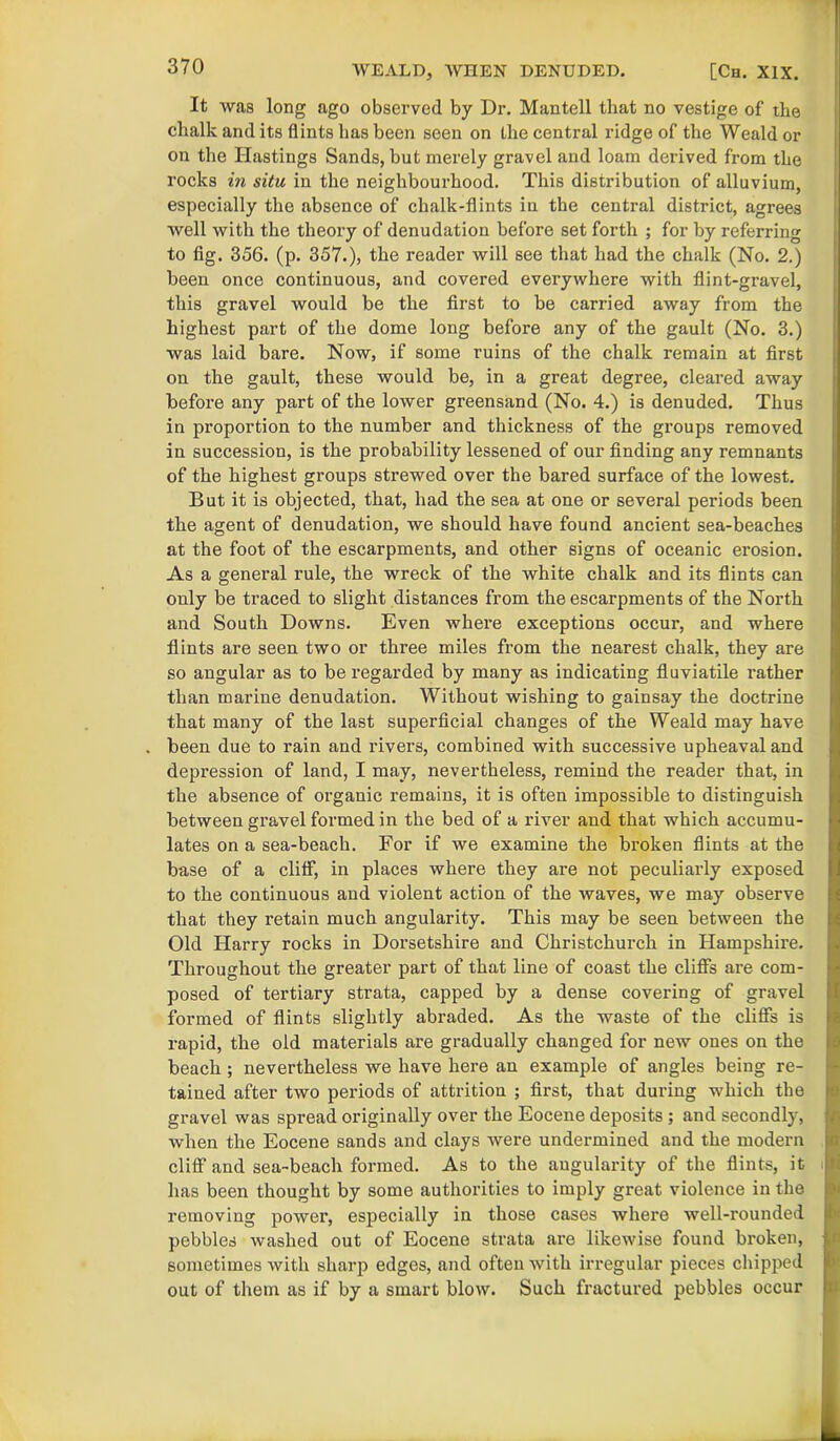 It was long ago observed by Dr. Mantell that no vestige of the chalk and its flints has been seen on the central ridge of the Weald or on the Hastings Sands, but merely gravel and loam derived from the rocks in situ in the neighbourhood. This distribution of alluvium, especially the absence of chalk-flints in the central district, agrees well with the theory of denudation before set forth ; for by referring to fig. 356. (p. 357.), the reader will see that had the chalk (No. 2.) been once continuous, and covered everywhere with flint-gravel, this gravel would be the first to be carried away from the highest part of the dome long before any of the gault (No. 3.) was laid bare. Now, if some ruins of the chalk remain at first on the gault, these would be, in a great degree, cleared away before any part of the lower greensand (No. 4.) is denuded. Thus in proportion to the number and thickness of the groups removed in succession, is the probability lessened of our finding any remnants of the highest groups strewed over the bared surface of the lowest. But it is objected, that, had the sea at one or several periods been the agent of denudation, we should have found ancient sea-beaches at the foot of the escarpments, and other signs of oceanic erosion. As a general rule, the wreck of the white chalk and its flints can only be traced to slight distances from the escarpments of the North and South Downs. Even where exceptions occur, and where flints are seen two or three miles from the nearest chalk, they are so angular as to be l’egarded by many as indicating fluviatile rather than marine denudation. Without wishing to gainsay the doctrine that many of the last superficial changes of the Weald may have been due to rain and rivers, combined with successive upheaval and depression of land, I may, nevertheless, remind the reader that, in the absence of organic remains, it is often impossible to distinguish between gravel formed in the bed of a river and that which accumu- lates on a sea-beach. For if we examine the broken flints at the base of a cliff, in places where they are not peculiarly exposed to the continuous and violent action of the waves, we may observe that they retain much angularity. This may be seen between the Old Harry rocks in Dorsetshire and Christchurch in Hampshire. Throughout the greater part of that line of coast the cliffs are com- posed of tertiary strata, capped by a dense covering of gravel formed of flints slightly abraded. As the waste of the cliffs is rapid, the old materials are gradually changed for new ones on the beach ; nevertheless we have here an example of angles being re- tained after two periods of attrition ; first, that during which the gravel was spread originally over the Eocene deposits ; and secondly, when the Eocene sands and clays were undermined and the modern cliff and sea-beach formed. As to the augularity of the flints, it has been thought by some authorities to imply great violence in the removing power, especially in those cases where well-rounded pebbles washed out of Eocene strata are likewise found broken, sometimes with sharp edges, and often with irregular pieces chipjxed out of them as if by a smart blow. Such fractured pebbles occur