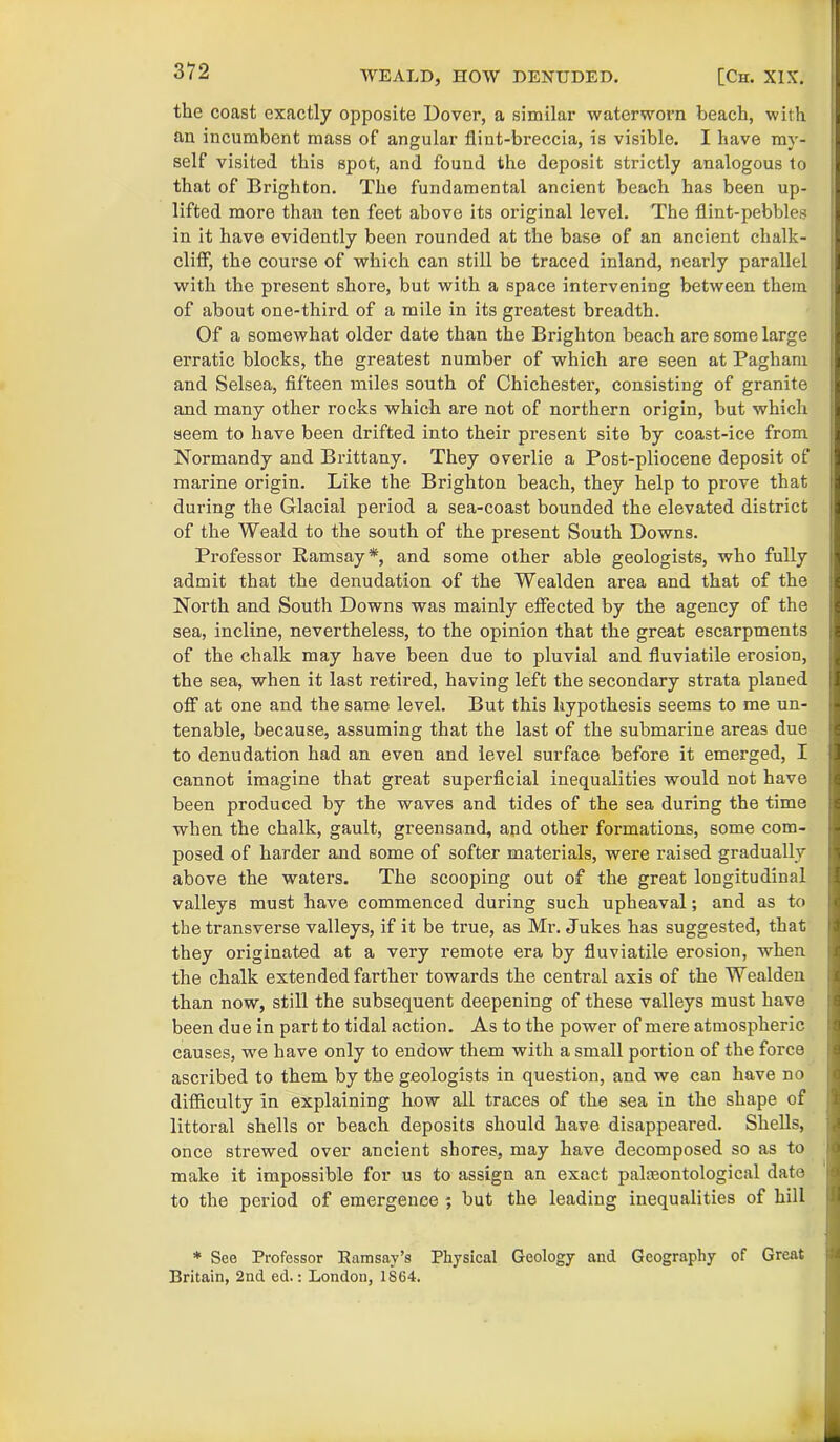 the coast exactly opposite Dover, a similar waterworn beach, with an incumbent mass of angular flint-breccia, is visible. I have my- self visited this spot, and found the deposit strictly analogous to that of Brighton. The fundamental ancient beach has been up- lifted more than ten feet above its original level. The flint-pebbles in it have evidently been rounded at the base of an ancient chalk- cliff, the course of which can still be traced inland, nearly parallel with the present shore, but with a space intervening between them of about one-third of a mile in its greatest breadth. Of a somewhat older date than the Brighton beach are some large erratic blocks, the greatest number of which are seen at Pagham and Selsea, fifteen miles south of Chichester, consisting of granite and many other rocks which are not of northern origin, but which seem to have been drifted into their present site by coast-ice from Normandy and Brittany. They overlie a Post-pliocene deposit of marine origin. Like the Brighton beach, they belp to prove that during the Glacial period a sea-coast bounded the elevated district of the Weald to the south of the present South Downs. Professor Ramsay*, and some other able geologists, who fully admit that the denudation -of the Wealden area and that of the North and South Downs was mainly effected by the agency of the sea, incline, nevertheless, to the opinion that the great escarpments of the chalk may have been due to pluvial and fluviatile erosion, the sea, when it last retired, having left the secondary strata planed off at one and the same level. But this hypothesis seems to me un- tenable, because, assuming that the last of the submarine areas due to denudation had an even and level surface before it emerged, I cannot imagine that great superficial inequalities would not have been produced by the waves and tides of the sea during the time when the chalk, gault, greensand, and other formations, some com- posed of harder and some of softer materials, were raised gradually above the waters. The scooping out of the great longitudinal valleys must have commenced during such upheaval; and as to the transverse valleys, if it be true, as Mr. Jukes has suggested, that they originated at a very remote era by fluviatile erosion, when the chalk extended farther towards the central axis of the Wealden than now, still the subsequent deepening of these valleys must have been due in part to tidal action. As to the power of mere atmospheric causes, we have only to endow them with a small portion of the force ascribed to them by the geologists in question, and we can have no difficulty in explaining how all traces of the sea in the shape of littoral shells or beach deposits should have disappeared. Shells, once strewed over ancient shores, may have decomposed so as to make it impossible for us to assign an exact palaeontological date to the period of emergence ; but the leading inequalities of hill * See Professor Ramsay’s Physical Geology and Geography of Great Britain, 2nd ed.: London, 1864.