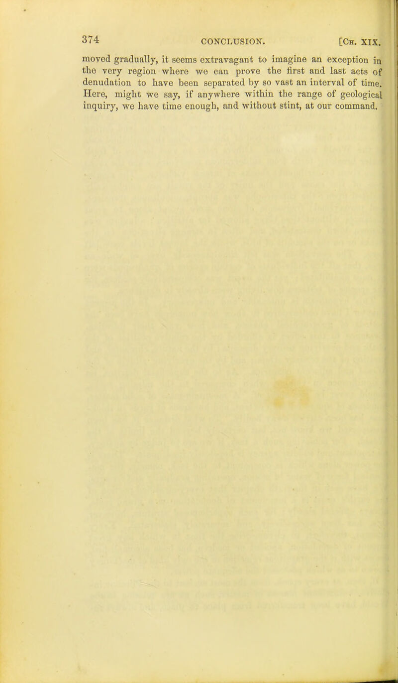 moved gradually, it seems extravagant to imagine an exception in the very region where wo can prove the first and last acts of denudation to have been separated by so vast an interval of time. Here, might we say, if anywhere within the range of geological inquiry, we have time enough, and without stint, at our command.